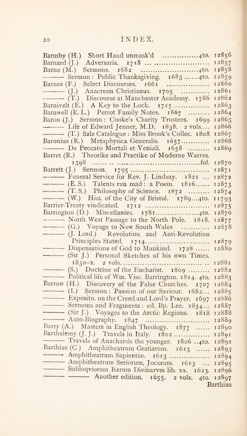 Barmby (H.) Short Hand uninask’d 4to. 12856 Barnard (J.) Adversaria. 1718 12857 Barne (M.) Sermons. 1682 4to. 12858 Sermon : Public Thanksgiving. 1683 4to. 12859 Barnes (F.) Select Discourses. 1661 12860 (J.) Anacreon Christianus. 1705 12861 (T.) Discourse at Manchester Academy. 1786 12862 Barnivelt (E.) A Key to the Lock. 1715 12863 Barnwell (E. L.) Perrot Family Notes. 1867 12864 Baron (J.) Sermon: Cooke’s Charity Trustees. 1699 12865 — Life of Edward Jenner, M.D. 1838. 2vols.... 12866 (T.) Sale Catalogue : Miss Brook’s Collec. 1808 12867 Baronius (R.) Metaphysica Generalis. 1657 12868 De Peccato Mortali et Veniali. 1658 12869 Barret (R.) Theorike and Practike of Moderne Warres. 1598 fol. 12870 Barrett (J.) Sermon. 1795 12871 Funeral Service for Rev. J. Lindsay. 1821 ... 12872 (E. S.) Talents run mad : a Poem. 1816. 12873 (T. S.) Philosophy of Science. 1872 12874 (VV.) Hist. of the City of Bristol. 1789...4to. 11793 Barrier-Treaty vindicated. 1712 12875 Barrington (D.) Miscellanies. 1781 4to. 12876 North West Passage to the North Pole. 1818. 12877 (G.) Voyage to New South Wales 12878 (J. Lord.) Revolution and Anti-Revolution Principies Stated. 1714 12879 Dispensations of God to Mankind. 1728 12880 (Sir J.) Persona! Sketches of his own Times. 1830-2. 2 vols 12881 (S.) Doctrine of the Eucharist. 1809 12882 Political life of Wm. Vise. Barrington. 1814. 4to. 12883 Barrow (H.) Discovery of the False Churches. 1707 12884 (I.) Sermon: Passion of our Saviour. 1682... 12885 Expositu, on the Creed and Lord’s Prayer. 1697 12886 Sermons and Fragments : ed. Bp. Lee. 1834... 12887 (Sir J.) Voyages to the Arctic Regions. 1818 12888 Aiito-Biography. 1847 12889 Barry (A.) Masters in English Theology. 1877 12890 Barthelemy (J. J.) Travels in Italy. 1802 12891 — Travels of Anacharsis the younger. 1806 ..4to. 12892 Barthius (C.) Amphitheatrum Gratiarum. 1613 12893 » Amphitheatrum Sapientiae. 1613 12894 Amphitheatrum Seriorum, Jocorum. 1613 ... 12895 Soliloqviorum Rerum Divinarvm lib. xx. 1623. 12896 ‘ Another edition. 1655. 2 vols. 4to. 12897 Barthius