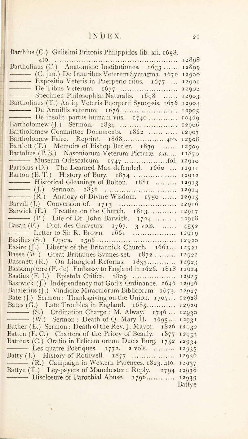 Barthius (C.) Gulielmi Britonis Philippidos lib. xii. 1658. 4to 12898 Bartholinus (C.) Anatomicae Institutiones. 1633 12899 (C. jun.) De Inauribus Veterum Syntagma. 1676 12900 Expositio Veteris in Puerperio ritus. 1677 ... 1290T De Tibiis Veterum. 1677 12902 Specimen Philosophiae Naturalis. 1698 12903 Bartholinus (T.) Antiq. Veteris Puerperii Syn(>psis. 1676 12904 De Armillis veterum. 1676 12905 De insolit. partus humani viis. 1740 10469 j Bartholomew (J.) Sermon. 1839 12906 ' Bartholomew Committee Documents. 1862 12907 j Bartholomew Faire. Reprint. 1868 qto. 12908 j Bartlett (T.) Memoirs of Bishop Butler. 1839 12909 Bartolius (P. S.) Nasoniorum Veterum Picturae, s.a. ... 11870 Museum Odescalcum. 1747 fol. 12910 Bartolus (D.) The Learned Man defended. 1660 ... 12911 Barton(B.T.) History of Bury. 1874 12912 Historical Gleanings of Bolton. 1881 12913 (J.) Sermon. 1836 12914 ■  (B.) Analogy of Divine Wisdom. 1750 12915 Barvill (J.) Conversion of. 1713 12916 Barwick (E.) Treatise on the Church. 1813 12917 (P.) Life of Dr. John Barwick. 1724 12918 Basan (F.) Dict. des Graveurs. 1767. 3 vols 4552 ■ Letter to Sir R. Brown. 1661 12919 Basilius (St.) Opera. 1596 12920 Basire (J.) Liberty of the Britannick Church. 1661... 12921 Basse (W.) Great Brittaines Svnnes-set. 1872 12922 Bassnett (R.) On Liturgical Reforms. 1833 12923 Bassompierre (F. de) Embassy to England in 1626. 1818 12924 Bastius (F. J.) Epistola Critica. 1809 12925 Bastwick (J.) Independency not God’s Ordinance. 1646 12926 Batalerius (J.) Vindiciae Miraculorum Biblicorum. 1673. 12927 Bate (J.) Sermon : Thanksgiving on the Union. 1707.., 12928 Bates (G.) Late Troubles in England. 1685 12929 (S.) Ordination Charge : M. Alway. 1746 ... 12930 (W.) Sermon : Death of Q. Mary II. 1695... 12931 Bather (E.) Sermon : Death of the Rev. J. Mayor. 1826 12932 Batten (Fh C.) Charters of the Priory of Beauly. 1877 12933 Batteux (C.) Oratio in Felicem ortum Ducis Burg. 1752 12934 Les quatre Poetiques. 1771. 2 vols 12935 Batty (J.) Elistory of Rothwell. 1877 ^2936 (R.) Campaign in Western Pyrenees. 1823. qto. 12937 Battye (T.) Ley-payers of Manchester : Reply. 1794 12938 Disclosure of Parochial Abuse. 1796 ^2939 Battye