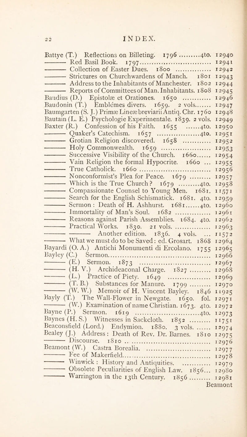 Battye (T.) Reflections on Billeting. 1796 4to. 12940 Red Basii Book. 1797 12941 Collection of Easter Dues. 1800 12942 Strictures on Churchwardens of Manch. 1801 12943 Address to the Inhabitants of Manchester. 1802 12944 Reports ofCommitteesofMan.Inhabitants. 1808 12945 Baudius (D.) Epistolae et Orationes. 1650 12946 Baudonin (T.) Emblemes divers. 1659. 2 vols 12947 Baumgarten (S. J.) Primae LineaebreviariiAntiq. Chr. 1760 12948 Bautain (L. E.) Psychologie Experirnentale. 1839. 2 vols. 12949 Baxter (R.) Confession of his Faith. 1655 4to. 12950 QuakePs Catechism. 1657 4to. 12951 Grotian Religion discovered. 1658 12952 Holy Commonwealth. 1659 12953 Successive Visibility of the Church. 1660 12954 Vain Religion the formal Hypocrite. 1660 ... 12955 True Catholick. 1660 12956 Nonconformisfs Plea for Peace. 1679 12957 Which is the True Church? 1679 4^0- 12958 Compassionate Counsel to Young Men. 1681. 11571 Search for the English Schismatick. 1681. 4to. 12959 Sermon : Death of H. Ashhurst. 1681 4to. 12960 Immortality of Man’s Soul. 1682 12961 Reasons against Parish Assemblies. 1684. qto. 12962 Practical Works. 1830. 21 vols 12963 Another edition. 1836. 4 vols. ... 11572 Whatwe mustdotobe Saved: ed. Grosart. 1868 12964 Bayardi (O. A.) Antichi Monumenti di Ercolano. 1755 12965 Bayley (C.) Sermon 12966 (E.) Sermon. 1873 12967 (H. V.) Archideaconal Charge. 1827 12968 (L.) Practice of Piety. 1649 12969 (T. B.) Substances for Manure. 1799 12970 (W. W.) Memoir of H. Vincent Bayley. 1846 11925 Bayly (T.) The Wall-Flower in Newgate. 1650. fol. 12971 Examination of name Christian. 1673. 4to. 12972 Bayne (P.) Sermon. 1619 qto. 12973 Baynes (H. S.) Witnesses in Sackcloth. 1852 11751 Beaconsfield (Lord.) Endymion. 1880. 3 vols 12974 Bealey (J.) Address: Death of Rev. Dr. Barnes. 1810 12975 • Discourse. 1810 12976 Beamont (W.) Castra Borealia. 12977 Fee of Makerfield 12978 Winwick : History and Antiquities 12979 ■ Obsolete Peculiarities of English Law. 1856.,. 12980 Warrington in the i3th Century. 1856 12981 Beamont