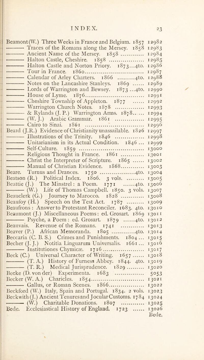 Beamont(W.) Thre e Weeks in Erane e and Belgium. 1857 12982 ■ Traces of the Romans along the Mersey. 1858 12983 Ancient Name of the Mersey. 1858 12984 Halton Castle, Cheshire. 1858 12985 Halton Castle and Norton Priory. i873...4to. 12986 Tour in France. 1860 12987 ■ Calendar of Arley Charters. 1866 4to. 12988 Notes on the Lancashire Stanleys. 1869 12989 Lords of Warrington and Bewsey. 1873 ...4to. 12990 House of Lyme. 1876 12991 Cheshire Township of Appleton. 1877 12992 Warrington Church Notes. 1878 12993 & Rylands (J. P.) Warrington Arms. 1878 12994 (W. J.) Arabie Grammar. t86i 12995 — Cairo to Sinai. 1861 12996 Beard (J.R.) Evidenee of Christianity unassailable. 1826 12997 Illustrations of the PMnity. 1846 12998 Unitarianism in its Aetual Condition. 1846 ... 12999 •——— Self-Culture. 1859 13000 Religious Thought in Eranee. i86t 13001 Christ the Interpreter of Seripture. 1865 13002 Manual of Christian Evidenee. 1868 13003 Beare. Turnus and Dranees. 1750 4to. 13004 Beatson (R.) Politieal Index. 1806. 3 vols 13005 Beattie (J.) The Minstrel: a Poem. 1771 4to. 13006 (W.) Life of Thomas Campbell. 1850. 3 vols. 13007 Beauelerk (G.) Journey to Maroeeo. 1828 13008 Beaufoy (H.) Speeeh on the Test Aet. 1787 13009 Beaufrons : Answer to Protestant Reeoneiler. 1683. 4to. 13010 Beaumont (J.) Miseellaneous Poems : ed. Grosart. 1869 13011 Psyehe, a Poem : ed. Grosart. 1879 4to. 13012 Beauvais. Revenue of the Romans. 1741 13013 Beaver (P.) Afriean Memoranda. 1805 4to. 13014 Beeearia (C. B. S.) Crimes and Punishments, 1804... 13015 Beeher(J. J.) Notitia Linguarum Universalis. 1661... 13016 Institutiones Chymiese. 1716 13017 Beek (C.) Universal Charaeter of Writing. 1657 13018 (T. A.) History of Furness Abbey. 1844. 4^^. 13019 (T. R.) Medieal Jurisprudenee. 1829 13020 Becke (D. von der) Experimenta. 1683 5053 Beeker(W. A.) Charieles. 1854 13021 Gallus, or Roman Seenes. 1866 13022 Beekford (W.) Italy, Spain and Portugal. 1834. 2 vols. 13023 Beekvvith (J.) Aneient Tenuresand JoeularCustoms. 1784 13024 (W.) Charitable Donations. 1807 13025 Bede. Eeclesiastieal History of England. 1723 13026 Bede,