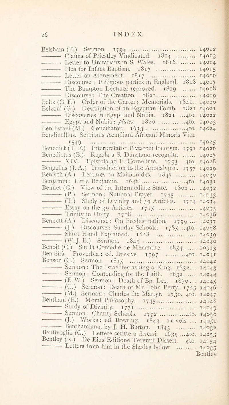 Belsbam (T.) Sermon. 1794 Claims of Priestley Vindicated. 1814 Letter to Unitarians in S. Wales. 1816 Plea for Infant Baptism. 1817 Letter on Atonement 1817 Discourse ; Religious parties in England. 1818 The Bampton Lecturer reproved. 1819 Discourse: The Creation. 1821 Beltz(G. F.) Order of the Garter : Memorials. 1841.. Belzoni (G.) Description of an Egyptian Tomb. 1821 Discoveries in Egypt and Nubia. 1821 ...4to. Egypt and Nubia : plates. 1820 4to. Ben Israel (M.) Conciliator. 1633 4to. Bendinellius. Scipionis Aemiliani Africani Minoris Vita. 1549 Benedict (T. E.) Interpretator Plvtarchi locorvm. 1791 Benedictus (B.) Regula a S. Dunstano recognita — XIV. Epistola ad E. Cornelium. 1753 4to. Bengelius (J. A.) Introduction to the Apocalypse. 1757 Benisch (A.) Lectures on Maimonides. 1847 Benjamin : Little Eenjamin. 1648 4to. Bennet (G.) View of the Intermediate State. 1800 ... — (P.) Sermon: National Prayer. 1745 — (T.) Study of Divinity and 39 Articles. 1714 Essay on the 39 Articles. 1715 Trinity in Unity. 1718 Bennett (/\.) Discourse: On Predestination. 1799 ... — (J.) Discourse: Sunday Schools. 1785...4to. Short Hand Explained. 1828 (W. J. E.) Sermon. 1845 Benoit (C.) Sur la Comedie de Menandre. 1854 Ben-Sirm Proverbia: ed. Drvsivs. 1597 4to. Benson (C.) Sermon, 1815 Sermon : The Israelites asking a King. 1832... Sermon : Contending for the Faith. 1832 (E. W.) Sermon: Death of Bp. Lee. 1870... (G.) Sermon: Death of Mr. John Perry. 1725 (M.) Sermon: Charles the Martyr. 1738. 4to. Bentham (E.) Moral Philosophy. 1745 Study of Divinity. 1771 ■ Sermon: Charity Schools. 1772 4to. (J.) Works: ed. Bowring. 1843. n vols. ... ;— Benthamiana, by J. H. Burton. 1843 Bentivoglio (G.) Lettere scritte a diversi. 1635 ...4to. Bentley (R.) De Eius Editione Terentii Dissert. 4to. • Letters from him in the Shades below 14012 14013 14014 14015 14016 14017 14018 14019 14020 140 21 14022 14023 14024 14025 14026 14027 14028 14029 14030 T4031 14032 M033 14034 14035 14036 14037 14038 14039 14040 10913 1404 r 14042 14043 14044 14045 14046 14047 14048 14049 14050 14051 14052 14053 14054 14055 Bentley
