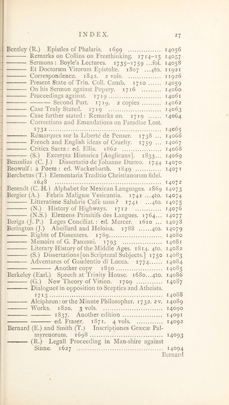 1 j I i t jl i ‘I ! i i i 1 i Bentley (R.) Epistles of Phalaris. 1699 14056 ■ Remarks on Collins on Freethiiiking. 1714-15 14057 Sermons : Boyle’s Lectiires. 1735-1759 ...fol. 14058 Et Doctorum Virorum Epistolae. 1807 ...4to. 11921 Correspondence. 1842. 2 vols 11926 Present State of Trin. Coli. Camb. 1710 14059 ——— On his Sermon against Popery. 1716 14060 Proceedings against. 1719 14061 Second Part. 1719. 2 copies 14062 — Case Truly Stated. ^719 14063 Case fiirther stated : Remarks on. 1719 14064 — Corrections and Emendations on Paradise Lost 1732 14065 — Remarques sur la Liberte de Penser. 1738 ... 14066 French and English ideas of Cruelty. 1759 ... 14067 — — Critica Sacra: ed. Eliis. 1862 14068 Benzelius (C. J.) Dissertatio de Johanne Duraeo. 1744 14070 Beowulf: a Poem : ed. Wackerbarth. 1849 14071 Berchetus (T.) Elementaria Traditio Christianorum fidei. 1648 14072 Berendt (C. H.) Alphabet for Mexican Languages. 1869 14073 Bergier (A.) Febris Malignae Vesicantia. 1741 ...4to. 14074 Litteratime Salubris Cafe usus ? 1741 ...4to. 14075 — (N.) History of Highways. 1712 14076 (N.S.) Elemens Prirnitifs des Langues. 1764... 14077 Beriga (J. P.) Leges Conciliat. : ed. Mercer. 1610 ... 14078 Berington (J.) Abeillard and Heloisa. 1788 4to. 14079 ■——~ Rights of Dissenters. 1789 14080 ■ — Memoirs of G. Panzani. 1793 14081 Literary History of the Middle Ages. 1814. 4to. 14082 (S.) Dissertations [on Scriptural Subjects.] 1750 14083 — Adventures of Gaudentio di Lucca. 1774 14084 Another copy 1850 14085 Berkeley (Earl.) Speech at Trinity House. 1680...4to. 14086 (G.) New Theory of Vision. 1709 14087 — Dialogue^ in opposition to Sceptics and Atheists. 1713 14088 Alciphron: orthe Minute Philosophor. 1732. 2v. 14089 Works. 1820. 3 vols 14090 —^ 1837. Another edition 14091 ed. Fraser. 1871. 4 vols 14092 Bernard (E.) and Smith (T.) Inscriptiones Graecae Pal- myrenorum. 1698 14093 (R.) Legali Proceeding in Man-shire against Sinne. 1627 14094 Bernard