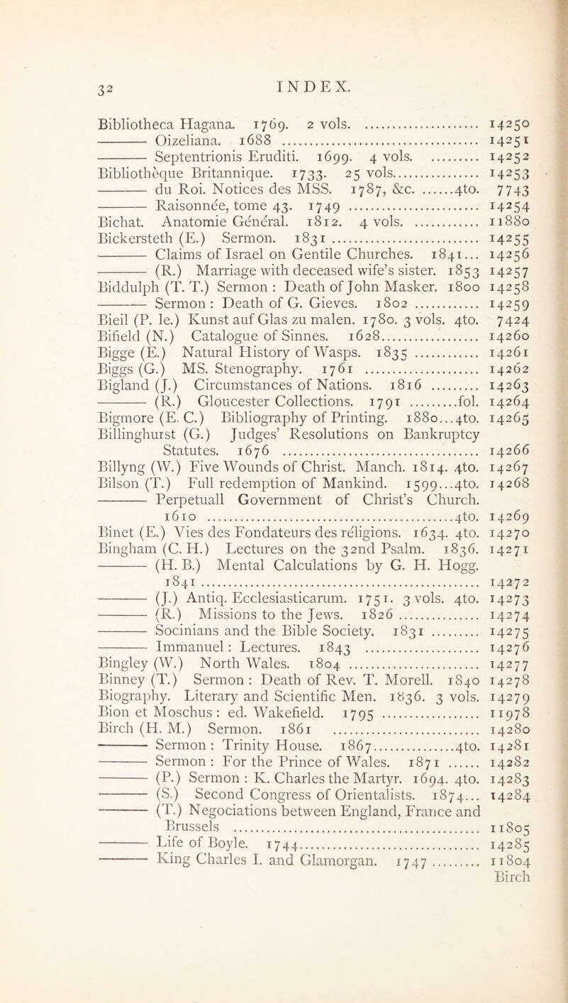 Bibliotheca Hagana. 1769. 2 vols Oizeliana. 1688 Septentrionis Eruditi. 1699. 4 Bibliotheque Britannique. 1733. 25 vols du Roi. Notices des MSS. 1787, &c 4to. Raisonnee, tome 43. 1749 Bichat Anatomie General. 1812. 4 vols Bickersteth (E.) Sermon. 1831 Claims of Israel 011 Gentile Churches. 1841... ■ (E*) Marriage with deceased wife’s sister. 1853 Biddulph (T. T.) Sermon: Death of John Masker. 1800 — Sermon: Death of G. Gieves. 1802 Bieil (P. le.) Kunst auf Glas zu malen. 1780. 3 vols. 4to. Bifield (N.) Catalogue of Sinues. 1628 Bigge (E.) Natural History of Wasps. 1835 Biggs (G.) MS. Stenography. 1761 Bigland (J.) Circiimstances of Nations. 1816 (R.) Gloucester Collections. 1791 fol. Bigmore (E. C.) Bibliography of Printing. 1880...4to. Billinghurst (G.) Judges’ Resolutions on Bankruptcy Statutes. 1676 Billyng (W.) FiveWoundsof Christ. Manch. 1814. qto. Bilson (T.) Full redemption of Mankind. i599...4to. Perpetuali Government of Chrisfs Ghurch. 1610 4to. Binet (E.) Vies des Fondateurs des religions. 1634. qto. Bingham (C. H.) Lectures on the 32nd Psalm. 1836. (H. B.) Mental Calculations by G. H. Hogg. 1841 (J.) Antiq. Ecclesiasticarum. 1751. 3 vols. qto. (R.) Missions to the Jews. 1826 Socinians and the Bible Society. 1831 Immanuel: Lectures. 1843 Bingley (W.) North Wales. 1804 Binney (T.) Sermon: Death of Rev. T. Morell. 1840 Biography. Literary and Scientific Men. 1836. 3 vols. Bion et Moschus : ed. Wakefield. 1795 Birch (H. M.) Sermon. 1861 Sermon: Trinity House. 1867 4to. Sermon: For the Prince of Wales. 1871 (P.) Sermon: K. Charles the Martyr. 1694. 4to. (S.) Second Congress of Orientalists. 1874... (T.) Negociations between England, France and Brussels — Life of Boyle. 1744 King Charles I. and Glamorgan. 1747 14250 14251 14252 14253 7743 14254 11880 14255 14256 14257 14258 14259 7424 14260 14261 14262 14263 14264 14265 14266 14267 14268 14269 14270 14271 14272 14273 14274 14275 14276 14277 14278 14279 11978 14280 14281 14282 14283 14284 11805 14285 11804 Birch