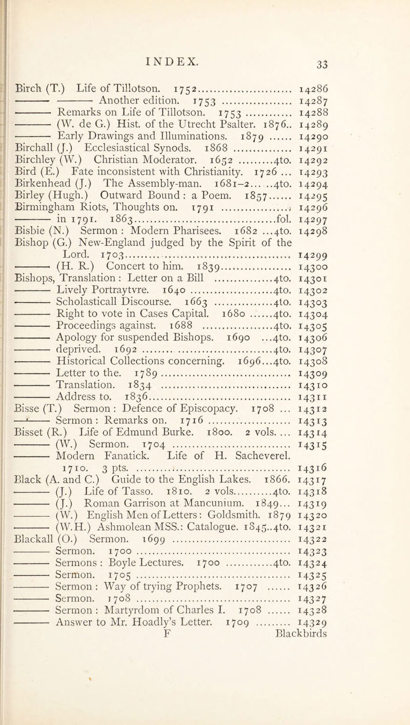 Birch (T.) Life of Tillotson. 1752 14286 Another edition. 1753 14287 ■ Remarks on Life of Tillotson. 1753 14288 (W. de G.) Hist. of the Utrecht Psalter. 1876.. 14289 ■ Early Drawings and Illuminations. 1879 14290 Birchall (J.) Ecclesiastical Synods. 1868 14291 Birchley (W.) Christian Moderator. 1652 4to. 14292 Bird (E.) Fate inconsistent with Christianity. 1726 ... 14293 Birkenhead (J.) The Assembly-man, 1681-2 4to. 14294 Birley (Hugh.) Outward Bound ; a Poem. 1857 14295 Birmingham Riots, Thoughts on. 1791 ...j 14296 — in 1791. 1863 fol- 14297 Bisbie (N.) Sermon : Modern Pharisees. 1682 ...4to. 14298 Bishop (G.) New-England judged by the Spirit of the Lord. 1703 14299 (H. R.) Concert to him. 1839 14300 Bishops, Translation : Letter on a Bili 4to. 1430T — — Lively Portraytvre. 1640 4to. 14302 Scholasticall Discourse. 1663 4I0. 14303 — Right to vote in Cases Capital. 1680 4to. 14304 Proceedings against. 1688 4to. 14305 Apology for suspended Bishops. 1690 ...4to. 14306 deprived. 1692 4to. 14307 Historical Collections concerning. 1696...4to. 14308 Letter to the. 1789 14309 Translation. 1834 14310 Address to. 1836 14311 Bisse (T.) Sermon: Defence of Episcopacy. 1708 ... 14312 —• Sermon; Remarks on. 1716 14313 Bisset (R.) Life of Edmund Burke. 1800. 2 vols. ... 14314 (W.) Sermon. 1704 14315 Modern Fanatick. Life of H. Sacheverel. 1710. 3 pts 14316 Black (A. and C.) Guide to the English Lakes. 1866. 14317 (J.) Life of Tasso. 1810. 2 vols 4to. 14318 (J.) Roman Garrison at Mancunmm. 1849... ^4319 (W.) English Men ofLetters: Goldsmith. 1879 14320 ■ (W.H.) Ashmolean MSS.: Catalogue. 1845..4to. 14321 Blackall (O.) Sermon. 1699 14322 • Sermon. 1700 14323 Sermons : Boyle Lectures. 1700 4to. 14324 Sermon. 1705 14325 Sermon: Way of trying Prophets. 1707 ...... 14326 Sermon. 1708 14327 Sermon : Martyrdom of Charles I. 1708 14328 Answer to Mr. Hoadly’s Letter. 1709 14329 F Blackbirds