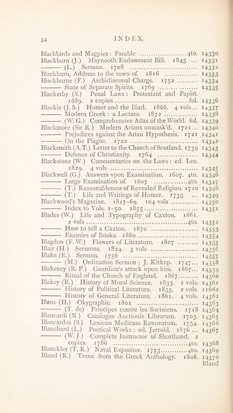 Blackbirds and Magpies : Parable 4to. Blackburn (J.) Maynooth Endowment Bili. 1845 ... (L.) Sermon. 1708 Blackburn, Address to the town of. 1816 Blackburne (F.) Archidiaconal Charge. 1752 State of Separate Spirits. 1769 Blackerby (S.) Penal Laws : Protestant and Papist. 1689. 2 copies fol. Blackie (J. S.) Homer and the Iliad. 1866. 4vols... Modern Greek : a I.ecture. 1872 (W. G.) Comprehensive Atlas of the World, fol. Blackmore (Sir R.) Modern Arians unmask’d. 1721... Prejudices against the Arian Hypothesis. 1721 On the Plague. 1722 Blacksmith (A.T.) Letter to the Church of Scotland. 1759 ■ Defence of Christianity. 1764 Blackstone (W.) Commentaries on the Laws : ed. Lee. 1829. 4 vols Blackwell (G.) Answers vpon Examination. 1607. 4to. Large Examination of. 1607 4to. (T.) Reasonableness of Revealed Religion. 1710 (T.) Life and Writings of Homer. 1735 Blackwood’s Magazine. 1817-69. 104 vols Index to Vols. 1-50. 1855 Blades (W.) Life and Typography of Caxton. 1861. 2 vols 4to. • How to teli a Caxton. 1870 Enemies of Books. 1880 Blagdon (F. W.) Flowers of Literature. 1807 Blair (H.) Sermons. 1824. 3 vols Blake (E.) Sermon. 1756 (M.) Ordination Sermon : J. Kirkup. 1747... Blakeney (R. P.) Guardian’s attack upon him. 1867... ■ Ritiial of the Church of England. 1867 Blakey (R.) History of Moral Science. 1833. 2 vols. • History of Political Literature. 1855. 2 vols. History of General Literature. 1861. 4 vols. Blanc (H.) Okygraphie. 1801 (T. de) Principes contre les Sociniens. 1718 Blancardi (N.) Catalogus Auctionis Librorum. 1703. Blancardus (S.) Lexicon Medicum P.enovatum. 1754. Blanchard (L.) Poetical Works : ed. Jerrold. 1876 ... Complete Instructor of Shorthand. 2 copies. 1786 4to. Blanckley (T. R.) Naval Expositor. 1755 4to. Bland (R.) Trans, from the Greek Anthology. 1806. 14330 14331 1433^ 14333 14334 14335 14336 14337 14338 14339 14340 14341 14342 U343 14344 14345 14346 14347 14348 14349 14350 14351 M352 14353 14354 14355 14356 14357 M358 14359 14360 14361 11662 14362 14363 14364 14365 14366 14367 14368 J4369 14370 Bland