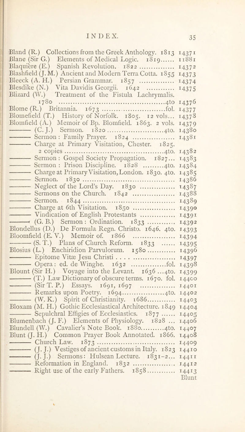 Bland (R.) Collections from the Greek Anthology. 1813 14371 Blane (Sir G.) Elements of Medical Logic. 1819 11881 Blaquiere (E.) Spanish Revolution. 1822 14372 Blashfield (J. M.) Ancient and Modern Terra Cotta. 1855 14373 Bleeck (A. H.) Persian Grammar. 1857 ^4374 Blesdike (N.) Vita Davidis Georgii. 1642 ^4375 Blizard (W.) Treatment of the Fistula Lachrymalis. 1780 4to 14376 Blome (R.) Britannia. 1673 fol. 14377 Blomefield (T.) History of Norfolk. 1805. 12 vols... 14378 Blomfield (A.) Memoir of Bp. Blomheld. 1863. 2 vols. 14379 — (C.J.) Sermon. 1820 4to. 14380 — Sermon: Family Prayer. 1824 143^1 Charge at Primary Visitation, Chester. 1825. 2 copies 4to. 14382 Sermon: Gospel Society Propagation. 1827... 14383 Sermon : Prison Discipline. 1828 4to. 14384 Charge at Primary Visitation,London. 1830. 4to. 14385 Sermon. 1830 14386 Neglect of the Lord’s Day. 1830 14387 Sermons on the Church. 1842 14388 Sermon. 1844 14389 — Charge at 6th Visitation. 1850 14390 — Vindication of English Protestants 14391 — f (G. B.) Sermon: Ordination. 1833 14392 Blondellus (D.) De Formula Regn. Christo. 1646. 4to. 14393 Bloomfield (E. V.) Memoir of 1866 i4394 (S. T.) Plans of Church Reform. 1833 i4395 Blosius (L.) Enchiridion Parvulorum. 1580 14396 Epitome Vitae Jesu Christi i4397 Opera: ed. de Winghe. 1632 fol. 14398 Blount (Sir H.) A^oyage into the Levant. 1636 ...4to. 14399 (T.) Lavv Dictionary of obscure terms. 1670. fol. 14400 “——- (SirT. P.) Essays. 1691, 1697 14401 Remarks upon Poetry. 1694 ..4to. 14402 (W. K.) Spirit of Christianity. 1686 14403 Bloxam (M. H.) Gothic Ecclesiastical Architecture. 1849 ^4404 Sepulchral Effigies of Ecclesiastics. 1877 14405 Blumenbach (J. F.) Elements of Physiology. 1828 ... 14406 Blundell (W.) Cavalier’s Note Book. 1880 4to. 14407 Blunt (J. H.) Common Prayer Book Annotated. 1866. 14408 Church Law. 1873 14409 (J. J.) Vestiges of ancient customs in Italy. 1823 14410 (J. J.) Sermons: Hulsean Lecture. 1831-2... 14411 Reformation in England. 1832 14412 Right use of the early Fathers. 1858 14413 Blunt