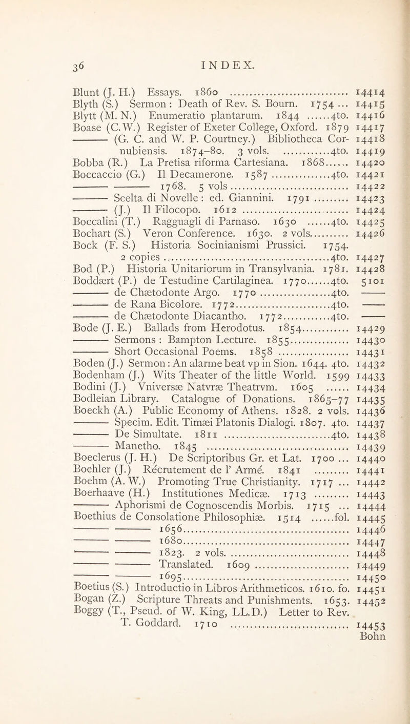 Blunt (J. H.) Essays. 1860 Blyth (S.) Sermon : Deatli of Rev. S. Bourn. i754 ••• Blytt (M. N.) Enumeratio plantarum. 1844 4to. Boase (C.W.) Register of Exeter College, Oxford. 1879 (G. C. and W. P. Courtney.) Bibliotheca Cor- nubiensis. 1874-80. 3 vols 4to. Bobba (R.) La Pretisa riforma Cartesiana. 1868 Boccaccio (G.) II Decamerone. 1587 4to. 1768. 5 vols Scelta di Novelle: ed. Giannini. 1791 ■ — (J.) II Filocopo. 1612 Boccalini (T.) Ragguagli di Parnaso. 1630 4to. Bochart (S.) Veron Conference. 1630. 2 vols Bock (F. S.) Historia Socinianismi Prussici. 1754. 2 copies 4to. Bod (P.) Historia Unitariorum in Transylvania. 1781. Boddaert (P.) de Testudine Cartilaginea. 1770 4to. de Chaetodonte Argo. 1770 4to. • de Rana Bicolore. 1772 4to. — de Chaetodonte Diacantho. 1772 4to. Bode (J. E.) Ballads from Herodotus. 1854 Sermons : Bampton Lecture. 1855 Short Occasional Poems. 1858 Boden(J.) Sermon: An alarme beat vp in Sion. 1644. 4to. Bodenham (J.) Wits Theater of the little World. 1599 Bodini (J.) Vniversae Natvrae Theatrvm. 1605 Bodleian Library. Catalogue of Donations. 1865-77 Boeckh (A.) Public Economy of Athens. 1828. 2 vols. Specim. Edit. Timaei Platonis Dialogi. 1807. 4to. De Simultate. 18 ii 4to. Manetho. 1845 Boeclerus (J. H.) De Scriptoribus Gr. et Lat. 1700 ... Boehler (J.) Recrutement de F Arme. 1841 Boehm (A. W.) Promoting True Christianity. 1717 ... Boerhaave (H.) Institutiones Medicae. 1713 Aphorismi de Cognoscendis Morbis. 1715 ... Boethius de Consolatione Philosophiae. 1514 fol. 1656 t68o 1823. 2 vols Translated. 1609 ^ 1695... Boetius (S.) Introductio in Libros Arithmeticos. 1610. fo. Bogan (Z.) Scripture Threats and Punishments. 1653. ^oggy (T., Pseud. of W. King, LL.D.) Letter to Rev. T. Goddard. 1710 14414 14415 14416 14417 14418 14419 14420 14421 14422 14423 14424 U425 14426 14427 14428 5101 14429 14430 14431 14432 14433 14434 14435 i443<> 14437 14438 14439 14440 14441 14442 14443 14444 14445 14446 14447 14448 14449 14450 14451 14452 14453 Bohn