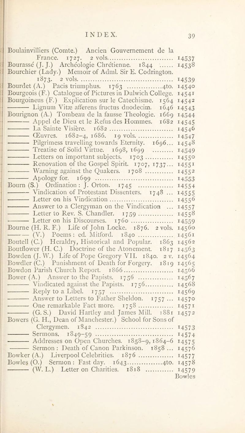 :| Boulainvilliers (Comte.) Ancien Gouvernement de la France. 1727. 2 vols Bourasse (J. J.) Archeologie Chretienne. 1844 Bourchier (Lady.) Memoir of Adml. Sir E. Codrington 1873. 2 vols Bourdet (A.) Pacis triumphus. 1763 4to Bourgeois (F.) Catalogue of Pictures in Dulwich College Bourgoineus (F.) Explication sur le Catechisme. 1564 Lignum Vitae afferens fructus duodecim. 1646 Bourignon (A.) Tombeau de la fausse Theologie. 1669 — Appel de Dieu et le Refus des Hommes. 1682 La Sainte Visiere. 1682 QUuvres. 1682—4, 1686. 19 vols — Pilgrimess travelling towards Eternity. 1696... — Treatise of Solid Virtue. 1698, 1699 Letters on important subjects. 1703 Renovation of the Gospel Spirit. 1707, 1737... Warning against the Quakers. 1708 Apology for. 1699 Bourn (S.) Ordination : J. Orton. 1745 ■ Vindication of Protestant Dissenters. 1748 ... I.etter on his Vindication Answer to a Clergyman on the Vindication ... Letter to Rev. S. Chandler. 1759 Letter on his Discourses. 1760 Bourne (H. R. F.) Life of John Locke. 1876. 2 vols. (V.) Poems : ed. Mitford. 1840 Boutell (C.) Heraldry, Flistorical and Popular. 1863 Boutflower (H. C.) Doctrine of the Atonement. 1817 Bowden (J. W.) Life of Pope Gregory VII. 1840. 2 v. Bowdler (C.) Punishment of Death for Forgery. 1819 Bowdon Parish Church Report. 1866 Bower (A.) Answer to the Papists. 1756 Vindicated against the Papists. 1756 Reply to a Libel. 1757 • Answer to Letters to Father Sheldon. 1757 ... One remarkable Fact more. 1758 (G. S.) David Hartley and James Mill. 1881 Bowers (G. H., Dean of Manchester.) School for Sons of Clergymen. 1842 Sermons, 1849-59 Addresses on Open Churches. 1858-9,1864-6 Sermon : Death of Canon Parkinson. 1858 ... Bowker (A.) Liverpool Celebrities. 1876 Bowles (O.) Sermon: Fast day. 1643 4to. (W. L.) Letter on Charities. 1818 39 14537 14538 14539 14540 1454T 14542 14543 14544 14545 14546 14547 14548 14549 14550 14551 14552 14553 14554 14555 1455^ 14557 14558 14559 14560 14561 14562 14563 14564 14565 14566 14567 14568 14569 14570 14571 14572 14573 14574 14575 14576 14577 14578 14579 Bowles