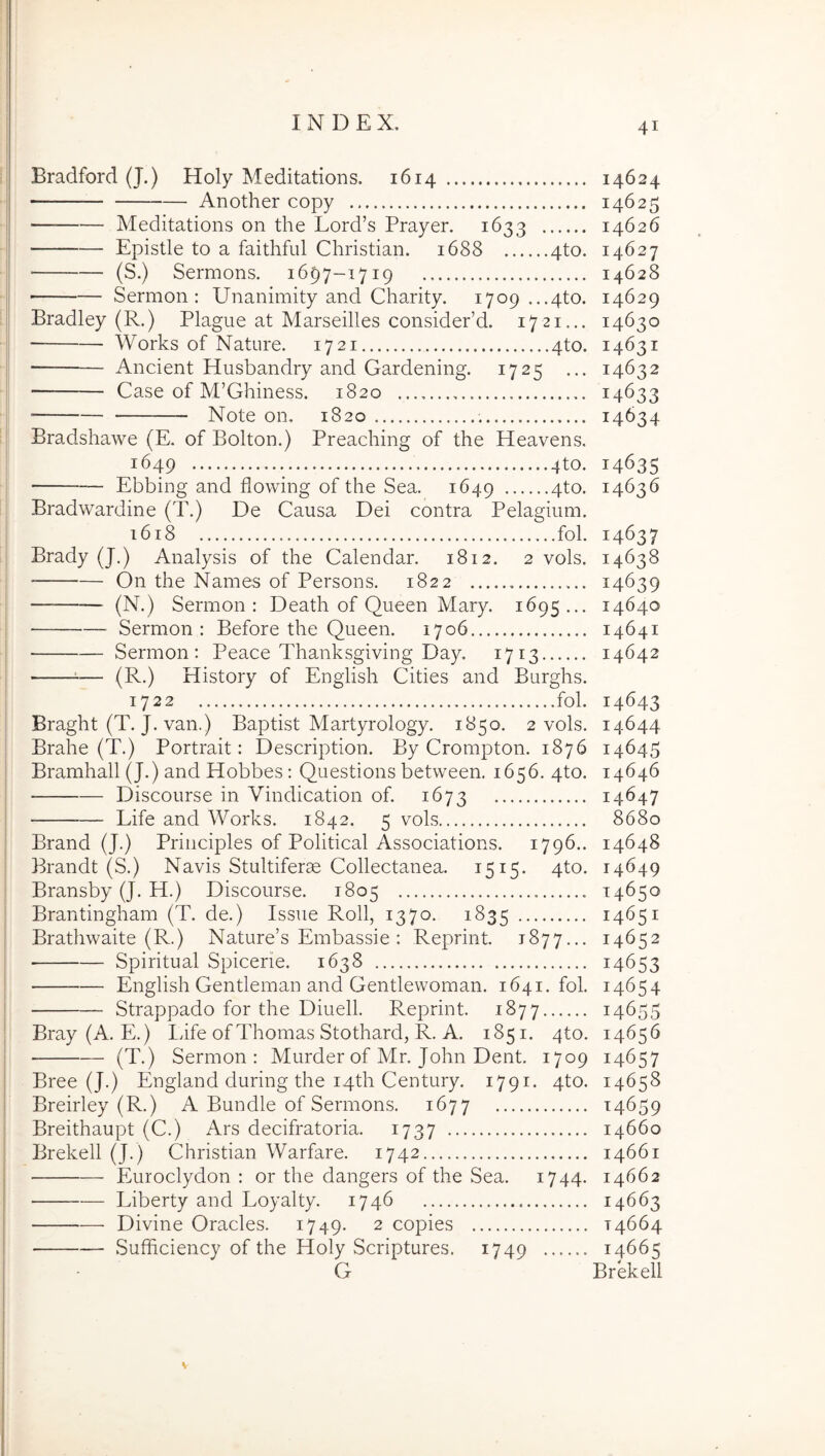 Bradford (J.) Holy Meditations. 1614 Another copy Meditations on the Lord’s Prayer. 1633 Epistle to a faithful Christian. 1688 4to. (S.) Sermons. 1697-1719 Sermon : Unanimity and Charity. 1709 ...4to. Bradley (R.) Plague at Marseilles considePd. 1721... Works of Nature. 1721 4to. Ancient Husbandry and Gardening. 1725 ... Case of M’Ghiness. 1820 Note on, 1820 Bradshawe (E, of Bolton.) Preaching of the Heavens. 1649 4to. Ebbing and flowing of the Sea. 1649 4^*^- Bradwardine (T.) De Causa Dei contra Pelaarium. 1618 fol. Brady (J.) Analysis of the Calendar. 1812. 2 vols. On the Names of Persons. 1822 (N.) Sermon: Death of Queen Mary. 1695... Sermon: Before the Queen. 1706 Sermon: Peace Thanksgiving Day. 1713 =■— (R.) History of Engiish Cities and Burghs. 1722 fol. Braght (T. J. van.) Baptist Martyrology. 1850. 2 vols. Brahe (T.) Portrait: Description. By Crompton. 1876 Bramhall (J.) and Hobbes: Questions between. 1656. 4to. — Discourse in Vindication of. 1673 Life and Works. 1842. 5 vols Brand (J.) Principies of Political Associations. 1796.. Brandt (S.) Navis Stultiferm Collectanea. 1515. 4to. Bransby (J. P[.) Discourse. 1805 Brantingham (T. de.) Issue Roll, 1370. 1835 Brathwaite (R.) Nature’s Embassie : Reprint. 1877... Spiritual Spicerie. 1638 Engiish Gentleman and Gentlevvoman. 1641. fol. Strappado for the Diuell. Reprint. 1877 Bray (A. E.) Life of Thomas Stothard, R. A. 1851. 4to. (T.) Sermon: Murder of Mr. John Dent. 1709 Bree (J.) England during the i4th Century. 1791. 4to. Breirley (R.) A Bundle of Sermons. 1677 Breithaupt (C.) Ars decifratoria. 1737 Brekell (J.) Christian Warfare. 1742 Euroclydon : or the dangers of the Sea. 1744. Liberty and Loyalty. 1746 Divine Oracles. 1749- 2 copies Sufficiency of the Holy Scriptures. 1749 G 41 14624 14625 14626 14627 14628 14629 14630 14631 14632 14633 14634 14635 14636 14637 14638 14639 14640 14641 14642 14643 14644 14645 14646 14647 8680 14648 14649 14650 14651 14652 14653 14654 14655 146^6 14657 14658 14659 14660 14661 14662 14663 14664 14665 Brekell