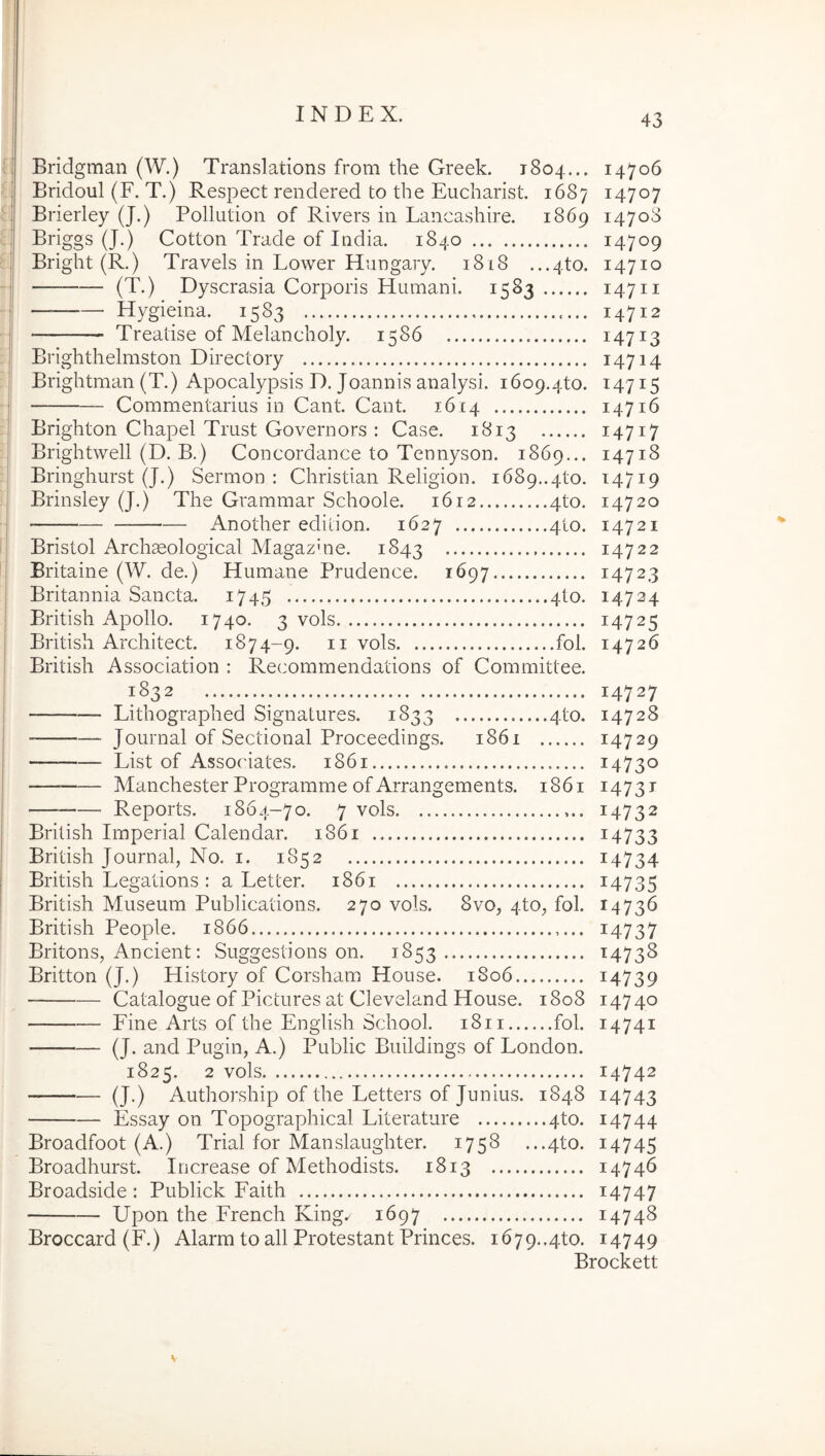 Bridgman (W.) Translations from the Greek. 1804... 14706 Bridoul (F. T.) Respect rendered to the Eucharist. 1687 14707 Brierley (J.) Pollution of Rivers in Lancashire. 1869 14708 Briggs (J.) Cotton Trade of India. 1840 ... 14709 Bright (R.) Travels in Lower Hungaiy. 1818 ...4to. 14710 (T.) Dyscrasia Corporis Humani. 1583 14711 — Hygieina. 1583 14712 Treatise of Melancholy. 1586 14713 Brighthelmston Directory 14714 Brightman (T.) Apocalypsis D. Joannis analysi. 1609.4to. 14715 Commentarius in Cant. Cant. 1614 14716 Brighton Chapel Trust Covernors : Case. 1813 14717 Brightwell (D. B.) Concordance to Teunyson. 1869... 14718 Bringhurst (J.) Sermon : Christian Religion. 1689..4to. 14719 Brinsley (J.) The Crammar Schoole. 1612 4to. 14720 Another ediiion. 1627 410. 14721 Bristol Archseological Magazme. 1843 14722 Britaine (W. de.) Humane Prudence. 1697 14723 Britannia Sancta. 1745 4to. 14724 British Apollo. 1740. 3 vols 14725 British Architect. 1874-9. ii vols fol. 14726 British Association : Recommendations of Committee. 1832 14727 Lithographed Signatures. 1833 4to. 14728 Journal of Sectional Proceedings. 1861 14729 List of AssoCates. 1861 14730 — Manchester Programme of Arrangements. 1861 14731 — Reports. 1864-70. 7 vols 14732 British Imperial Calendar. 1861 i4733 British Journal, No. i. 1852 i4734 British Legations : a Letter. 1861 i4735 British Museum Publications. 270 vols. 8vo, 4to, fol. 14736 British People. 1866 14737 Britons, Ancient: Suggestions on. 1853 14738 Britton (J.) History of Corsham House. 1806 i4739 Catalogue ofPictures at Cleveland House. 1808 14740 Fine Arts of the English School. 1811 fol. 14741 (J. and Pugin, A.) Public Buildings of London. 1825. 2 vols 14742 (J.) Authorship of the Letters of Junius. 1848 14743 Essay on Topographical Literature 4to. 14744 Broadfoot (A.) Trial for Manslaughter. 1758 ...4to. 14745 Broadhurst. Increase of Methodists. 1813 14746 Broadside: Publick Faith i4747 Upon the French King.^ 1697 14748 Broccard (F.) Alarm to all Protestant Princes. 1679..4to. 14749 Brockett