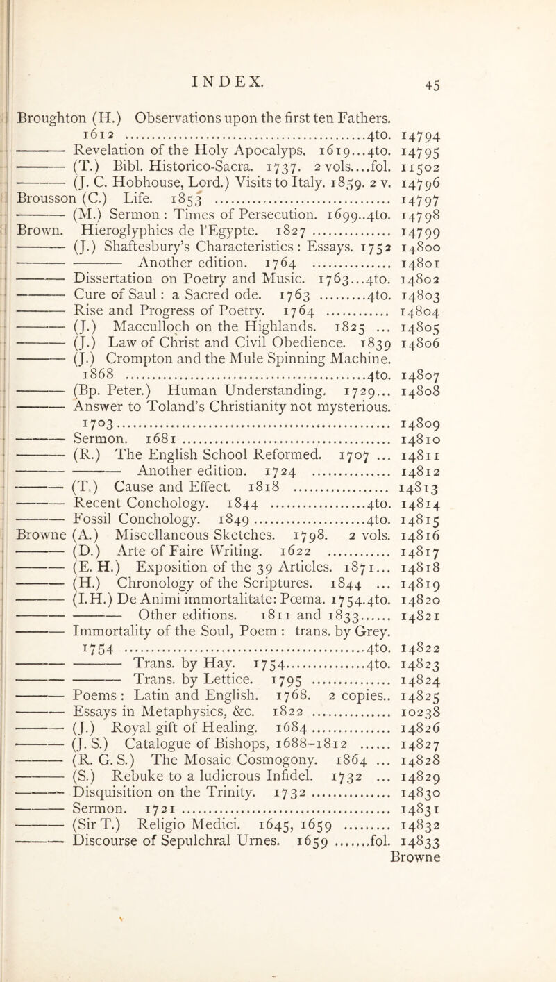 Broughton (H.) Observations upon the first ten Fathers. 1612 4to. 14794 — Revelation of the Holy Apocalyps. 1619,..4to. 14795 — (T.) Eibl. Historico-Sacra. 1737. 2 vols....fol. 11502 (J. C. Hobhouse, Lord.) Visitsto Italy. 1859. 2 v. 14796 Brousson (C.) Life. 1853 i4797 (M.) Sermon : Times of Persecution. 1699..4to. 14798 Brown. Hieroglyphics de TEgypte. 1827 i4799 (J.) Shaftesbury’s Characteristics : Essays. 1752 14800 Another edition. 1764 14801 — Dissertation on Poetry and Music. i763...4to. 14802 Cure of Saul: a Sacred ode. 1763 4to. 14803 — Rise and Progress of Poetry. 1764 14804 (J.) Macculloch on the Highlands. 1825 (J.) Law of Christ and Civil Obedience. 1839 (J.) Crompton and the Mule Spinning Machine. 1868 4to. (Bp. Peter.) Human Understanding. 1729... Answer to Toland’s Christianity not mysterious. 1703 Sermon. 1681 (R.) The English School Reformed. 1707 ... Another edition. 1724 (T.) Cause and Effect. 1818 14805 14806 14807 14808 14809 14810 14811 14812 148x3 Recent Conchology. 1844 4to. 14814 Fossi] Conchology. 1849 4to. 14815 Browne (A.) Miscellaneous Sketches. 1798. 2 vols. 14816 (D.) Arte of Faire VVriting. 1622 14817 (E. H.) Exposition of the 39 Articles. 1871... 14818 (H.) Chronology of the Scriptures. 1844 ... 14819 (I.H.) De Animi immortalitate: Poema. i754.4to. 14820 Other editions. 1811 and 1833 14821 Immortality of the Soul, Poem : trans, by Grey. 1754 4to. 14822 Trans, by Hay. 1754 4to. 14823 Trans, by Lettice. 1795 14824 Poems : Latin and English. 1768. 2 copies.. 14825 Essays in Metaphysics, &c. 1822 10238 (J.) Royal gift of Healing. 1684 14826 (J. S.) Catalogue of Bishops, 1688-1812 14827 (R. G. S.) The Mosaic Cosmogony. 1864 ... 14828 (S.) Rebuke to a ludicrous Infidel. 1732 ... 14829 Disquisition on the Trinity. 1732 14830 Sermon. 1721 14831 (SirT.) Religio Medici. 1645, 1659 14832 Discourse of Sepulchral Urnes. 1659 fol. 14833 Browne