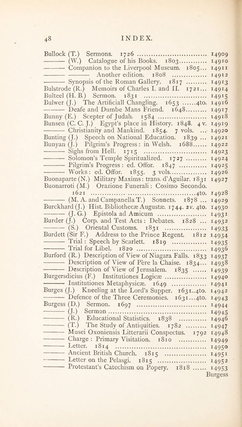 Bullock (T.) Sermons. 1726 14909 (W.) Catalogue of his Books. 1803 14910 Companion to the Liverpool Museum. 1805... 14911 Another edition. 1808 14912 Synopsis of the Roman Gallery. 1817 14913 Bulstrode (R.) Memoirs of Charles I. and II. 1721... 14914 Bulteel (H. B.) Sermon. 1831 ^49^5 Bulwer (J.) The Artificiali Changling. 1653 4to. 14916 — Deafe and Dumbe Mans Friend. 1648 14917 Bunny (E.) Scepter of Judah. 1584 14918 Bunsen (C. C. J.) Egypfs place in History. 1848. 4V. 14919 Christianity and Mankind. 1854. 7 vols. ... 14920 Bunting (J.) Speech on National Education. 1839... 14921 Bunyan (J.) Pilgrim’s Progress : in Welsh. 1688 14922 Siglis from Hell. 1715 14923 Solomon’s Temple Spiritualized. 1727 14924 Pilgrim’s Progress : ed. Offor. 1847 14925 Works; ed. Offor. 1855. 3 vols 14926 Buonaparte (N.) Military Maxims : trans. d’Aguilar. 1831 14927 Buonarroti (M.) Orazione Funerali: Cosimo Secondo. 1621 4to. 14928 • (M. A. and CampanellaT.) Sonnets. 1878 ... 14929 Burckhard (J.) Hist. Bibliothecae Augustae. 1744. 2v. 4to. 14930 (J-G.) Epistola ad Amicum 14931 Burder (J.) Corp. and Test Acts : Debates. 1828 ... 14932 (S.) Oriental Customs. 1831 i4933 Burdett (Sir F.) Address to the Prince Regent. 1812 14934 ■ Trial : Speech by Scarlett. 1819 i4935 Trial for Libel. 1820 14936 Burford (R.) Description ofView ofNiagara Falis. 1833 14937 Description of View of Pere la Chaise. 1834... 14938 Description of View of Jerusalem. 1835 ^4939 Burgersdicius (F.) Institutiones Logicae 14940 Institutiones Metaphysicae. 1649 14941 Burges (J.) Kneeling at the Lord’s Supper. 1631..4to. 14942 Defence of the Three Ceremonies. i63i...4to. 14943 Burgess (D.) Sermon. 1697 14944 (J-) Sermon 14945 (R.) Educational Statistics. 1838 14946 (T.) The Study of Antiquities. 1782 i4947 Musei Oxoniensis Litterarii Conspectus. 1792 14948 Charge : Primary Visitation. 1810 i4949 Letter. 1814 14950 Ancient British Church. 1815 14951 Letter on the Pelasgi. 1815 14952 Protestands Catechism on Popery. 1818 i4953 Burgess