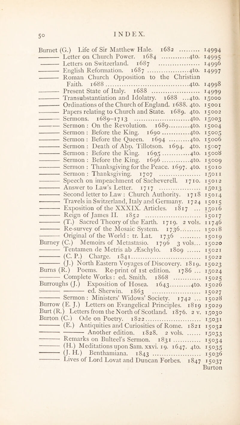 Burnet (G.) Life of Sir Mattliew Hale. 1682 Letter on Church Power. 1684 4to. Letters on Switzerland. 1687 English Reformation. 1687 4to. Roman Church Opposition to the Christian Faith. 1688 4to. Present State of Italy. 1688 Transubstantiation and Idolatry. 1688 ...4to. Ordinations of the Church ofEngland. 1688. 4to. Papers relating to Church and State. 1689. 4to. Sermons. 1689-1713 4to. Sermon : On the Revolution. 1689 4to. Sermon : Before the King. 1690 4to. Sermon : Before the Queen. 1694 4to. Sermon : Death of Abp. Pdllotson. 1694. 4to. Sermon; Before the King. 1695 4to. Sermon : Before the King. 1696 4to. Sermon : Thanksgivingfor the Peace. 1697. 4to. Sermon : Thauksgiving. 1707 Speech on impeachment of Sacheverell. 1710. Answer to Law’s Letter. 1717 ■ Second letter to Law : Church Authority. 1718 ■ Travels in Switzerland, Italy and Germany. 1724 Exposition of the XXXIX. Articles. 1817 ... Reign of James II. 1852 (T.) Sacred Theory of the Earth. 1719. 2 vols. Re-survey of the Mosaic System. 1736 Original of the World : tr. Eat. 1736 Burney (C.) Memoirs of Metastasio. 1796 3 vols... Tentamen de Metris ab vEschylo. 1809 (C. P.) Charge. 1841 (J.) North Eastern Voyages of Discovery. 1819. Burns (R.) Poems. Re-print of ist edition. 1786 ... Complete Works : ed. Smith. 1868 Burroughs (J.) Exposition of Hosea. 1643 4to. ed. Sherwin. 1863 Sermon: Ministers’Widows’Society. 1742 ... Burrow (E. J.) Letters on Evangelical Principies. 1819 Burt (R.) Letters from the North of Scotland. 1876. 2 v. Burton (C.) Ode on Poetry. 1822 (E.) Antiquities and Curiosities of Rome. 1821 Another edition. 1828. 2 vols Remarks on Bulteers Sermon. 1831 (H.) Meditations upon Sam. xxvi. 19. 1647. 4to. (J. H.) Benthamiana. 1843 Lives of Lord Lovat and Duncan Forbes. 1847 14994 14995 14996 14997 14998 14999 15000 15001 15002 15003 15004 15005 15006 15007 15008 15009 15010 15011 15012 15013 15014 15015 15016 15017 11746 15018 15019 15020 15021 15022 15023 15024 15025 15026 15027 15028 15029 15030 15031 15032 15033 15034 15035 15036 15037 Burton