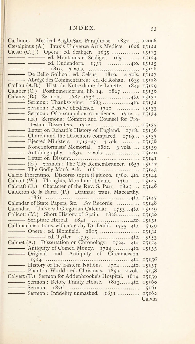 Caedraon. Metrical Anglo-Sax. Paraphrase. 1832 ... 12006 Caesalpinus (A.) Praxis Universae Artis Medicae. 1606 15122 Caesar (C. J.) Opera: ed. Scaliger. 1635 15123 ed. Montanus et Scaliger. 1651 -15^24 ed. Oudendorp. 1737 4to. 15125 1819. 7 vols 15126 De Bello Gallico : ed. Celsus. 1819. 4 vols. 15127 Abrege des Commentaires : ed. de Rohan. 1639 15128 Caillau (A.B.) Hist. du Notre-dame de Lorette. 1845 15129 Calaber (C.) Posthomericorum, lib. 14. 1807 15130 Calamy (B.) Sermons. 1682-1738 4to. 15131 Sermon : Thanksgiving. 1683 4to. 15132 Sermon: Passive obedience. 1710 15133 Sermon: Of a scrupulous conscience. 1712... 15134 — (E.) Sermons: Comfort and Counsel for Pro- testant Dissenters. 1712 ’i5i35 Letter on Echard’s History of England. 1718.. 15136 Church and the Dissenters compared. 1719... 15137 Ejected Ministers. 1713-27. 4 vols 1513^ Nonconformists’ Memorial. 1802. 3 vols. ... 15139 — Autobiography. 1830. 2 vols 15140 Letter on Dissent 15141 — (E.) Sermon: The City Remembrancer. 1657 15142 The Godly Man’s Ark. 1661 15143 Calcio Fiorentino. Discorso sopra il giuoco. 1580. 4to. 15144 Calcott (W.) Thoughts, Moral and Divine. 1761 ... 15145 Calcraft (E.) Character of the Rev. S. Parr. 1825 ... 15146 Calderon de la Barca (P.) Dramas : trans. Maccarthy. ~i86i 4to. 15147 Calendar of State Papers, &c. See Records 15148 Calendar. Universal Gregorian Calendar. i753...4to. 15149 Callcott (M.) Short History of Spain. 1828.. 15150 Scripture Herbal. 1842 4to. 15151 Callimachus: trans, with notes by Dr. Dodd. 1755. 4to. 5939 Opera: ed. Blomfield. 1815 15152 ed. Tytler. 1793 4to. 15153 Calmet (A.) Dissertation on Chronology. 1724. 4to. 15154 Antiquity of Coined Money. 1724 4to. 15155 — Original and Antiquity of Circumcision. 1724 ; 4to. 15156 History of the Eastern Nations. 1724 qto. 15157 Phantom World : ed. Christmas. 1850. 2 vols. 15158 Calvert(T.) Sermon for Addenbrooke’s Hospital. 1819. 15159 Sermon: Before Trinity House. 1823 qto. 15160 Sermon. 1826 15161 Sermon: Infidelity unmasked. 1831 15162 Calvin