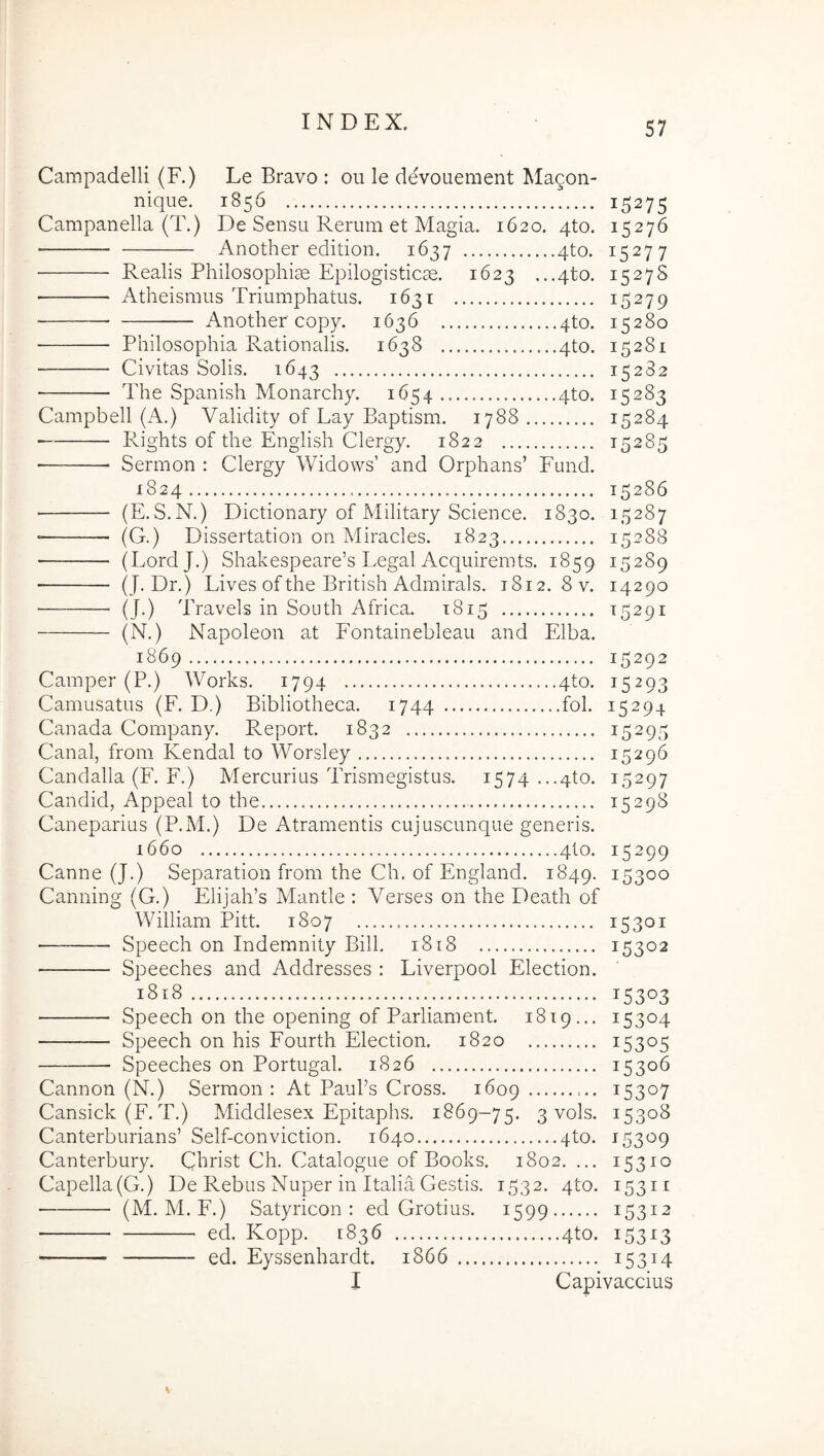 Campadelli (F.) Le Bravo : oii le devouement Alagon- nique. 1856 15275 Campanella (T.) De Sensu Rerum et Magia. 1620. qto. 15276 Another edition. 1637 qto. 15277 Realis Philosophiae Epilogisticae, 1623 ...qto. 1527S ■ Atheismus Triumphatus. 1631 15279 Another copy. 1636 4to. 15280 Philosophia Rationalis. 1638 qto. 15281 Civitas Solis. 1643 15282 The Spanish Monarchy. 1654 qto. 15283 Campbell (A.) Validity of Lay Baptism. 1788 15284 ■ Rights of the English Clergy. 1822 15285 • Sermon : Clergy Widows’ and Orphans’ Fund. 1824 15286 (E.S.N.) Dictionary of Military Science. 1830. 15287 (G.) Dissertation on Miracles. 1823 15288 ■ (LordJ.) Shakespeare’s Legal Acquiremts. 1859 15289 ■ (J. Dr.) Lives of the British Admirals. 1812. 8 v. 14290 (J.) Travels in South Africa. 1815 15291 (N.) Napoleon at Fontainebleau and Elba. 1869 15292 Camper (P.) Works. 1794 ...4to. 15293 Camusatus (F. D.) Bibliotheca. 1744 ..fol. 15294 Canada Company. Report. 1832 15295 Canal, from Kendal to Worsley 15296 Candalla (F. F.) Mercurius Trismegistus. 1574 ...4to. 15297 Candid, Appeal to the 15298 Caneparius (P.M.) De Atramentis cujuscunque generis. 1660 4to. 15299 Canne (J.) Separation from the Ch. of England. 1849. 15300 Canning (G.) Elijah’s Mantle : Verses on the Death of William Pitt. 1807 15301 Speech on Indemnity Bili. 1818 15302 Speeches and Addresses : Liverpool Election. 1818 15303 Speech on the opening of Parliament. 1819... 15304 Speech on his Fourth Election. 1820 15305 Speeches on Portugal. 1826 15306 Cannon (N.) Sermon: At Pauks Cross. 1609 15307 Cansick (F. T.) Middlesex Epitaphs. 1869-75. 3 vols. 15308 Canterburians’ Self-conviction. 1640 4to. 15309 Canterbury. Christ Ch. Catalogue of Books. 1802. ... 15310 Capella (G.) De Rebus Nuper in Italia Gestis. 1532. 4to. 15311 (M. M. F.) Satyricon : ed Grotius. 1599 15312 ■ ed. Kopp. 1836 4to. 15313 ed. Eyssenhardt. 1866 15314 I Capivaccius