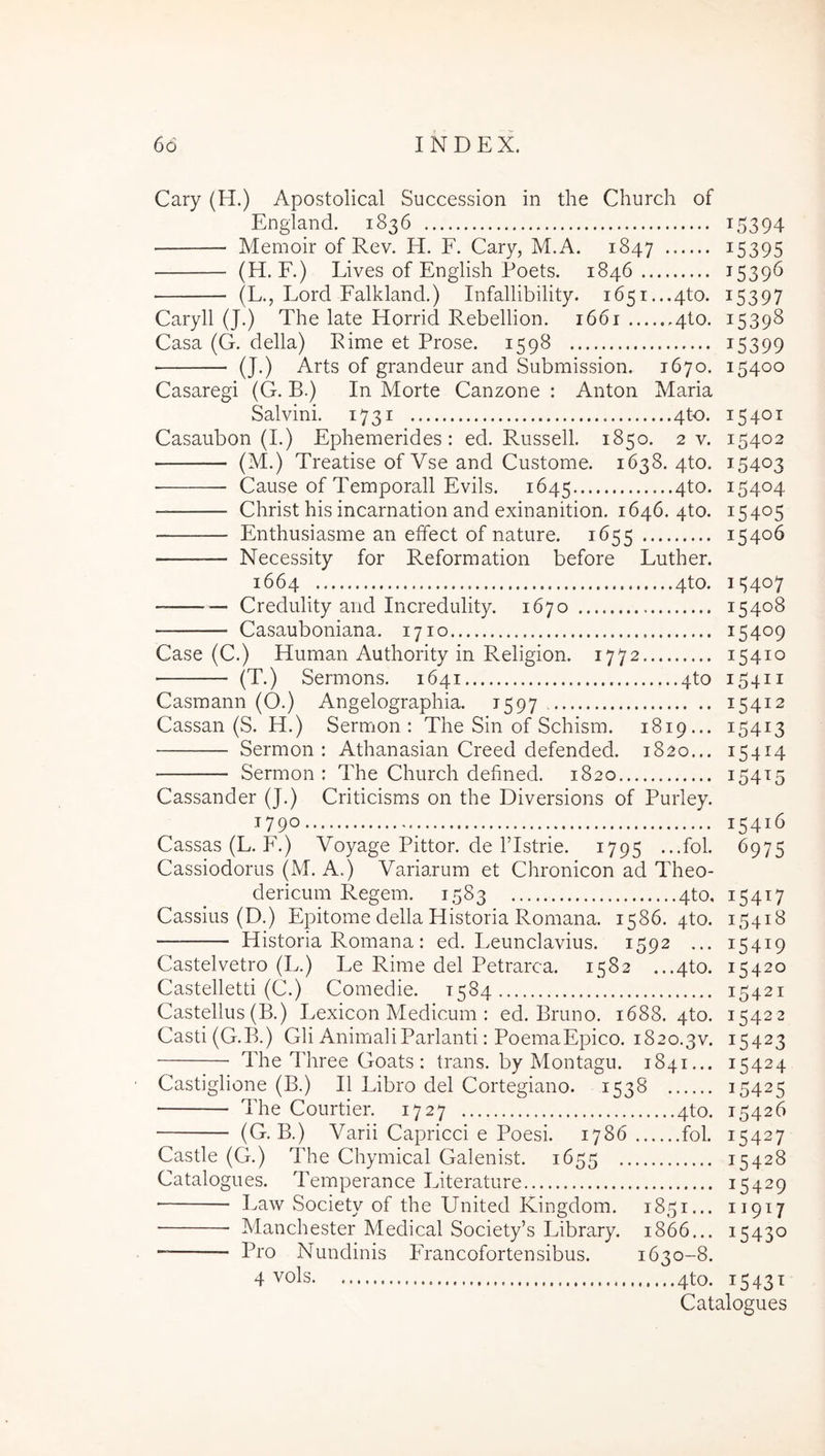 Cary (H.) Apostolical Successiori in the Church of England. 1836 i5394 Memoir of Rev. H. F. Cary, M.A. 1847 ^5395 (H. F.) Lives of English Poets. 1846 1539^ (L., Lord Falkland.) Infallibility. i65i...4to. 15397 Caryll (J.) The late Horrid Rebellion. 1661 410. 15398 Casa (G. della) Eime et Prose. 1598 i5399 (J.) Arts of grandeur and Submission. 1670. 15400 Casaregi (G. B.) In Morte Canzone : Anton Maria Sal vini. 1731 4^. 15401 Casaubon (1.) Ephenrerides : ed. Russell. 1850. 2 v. 15403 (M.) Treatise of Vse and Custome. 1638. 4to. 15403 Cause of Temporali Evils. 1645 4to. 15404 Christ his incarnation and exinanition. 1646. 4to. 15405 Enthusiasme an effect of nature. 1655 15406 Necessity for Reformation before Luther. 1664 4to. 15407 Credulity and Incredulity. 1670 15408 Casauboniana. 1710 15409 Case (C.) Human Authority in Religion. 1772 15410 (T.) Sermons. 1641 4to 15411 Casmann (O.) Angelographia. 1597 15412 Cassan (S. H.) Sermon : The Sin of Schism. 1819... 15413 Sermon: Athanasian Creed defended. 1820... 15414 Sermon : The Church defined. 1820 154^5 Cassander (J.) Criticisms 011 the Diversions of Purley. G90 15416 Cassas (L. P.) Voyage Pittor. de ITstrie. 1795 ...fol. 6975 Cassiodorus (M. A.) Variarum et Chronicon ad Theo- dericum Regem. 1583 4to, 15417 Cassius (D.) Epitome della Historia Romana. 1586. 4to. 15418 Historia Romana: ed. Leunclavius. 1592 ... 15419 Castelvetro (L.) Le Rime dei Petrarca. 1582 ...4to. 15420 Castelletti (C.) Comedie. 1584 15421 Castellus (B.) Lexicon Medicum ; ed. Bruno. 1688. 4to. 15422 Casti(G.B.) Gli Animali Parianti: PoemaEpico. 1820.3V. 15423 The Three Goats : trans, by Montagu. 1841... 15424 Castiglione (B.) II Libro dei Cortegiano. 1538 15425 The Courtier. 1727 4to. 15426 (G. B.) Varii Capricci e Poesi. 1786 fol. 15427 Castle (G.) The Chymical Galenist. 1655 15428 Catalogues. Temperance Literature 15429 ■ Law Society of the United Kingdom. 1851... 11917 Manchester Medical Society’s Library. 1866... 15430 Pro Nundinis PTancofortensibus. 1630-8. 4 vols 4to. 1543T Catalogues