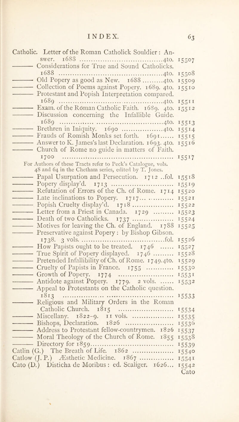 Catholic. Letter of the Roman Catholick Souldier : An- swer. 1688 4to. Considerations for True and Sound Cathoiicks. 1688 4to. Old Popery as good as New. 1688 4to. Collection of Poems against Popery. 1689. 4to. Protestant and Popish Interpretation compared. 1689 4to. ■ Exam. of the Roman Catholic Faith. 1689. 4to. Discussion concerning the Infaliible Guide. 1689 4to. Brethren in Iniquity. 1690 4to. Frauds of Romish Monks set forth. 1691 Answer to K. James’slast Declaration. 1693. 4to. Chiirch of Rome no guide in matters of Faith. 1700 For Authors of these Tracts refer to Peck’s Catalogue, vols. 48 and 64 in the Chetham series, edited by T. Jones. Papal Usurpation and Persecution. 1712 ..fol. Popery display’d. 1713 Refutation of PArors of the Ch. of Rome. 1714 Late inclinations to Popery. 1717 Popish Cruelty display’d. 1718 — Letter from a Priest in Canada. 1729 ——— Death of two Cathoiicks. 1737 Motives for leaving the Ch. of England. 1788 Preservative against Popery : by Bishop Gibson. 1738. 3 vols fol. How Papists ought to be treated. 1746 True Spirit of Popery displayed. 1746 Pretended Infallibility of Ch, of Rome. 1749.4to. Cruelty of Papists in France. 1755 ■ Growth of Popery. 1774 Antidote against Popery. 1779. 2 vols Appeal to Protestants on the Catholic question. 1813 Religious and Military Orders in the Roman Catholic Church. 1815 Miscellany. 1822-9. ii vols Bishops, Declaration. 1826 — Address to Protestant fellow-countrymen. 1826 Moral Theology of the Church of Rome. 1855 Directory for 1859 Catlin (G.) The Breath of Life. 1862 Catlow (J. P.) yEsthetic Medicine. 1867 Cato (D.) Disticha de Moribus : ed. Scaliger. 1626... 15507 15508 15509 15510 15511 15512 15513 15514 155^5 15516 15517 15518 15519 15520 15521 15522 15523 15524 >5525 15526 15527 15528 15529 15530 15531 15332 15533 15534 15535 15536 15537 15538 15539 15540 15541 15542 Cato