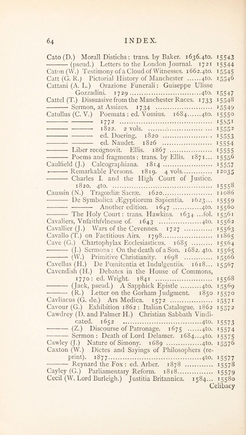 15546 15547 15548 Cato(D.) Morali Distichs : trans, by Baker. 1636.410. 15543 (pseud.) Letters to the London Journal. 1721 15544 Caton (W.) Testimony of a Cloud of Witnesses. 1662.410. 15545 Cati (G. R.) Pictorial History of Manchester 410. Cattani (A. L.) Orazione Funerali: Guiseppe Ulisse Gozzadini. 1729 4to. Cattel (T.) Dissuasive from the Manchester Races. 1733 Sermon, at Assizes. 1734 i5549 Catullus (C. V.) Poemata : ed. Vossius. 1684 4to. 15550 1772 15551 1822. 2 vols 15552 ed. Doering, 1820 i5553 ed. Naudet. 1826 ^5554 Liber recognovit. Eliis. 1867 ^5555 Poems and frasments : trans, by Eliis. 1871... 15556 Caulfield (J.) Calcographiana. 1814 ^5557 * Remarkable Persons. 1819. 4 vols 12035 Charles I. and the High Court of Justice. 1820. 4to. 15558 Caussin (N.) Tragoediae Sacrae. 1620 11086 De Symboiica ^Egyptiorum Sapientia. 1623... 15559 Another edition. 1647 410. 15560 The Holy Court: trans. Havvkins. 1634 ...fol. 15561 15562 Cavaliers, Vnfaithfvlnesse of 1643 ....! 4to. Cavallier (J.) Wars of the Cevennes. 1727 15563 Cavallo (T.) on Factitious Airs. 1798 11865 Cave (G.) Chartophylax Ecclesiasticus. 1685 15564 (J.) Sermons : On the death of a Son. 1682.410. 15565 (W.) Primitive Christianity. 1698 15566 Cavellus (H.) De Poenitentia et Indulgentiis. 1618... 15567 Cavendish (H.) Debates in the House of Com.mons, 1770: ed. Wright. 1841 15568 (Jack, pseud.) A Sapphick Epistle 4to. 15569 • (R.) I^etter on the Gorham Judgment. 1850 15570 Cavliacus (G. de.) Ars Medica. 1572 15571 Cavour (G.) Exhibition 1862: Italian Catalogue. 1862 15572 Cawdrey (D. and Palmer H.) Christian Sabbath Vindi- cated. 1652 4to. 15573 (Z.) Discourse of Patronage. 1675 410. 15574 Sermon : Death of Lord Delamer. 1684...410. 15575 Cawley (J.) Nature of Simony. 1689 410. 15576 Caxton (W.) Dictes and Sayings of Philosophers (re- print). 1877 4to. 15577 Reynard the Fox ; ed. Arber. 1878 ^5578 Cayley (G.) Parliamentary Reform. 1818 ^5579 Cecil (W. Lord Burleigh.) Justitia Britannica. 1584... 15580 Celibacy