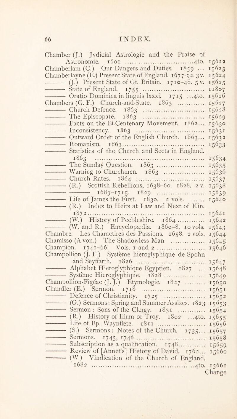 Chamber (J.) Jvdicial Astrologie and the Praise of Astronomie. i6oi 4to, 15622 Chamberlain (C.) Oiir Dangers and Duties. 1859 ... 15623 Chamberlayne (E.) PresentState of England. 1677-92. 3 v. 15624 (J.) Present State of Gt. Britain. 1710-48. 5 v. 15625 State of England. 1755 11807 Oratio Dominica in linguis Ixxxi. 1715 ...4to. 15626 Chambers (G. F.) Church-and-State. 1863 15627 Church Defence. 1863 15628 The Episcopate. 1863 15629 Facts on the Bi-Centenary Movement. 1862... 15630 Inconsistency. 1863 15631 Outward Ord^r of the English Church. 1863... 15632 Romanism. 1863 ^5633 Statistics of the Church and Sects in England. 1863 15634 The Sunday Question. 1863 15635 Warning to Churchmen. 1863 15636 Church Rates. 1864 15637 (R.) Scottish Rebellions, 1638-60. 1828. 2 v. 15638 ; 1689-1715. 1829 15639 Life of James the First. 1830. 2 vols 15640 (R.) Index to Heirs at Law and Next of Kin. 1872 15641 History of Peebleshire. 1864 15642 (W. and R.) Encyclopaedia. 1860-8. 10 vols. 15643 Chambre. Les Charactires des Passions. 1658. 2 vols. 15644 Chamisso (A von.) The Shadowless Man 15645 Champion. 1741-66. Vols. i and 2 15646 Champollion (J. F.) Systeme hieroglyphique de Spohn and Seyffarth. 1826 15647 Alphabet Hieroglyphique Egyptien. 1827 ... 15648 Systeme Hieroglyphique. 1828 15649 Champollion-Figeac (J. J.) Etymologie. 1827 15650 Chandler (E.) Sermon. 1718 15651 Defence of Christianity. 1725 15652 (G.) Sermons: Springand Summer Assizes. 1823 15653 Sermon : Sons of the Clergy. 1831 15654 (R.) History of Ilium or Troy. 1802 ...4to. 15655 Life of Bp. Waynflete. i8ii 15656 (S.) Sermons: Notes of the Church. 1735... 15657 Sermons. 1745, 1746 15658 Subscription as a qualification. 1748 15659 Review of [Annefs] History of David. 1762... 15660 (W.) Vindication of the Church of England. 1682 qto. 15661 Change