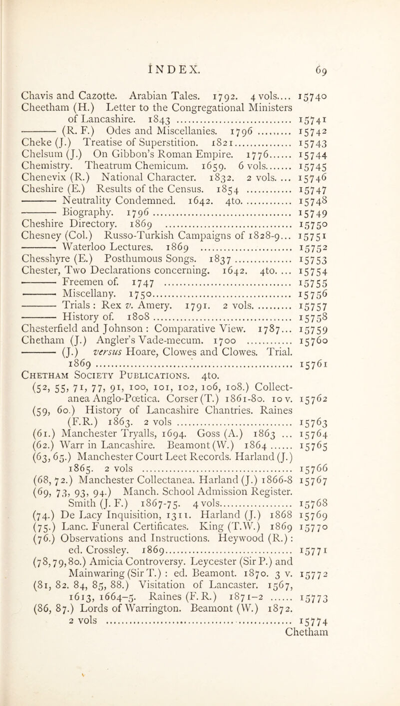 Chavis and Cazotte. Arabian Tales. 1792. 4vols.... 15740 Cheetham (H.) Letter to the Congregational Ministers of Lancashire. 1843 i574i (R. F.) Odes and Miscellanies. 1796 ......... 15742 Cheke (J.) Treatise of Superstition. 1821 i5743 Chelsum (J.) On Gibbon’s Roman Empire. 1776 ^5744 Chemistry. Theatrum Chemicum. 1659. 6 vols i5745 Chenevix (R.) National Character. 1832. 2 vols. ... 15746 Cheshire (E.) Results of the Census. 1854 i5747 Neutrality Condemned. 1642. 4to 1574S Biography. 1796 i5749 Cheshire Directory. 1869 15750 Chesney (Coi.) Russo-Turkish Campaigns of 1828-9... 15751 Waterloo Lectures. 1869 15752 Chesshyre (E.) Posthumous Songs. 1837 i5753 Chester, Two Declarations concerning. 1642. 4to. ... 15754 ■ Freemen of. 1747 i5755 Miscellany. 1750 15756 Trials : Rex v. Amery. 1791. 2 vols i5757 History of. 1808 15758 Chesterfield and Johnson : Comparative View. 1787... 15759 Chetham (J.) Angleds Vade-mecum. 1700 15760 (J.) versus Hoare, Clowes and Clowes. Trial. 1869 15761 Chetham Society Publications. 4to. (52, 55, 71, 77, 91, 100, loi, 102, 106, 108.) Collect- anea Anglo-Poetica. Corser(T.) 1861-80. 10 v. 15762 (59, 60.) History of Lancashire Chantries. Raines (F.R.) 1863. 2 vols 15763 (61.) Manchester Tryalls, 1694. Coss (A.) 1863 ... 15764 (62.) Warr in Lancashire. Beamont(W.) 1864 15765 (^3? ^5-) Manchester Court Leet Records. Harland (J.) 1865. 2 vols 15766 (68, 72.) Manchester Collectanea. Harland (J.) 1866-8 15767 (69, 73, 93, 94.) Manch. School Admission Register. Smith (J. F.) 1867-75. 4vo]s 15768 (74.) De Lacy Inquisition, 1311. Harland (J.) 1868 15769 (75.) Lanc. Funeral Certificates. King (T.W.) 1869 15770 (76.) Observations and Instructions. Heywood (R.): ed. Crossley. 1869 i577i (78,79,80.) Amicia Controversy. Leycester (SirP.) and Mainwaring (Sir T.) : ed. Beamont. 1870. 3 v. 15772 (81, 82. 84, 85, 88.) Visitation of Lancaster. 1567, 1613,1664-5. Raines (F.R.) 1871-2 i5773 (86,87.) Lords of Warrington. Beamont (W.) 1872. 2 vols 15774 Chetham