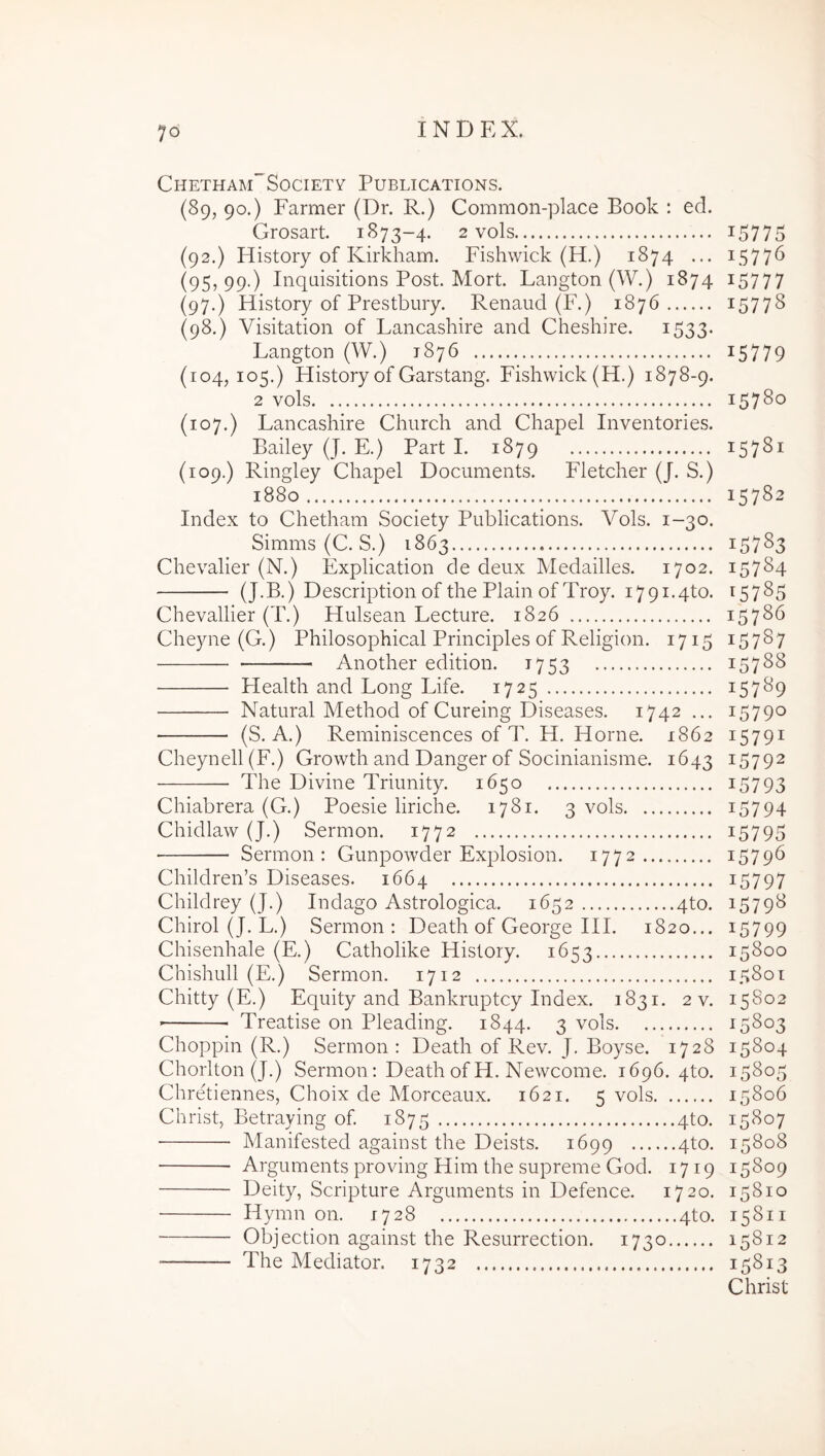 Chetham”SocietY Publications. (89, 90.) Farmer (Dr. R.) Common-place Book : ed. Grosart. 1873-4. 2 vols (92.) History of Kirkham. Fishwick (H.) 1874 ... (95,99.) Inqaisitions Post. Mort. Langton(W.) 1874 (97.) History of Prestbury. Renaud (F.) 1876 (98.) Visitation of Lancashire and Cheshire. 1533. Langton (W.) 1876 (104,105.) History of Garstang. Fishwick (H.) 1878-9. 2 vols (107.) Lancashire Chiirch and Chapel Inventories. Bailey (J. E.) Part I. 1879 (109.) Ringley Chapel Documents. Fletcher (J. S.) 1880 Index to Chetham Society Publications. Vols. 1-30. Simms (C. S.) 1863 Chevalier (N.) Explication de deux Medailles. 1702. (J-B.) Description of the Plain of Troy. i79i.4to. Chevallier (T.) Hulsean Lecture. 1826 Cheyne (G.) Philosophical Principies of Religion. 1715 Another edition. 1753 Plealth and Long Life. 1725 Natural Method of Cureing Diseases. 1742 ... (S. A.) Reminiscences of T. H. Horne. 1862 Cheynell(F.) Growth and Danger of Socinianisme. 1643 The Divine Triunity. 1650 Chiabrera (G.) Poesie liriche. 1781. 3 vols Chidlaw (J.) Sermon. 1772 Sermon: Gunpowder Explosion. 1772 Children’s Diseases. 1664 Childrey (J.) Indago Astrologica. 1652 4to. Chirol (J. L.) Sermon: Death of George HI. 1820... Chisenhale (E.) Catholike History. 1653 Chishull (E.) Sermon. 1712 Chitty (E.) Equity and Bankruptcy Index. 1831. 2 v. Treatise 011 Pleading. 1844. 3 vols Choppin (R.) Sermon : Death of Rev. J, Boyse. 1728 Chorlton (J.) Sermon: Death ofH. Newcome. 1696. 4to. Chretiennes, Choix de Morceaux. 1621. 5 vols Christ, Betraying of 1875 4to. ■ Manifested against the Deists. 1699 4to. Arguments proving Him the supreme God. 1719 Deity, Scripture Arguments in Defence. 1720. Hymn on. 1728 4to. Objection against the Resurrection. 1730 The Mediator. 1732 15775 15776 15777 15778 15779 15780 15781 15782 15783 15784 ^5785 15786 15787 15788 15789 15790 15791 15792 15793 15794 15795 15796 15797 15798 15799 15800 15801 15S02 15803 15804 15805 15806 15807 15808 15809 15810 15811 15812 15813 Christ