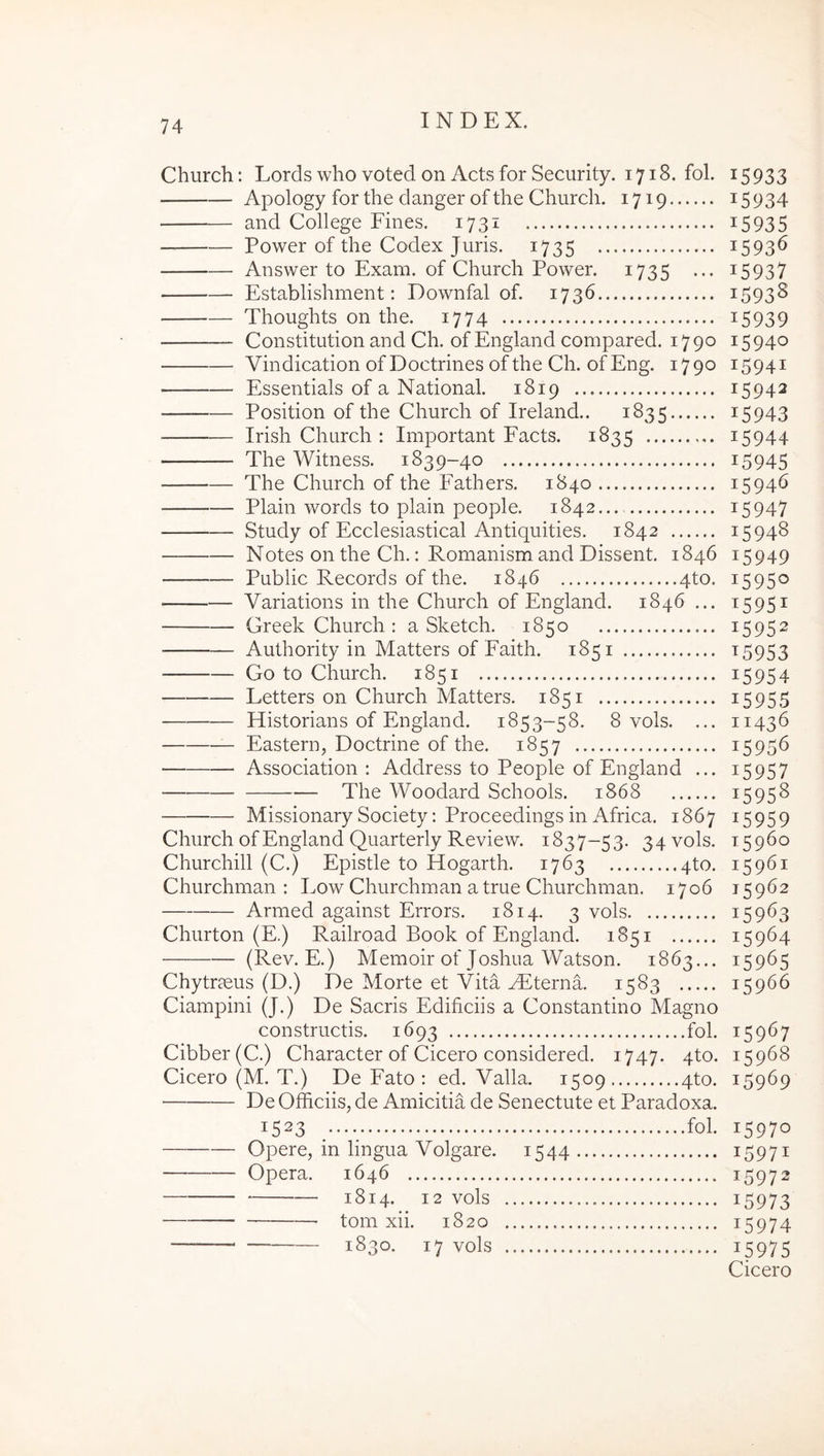 Church: Lords who voted on Acts for Security. 1718. fol. Apology for the danger of the Church. 1719 and College Fines. 1731 Power of the Codex Juris. 1735 Answer to Exam. of Church Power. 1735 ... Establishment: Downfal of. 1736 Thoughts on the. 1774 Constitution and Ch. of England compared. 1790 Vindication of Doctrines of the Ch. of Eng. 1790 Essentials of a National. 1819 Position of the Church of Ireland.. 1835 Irish Church : Important Facts. 1835 The Witness. 1839-40 The Church of the Fathers. 1840 Plain words to plain people. 1842.... Study of Ecclesiastical Antiquities. 1842 Notes on the Ch.: Romanism and Dissent. 1846 Public Records of the. 1846 4to. Variations in the Church of England. 1846 ... Greek Church : a Sketch. 1850 Authority in Matters of Faith. 1851 Go to Church. 1851 Letters on Church Matters. 1851 Historians of England. 1853-58. 8 vols. ... Eastern, Doctrine of the. 1857 Association : Address to People of England ... — The Woodard Schools. 1868 MissionarySociety; Proceedings in Africa. 1867 Church of England Quarterly Review. 1837-53. 34 vols. Churchill (C.) Epistle to Hogarth. 1763 4to. Churchman : Low Churchman a true Churchman. 1706 Armed against Errors. 1814. 3 vols Churton (E.) Railroad Book of England. 1851 (Rev. E.) Memoir of Joshua Watson. 1863... Chytr?eus (D.) De Morte et Vita Mfterna. 1583 Ciampini (J.) De Sacris Editiciis a Constantino Magno constructis. 1693 fol. Cibber(C.) Character of Cicero considered. 1747. 4to. Cicero (M. T.) De Fato : ed. Valla. 1509 4to. De Officiis, de Amicitia de Senectute et Paradoxa. 1523 /••• fol. Opere, in lingua Volgare. 1544 Opera. 1646 1814. 12 vols tom xii. 1820 1830. 17 vols 15933 15934 15935 15936 15937 1593S 15939 15940 15941 15942 15943 15944 15945 15946 15947 15948 15949 15950 t595i 15952 ^5953 15954 15955 11436 15956 15957 15958 ^5959 15960 15961 15962 15963 15964 15965 15966 15967 15968 15969 15970 15971 15972 15973 15974 15975 Cicero