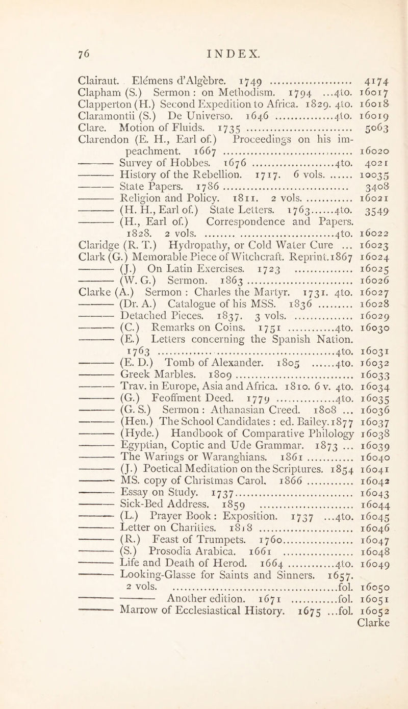 Clairaut. Elemens d’Algebre. 1749 Clapham (S.) Sermon: on Methodism. i794 Clapperton (H.) Second Expedilion to Africa. 1829, 4I0. Claramontii (S.) De Universo. 1646 4I0. Clare. Motion of Fluids. 1735 Clarendon (E. H., Eaii of.) Proceedings on his im- peachment. 1667 Survey of Hobbes. 1676 4to. History of the Rebellion. 1717. 6 vols. State Papers. 1786 Religion and Policy. 18ii. 2 vols (H. H., Earl of.) State Letters. 1763 4to. (H., Earl of.) Correspondence and Papers. 1828. 2 vols 4to. Claridge (R. T.) Hydropathy, or Cold Water Cure ... Clark (G.) Memorable Piece of Witcbcraft. Reprint.1867 (J.) On Latin Exercises. 1723 (W. G.) Sermon. 1863 Clarke (A.) Sermon : Charles the Martyr. 1731. 4to. (Dr. A.) Catalogue of his MSS. 1836 — Detached Pieces. 1837. 3 vols (C.) Remarks on Coins. 1751 4to. (E.) Letters concerning the Spanish Nation. 1763 4to. (E. D.) Tomb of Alexander. 1805 4to. Greek Marbles. 1809 Trav. in Europe, Asia and Africa. 1810. 6 v. 4to. (G.) Feoffment Deed. 1779 410. (G. S.) Sermon: Athanasian Creed. 1808 ... (Hen.) The School Candidates : ed. Bailey. 1877 (Hyde.) Handbook of Comparati re Philoiogy Egyptian, Coptic and Ude Grammar. 1873 ... The Warings or Waranghians. 1861 (J.) Poetical Meditation on the Scriptures. 1854 MS. copy of Christmas Carol. 1866 Essay on Study. 1737 Sick-Bed Address. 1859 (L.) Prayer Book: Exposition. 1737 ...4to. Letter on Chaiities. i8j8 (R.) Feast of Trumpets. 1760 (S.) Prosodia Arabica. 1661 Life and Death of Herod. 1664 4to. Looking-Glasse for Saints and Sinners. 1657. 2 vols fol. Another edition. 1671 fol. Marrow of Ecclesiastical History. 1675 ...fol. 4174 16017 16018 16019 5063 16020 402 r 10035 3408 16021 3549 16022 16023 16024 16025 16026 16027 16028 16029 16030 16031 16032 16033 16034 16035 16036 16037 16038 16039 16040 16041 16042 16043 16044 16045 16046 16047 16048 16049 16050 16051 16052 Clarke