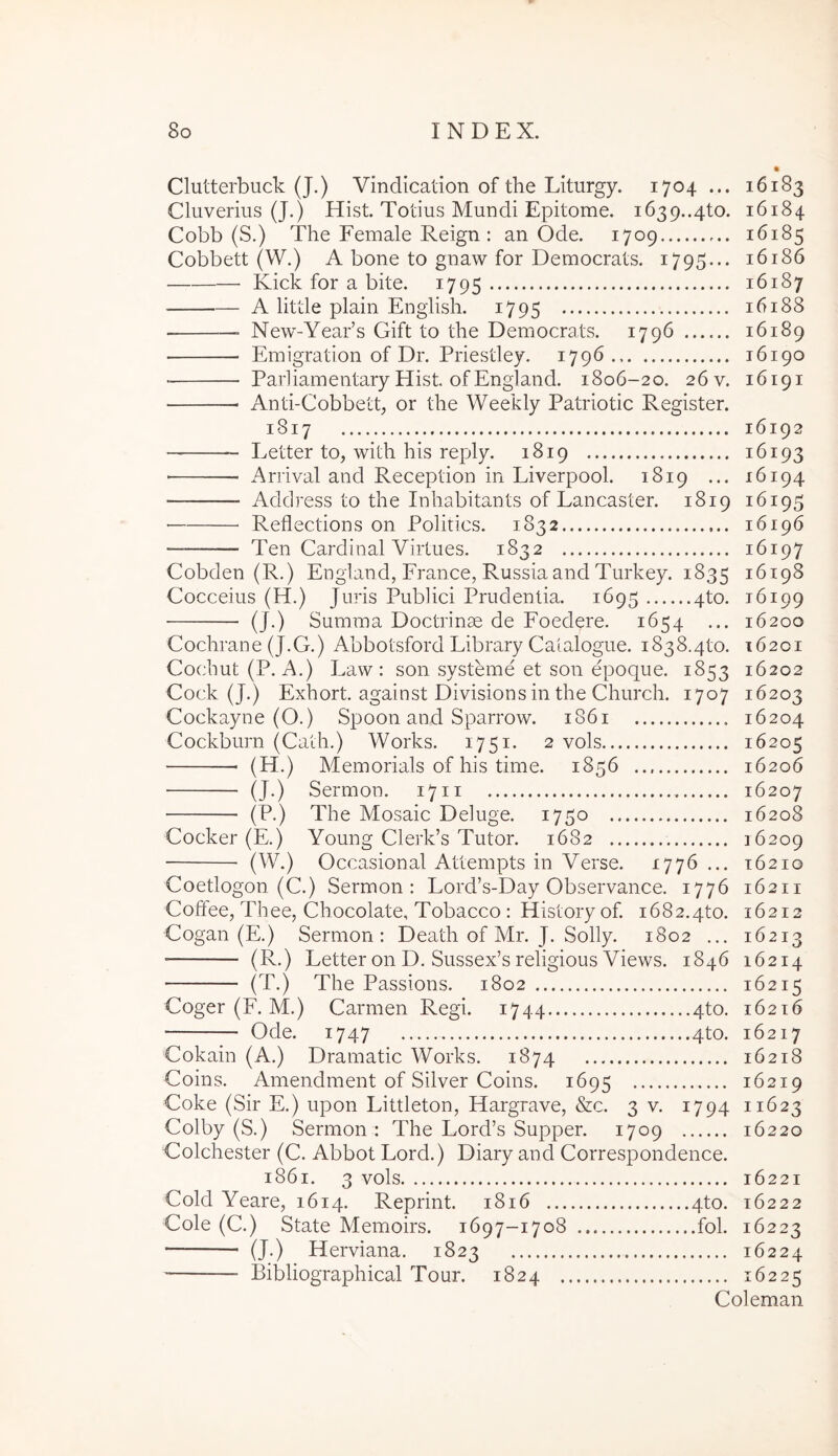 • Clutterbuck (J.) Vindication of the Liturgy. 1704 ... 16183 Cluverius (J.) Hist. Totius Mundi Epitome. 1639..4to. 16184 Cobb (S.) The Female Reign : an Ode. 1709 16185 Cobbett (W.) A bone to gnaw for Democrats. 1795... 16186 Kick for a bite. 1795 16187 A little plain Engiish. 1795 16188 New-Year’s Gift to the Democrats. 1796 16189 ■ Emigration of Dr. Priestley. 1796.. 16190 ■ Parliamentary Hist. of England. 1806-20. 26 v. 16191 Anti-Cobbetp or the Weekly Patriotic Register. 1817 16192 — Letter to, with his reply. 1819 16193 ■ Arrival and Reception in Liverpool. 1819 ... 16194 Address to the Inhabitants of Lancaster. 1819 16195 Reflections on Politics. 1832 16196 — Ten Cardinal Virtues. 1832 16197 Cobden (R.) England, France, Russia and Turkey. 1835 16198 Cocceius (H.) Juris Publici Prudentia. 1695 4to. 16199 (J.) Summa Doctrinae de Foedere. 1654 ... 16200 Cochrane (J.G.) Abbotsford Library Catalogue. i838.4to. 16201 Cochut(P. A.) Law : son systeme et son epoque. 1853 16202 Cock (J.) Exhort. against Divisions in the Church. 1707 16203 Cockayne (O.) Spoon and Sparrow. 1861 16204 Cockburn (Calh.) Works. 1751. 2 vols 16205 (H.) Memorials of his time. 1856 16206 (J.) Sermon. 17ii 16207 (P.) The Mosaic Deluge. 1750 16208 Cocker (E.) Young Clerk’s Tutor. 1682 16209 (W.) Occasional Attempts in Verse. 1776 ... 16210 Coetlogon (C.) Sermon: Lord’s-Day Observance. 1776 16211 Coffee, Thee, Chocolate, Tobacco : History of. 1682.4to. 16212 Cogan (E.) Sermon: Death of Mr. J. Solly. 1802 ... 16213 ■ (R.) Letter on D. Sussex’s religious Views. 1846 16214 (T.) The Passions. 1802 16215 Coger (F. M.) Carmen Regi. 1744 4to. 16216 Ode. 1747 4to. 16217 Cokain (A.) Dramatic Works. 1874 16218 Coins. Amendment of Silver Coins. 1695 16219 Coke (Sir E.) upon Littleton, Hargrave, &c. 3 v. 1794 11623 Colby (S.) Sermon: The Lord’s Supper. 1709 16220 Golchester (C. Abbot Lord.) Diary and Correspondence. 1861. 3 vols 16221 Cold Yeare, 1614. Reprint. 1816 4to. 16222 Cole (C.) State Memoirs. 1697-1708 fol. 16223 (J.) Herviana. 1823 16224 Bibliographical Tour. 1824 16225 Coleman