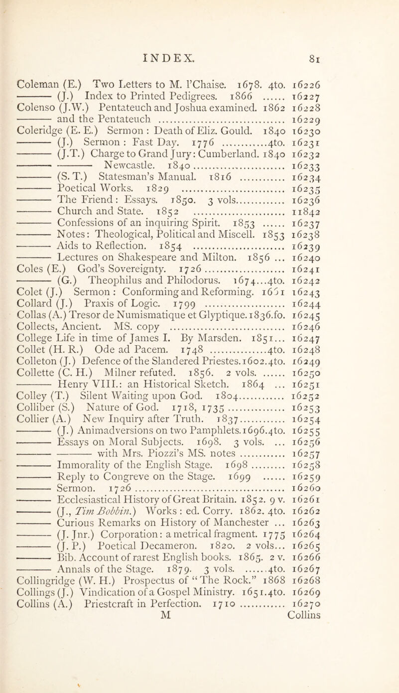 Coleman (E.) Two Letters to M. TChaise. 1678. 4to, (J.) Index to Printed Pedigrees. 1866 Colenso (J.W.) Pentateuch and Joshua examined. 1862 and the Pentateuch Coleridge (E. E.) Sermon : Death of Eliz, Gould. 1840 (J.) Sermon: Fast Day. 1776 ....4to. (J-T.) Charge to Grand Jury: Cumberland. 1840 Newcastle. 1840 (S. T.) Statesman’s Manual. t8i6 Poetical Works. 1829 The Friend : Essays. 1850. 3 vols Church and State. 1852 Confessions of an inquiring Spirit, 1853 Notes: Theological, Politicaland Miscell. 1853 — Aids to Reflection. 1854 Lectures on Shakespeare and Milton. 1856 ... Coles (E.) God’s Sovereignty. 1726 (G.) Theophilus and Philodorus. i674...4to. Colet (J.) Sermon: ConformingandReforming. 16ji Collard (J.) Praxis of Logic. 1799 Collas (A.) Tresor de Numismatique et Glyptique.1836.fo. Collects, Ancient. MS. copy College Life in time of James I. By Marsden. 1851... Collet (H. R.) Ode ad Pacem. 1748 4to. Colleton (J.) Defence ofthe Slandered Priestes.1602.4t0. Collette (C. H.) Milner refuted. 1856. 2 vols • Henry VIIL: an Historical Sketch. 1864 ... Colley (T.) Silent Waiting upon God. 1804 Colliber (S.) Nature of God. 1718, 1735 Collier (A.) New Inquiry after Truth. 1837 (J.) Animadversions on two Pamphlets.1696.4to. Essays on Moral Subjects. 1698. 3 vols. ... wuth Mrs. Piozzi’s MS. notes Immorality of the English Stage. 1698 Reply to Congreve on the Stage. 1699 Sermon. 1726 Ecclesiastical History of Great Britain. 1852. 9V. (J., Tim Bobbm.) Works : ed. Corry. 1862, 4to. Curious Remarks on History of Manchester ... (J. Jnr.) Corporation: a metrical fragment. 1775 (J-P-) Poetical Decameron. 1820. 2 vols... Bib. Account of rarest English books. 1865. 2 v. Annals of the Stage. 1879. 3 vols 4to. Colhngridge (W. H.) Prospectus of “The Rock.” 1868 Collings (J.) Vindication of a Gospel Ministry. 165 i.qto. Collins (A.) Priestcraft in Perfection, 1710 M 16226 16227 16228 16229 16230 16231 16232 16233 16234 16235 16236 11842 16227 16238 16239 16240 16241 16242 16243 16244 16245 16246 16247 16248 16249 16250 16251 16252 16253 16254 16255 16256 16257 16258 16259 16260 16261 16262 16263 16264 16265 16266 16267 16268 16269 16270 Collins