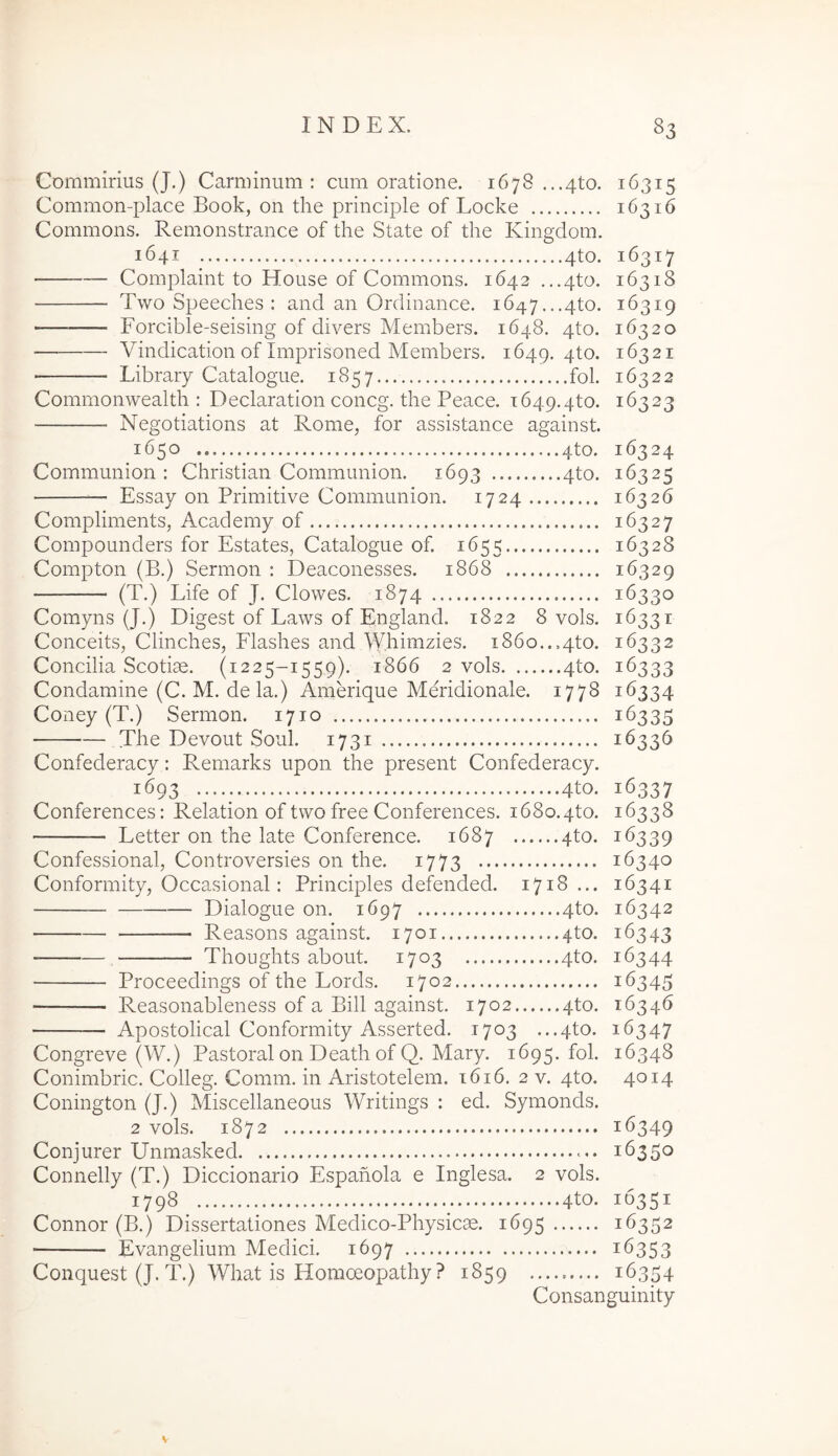 Commirius (J.) Camiinum : cum oratione. 1678 ...4to. 16315 Common-place Book, on the principle of Locke 16316 Commons. Remonstrance of the State of the Kingdom. 1641 4to. 16317 Complaint to House of Commons. 1642 ...4to. 16318 Two Speeches : and an Ordinance. 1647...4to. 16319 Forcible-seising of divers Members. 1648. 4to. 16320 Vindication of Imprisoned Members. 1649. 4to. 16321 Library Catalogue. 1857 fol. 16322 Commonwealth : Declaration concg. the Peace. T649.4to. 16323 Negotiations at Rome, for assistance against. 1650 4to. 16324 Communion : Christian Commimion. 1693 4to. 16325 Essay 011 Primitive Communion. 1724 16326 Compliments, Academy of 16327 Compounders for Estates, Catalogue of. 1655 16328 Compton (B.) Sermon : Deaconesses. 1868 16329 (T.) Life of J. Clowes. 1874 16330 Comyns (J.) Digest of Laws of England. 1822 8 vols. 16331 Conceits, Clinches, Flashes and Whimzies. 1860..,4to. 16332 Concilia Scotiae. (1225-1559). 1866 2 vols 4to. 16333 Condamine (C. M. de la.) Amerique Meridionale. 1778 16334 Coney (T.) Sermon. 1710 16335 The Devout Soul. 1731 16336 Confederacy: Remarks upon the present Confederacy. 1693 4to. 16337 Conferences: Relation of two free Conferences. i68o.4to. 16338 Letter 011 the late Conference. 1687 qto. 16339 Confessional, Controversies on the. 1773 16340 Conformity, Occasional: Principies defended. 1718... 16341 Dialogue on. 1697 4to. 16342 Reasons against. 1701 4to. 16343 Thoughts about. 1703 4to. 16344 Proceedings of the Lords. 1702 16345 Reasonableness of a Bili against. 1702 qto. 16346 Apostolical Conformity Asserted. 1703 ...4to. 16347 Congreve (W.) Pastoral on Death of Q. Mary. 1695. fol. 16348 Conimbric. Colleg. Comm. in Aristotelem. 1616. 2 v. 4to. 4014 Conington (J.) Miscellaneous Writings : ed. Symonds. 2 vols. 1872 16349 Conjurer Unmasked c. 16350 Connelly (T.) Diccionario Espahola e Inglesa. 2 vols. 1798^ 4to. 16351 Connor (B.) Dissertationes Medico-Physicae. 1695 16352 Evangelium Medici. 1697 16353 Conquest (J. T.) What is Horaceopathy ? 1859 ......... 16354 Consanguinity