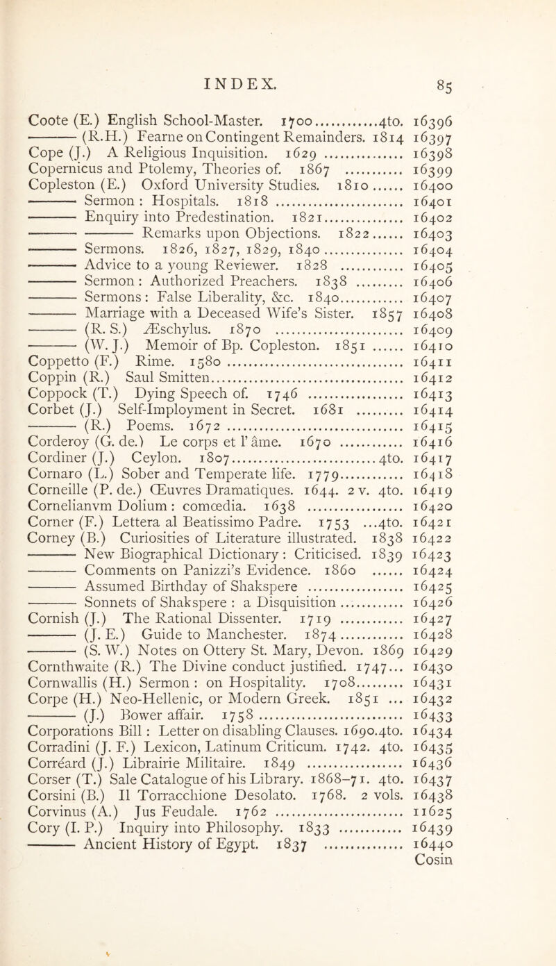 Coote (E.) English School-Master. 1700 4to. 16396 —(R.H.) Fearne on Contingent Remainders. 1814 16397 Cope (J.) A Religious Inquisition. 1629 16398 Copernicus and Ptolemy, Theories of. 1867 16399 Copleston (E.) Oxford University Studies. 1810 16400 Sermon : Hospitals. 1818 16401 Enquiry into Predestination. 1821 16402 ■ Remarks upon Objections. 1822 16403 Sermons. 1826, 1827, 1829, 1840 16404 Ad vice to a young Reviewer. 1828 16405 Sermon: Authorized Preachers. 1838 16406 Sermons: False Liberality, &c. 1840 16407 Marriage with a Deceased Wife’s Sister. 1857 16408 — (R. S.) AEschylus. 1870 16409 ' (W. J.) Memoir of Bp. Copleston. 1851 16410 Coppetto (F.) Rime. 1580 16411 Coppin (R.) Saul Smitten 16412 Coppock (T.) Dying Speech of. 1746 16413 Corbet (J.) Self-Imployment in Secret. 1681 16414 (R.) Poems. 1672 16415 Corderoy (G. de.) Le corps et Tame. 1670 16416 Cordiner (J.) Ceylon. 1807 4to. 16417 Cornaro (L.) Sober and Temperate life. 1779 16418 Corneille (P. de.) CEuvres Dramatiques. 1644. 2 v. 4to. 16419 Cornelianvm Dolium: comoedia. 1638 16420 Corner (F.) Lettera al Beatissimo Padre. 1753 ...4to. 16421 Corney (B.) Curiosities of Literature illustrated. 1838 16422 New Biographical Dictionary: Criticised. 1839 16423 Comments on Panizzi’s Evidence. 1860 16424 Assumed Birthday of Shakspere 16425 Sonnets of Shakspere : a Disquisition 16426 Cornish (J.) The Rational Dissenter. 1719 16427 (J* E.) Guide to Manchester. 1874 16428 — (S. W.) Notes on Ottery St. Mary, Devon. 1869 16429 Cornthwaite (R.) The Divine conduct justified. 1747... 16430 Cornwallis (H.) Sermon : on Hospitality. 1708 16431 Corpe (H.) Neo-Hellenic, or Modern Greek. 1851 ... 16432 (J.) Bower affair. 1758 16433 Corporations Bili: Letter on disabling Clauses. 1690.410. 16434 Corradini (J. F.) Lexicon, Latinum Criticum. 1742. 410. 16435 Correard (J.) Librairie Militaire. 1849 16436 Corser (T.) Sale Catalogue of his Library. 1868-71. 4to. 16437 Corsini (B.) II Torracchione Desolato. 1768. 2 vols. 16438 Corvinus (A.) Jus Feudale. 1762 11625 Cory (I. P.) Inquiry into Philosophy. 1833 16439 — Ancient History of Egypt. 1837 16440 Cosin