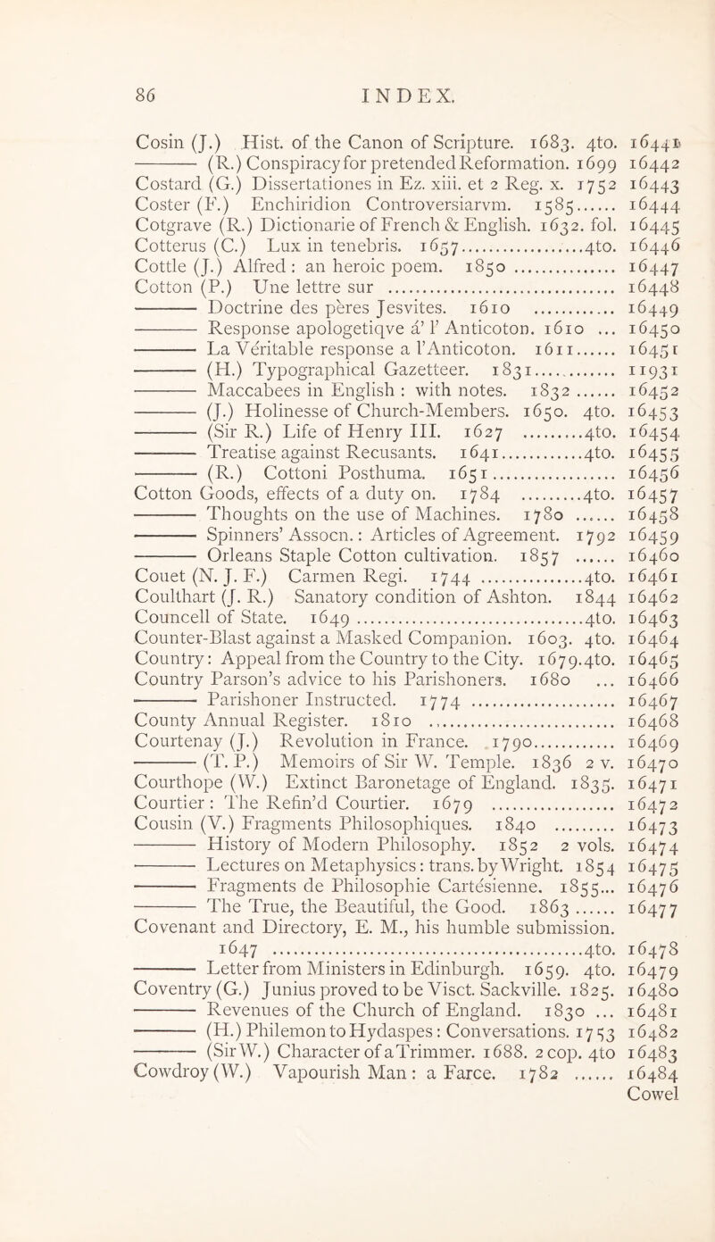 Cosin (J.) Hist. of the Canon of Scripture. 1683. 4to. (R.) Conspiracyfor pretendedReformation. 1699 Costard (G.) Dissertationes in Ez. xiii. et 2 Reg. x. 1752 Coster (E.) Enchiridion Controversiarvm. 1585 Cotgrave (R.) Dictionarie of French & English. 1632. fol. Cotterus (C.) Lux in tenebris. 1657 4to. Cottie (J.) Alfred : an lieroic poem. 1850 Cotton (P.) Une lettre sur Doctrine des peres Jesvites. 1610 Response apologetiqve a’r Anticoton. 1610 ... Ea Veritable response a 1’Anticoton. 16 ii — (H.) Typographical Gazetteer. 1831 Maccabees in English : with notes. 1832 (J.) Holinesse of Church-Members. 1650. 4to. (Sir R.) Life of Henry III. 1627 ...qto. Treatise against Recusants. 1641 4to. (R.) Cottoni Posthuma. 1651 Cotton Goods, effects of a duty on. 1784 4to. Thoughts on the use of Machines. 1780 ...... Spinners’ Assocn.: Articles of Agreement. 1792 Orleans Staple Cotton cultivation. 1857 ...... Couet (N. J. F.) Carmen Regi. 1744 4to. Coulthart (J. R.) Sanatory condition of Ashton. 1844 Councell of State. 1649 4to. Counter-Blast against a Masked Companion. 1603. 4to. Country: Appeal from the Country to the City. 1679.4^. Country Parson’s advice to his Parishoners. 1680 Parishoner Instructed. 1774 County Annual Register. 1810 Courtenay (J.) Revolution in France. 1790 (T. P.) Memoirs of Sir W. Temple. 1836 2 v. Courthope (W.) Extinct Baronetage of England. 1835. Courtier : The Refin’d Courtier. 1679 Cousin (V.) Fragments Philosophiques. 1840 ■ History of Modern Philosophy. 1852 2 vols. Lectures on Metaphysics: trans. byWright. 1854 Fragments de Philosophie Cartesienne. 1855... The True, the Beautiful, the Good. 1863 Covenant and Directory, E. M., his humble submission. 1647 4to. Letter from Ministers in Edinburgh. 1659. 4to. Coventry (G.) Junius proved to be Viset. Sackville. 1825. Revenues of the Church of England. 1830 ... (H.) Philemon to Hydaspes: Conversations. 17 S3 '— (SirW.) Character of aTrimmer. 1688. 2cop. 4to Cowdroy(W.) Vapourish Man : a Farce. 1782 164411 16442 16443 16444 16445 16446 16447 16448 16449 16450 16451 11931 16452 16453 16454 16455 16456 16457 16458 16459 16460 16461 16462 16463 16464 16465 16466 16467 16468 16469 16470 16471 16472 16473 16474 16475 16476 16477 16478 16479 16480 16481 16482 16483 16484 Cowel