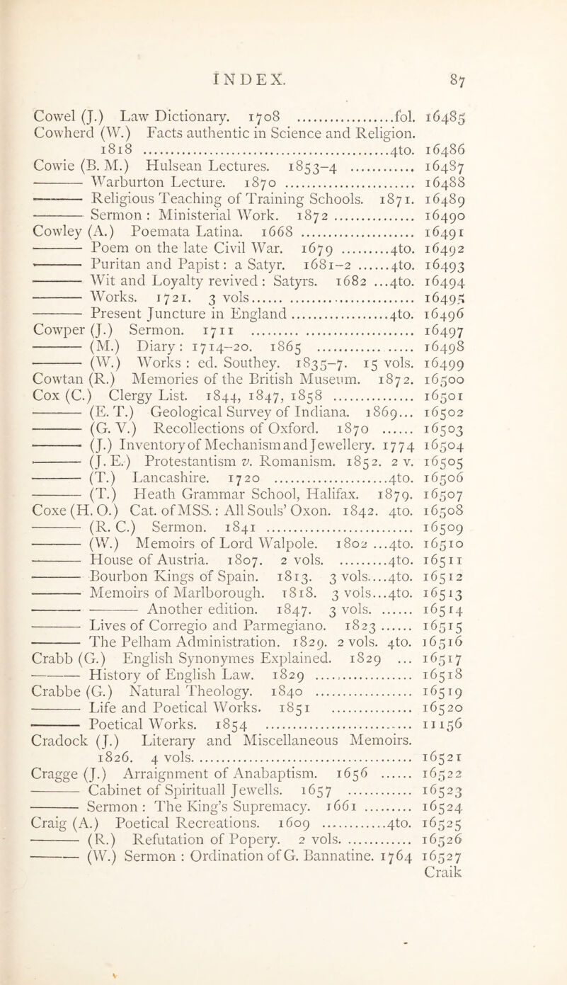 Cowel (J.) Law Dictionary. 1708 fol. 16485 Cowherd (W.) Facts authentic in Science and Religion. 1818 4to. 16486 Cowie (B, M.) Hulsean Lectiires. 1853-4 16487 Warburton Lecture. 1870 16488 •=— Religious Teaching of Training Schools. 1871. 16489 Sermon : Ministerial Work. 1872 16490 Cowley (A.) Poemata Latina. 1668 16491 Poem on the late Civil War. 1679 4to. 16492 Piiritan and Papist: a Satyr. 1681-2 4to. 16493 Wit and Loyalty revived : Satyrs. 1682 ...4to. 16494 Works. 1721. 3 vols 16495 Present Juncture in England 4to. 16496 Cowper (J.) Sermon. 1711 16497 (M.) Diary: 1714-20. 1865 16498 (W.) Works : ed. Southey. 1835-7. 15 vols. 16499 Cowtan (R.) Memories of the British Museum. 1872. 16500 Cox (C.) Clergy List. 1844, 1847, 1858 16501 (E. T.) Geological Survey of Indiana. 1869... 16502 (G. V.) Recollections of Oxford. 1870 16503 ■ (J.) InventoryofMechanismandJewellery. 1774 16504 (J.E.) Protestantism Romanism. 1852. 2 v. 16505 (T.) Lancashire. 1720 4to. 16506 (T.) Heath Gramrnar School, Halifax. 1879. 16507 Coxe(H. O.) Cat. of MSS.: All Souls’Oxon. 1842. 4to. 16508 (R. C.) Sermon. 1841 16509 — (W.) Memoirs of Lord Walpole. 1802 ...4to. 16510 House of Austria. 1807. 2 vols 4to. 16511 ■ Bourbon Rings of Spain. 1813. 3 vols....4to. 16512 Memoirs of Marlborough. t8i8. 3vols...4to. 16513 • Another edition. 1847. 3 vols 16514 Lives of Corregio and Parmegiano. 1823 16515 The Pelham Administration. 1829. 2 vols. 4to. 16516 Crabb (G.) English Synonymes Explained. 1829 ... 16517 ■ History of English Law. 1829 16518 Crabbe (G.) Natural Theology. 1840 16519 Life and Poetical Works. 1851 16520 Poetical Works. 1854 11156 Cradock (J.) Literary and Miscellaneous Memoirs. 1826. 4 vols 16521 Cragge (J.) Arraignment of Anabaptism. 1656 16522 Cabinet of Spirituali Jewells. 1657 16523 Sermon: The King’s Supremacy. 1661 16524 Craig (A.) Poetical Recreations. 1609 4to. 16525 (R.) Refutation of Popery. 2 vols 16526 (W.) Sermon: Ordination of G. Bannatine. 1764 16527 Craik