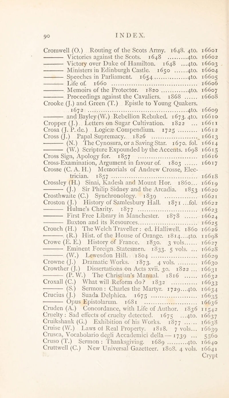 Cromwell (O.) Routing of the Scots Army. 1648. 4to. Victories against the Scots. 1648 4to. Victory over Duke of Hamilton. 1648 ...4to. Ministers in Edinburgh Castle. 1650 4to. Speeches in Parliament. 1654 4to. • Life of 1660 Memoirs of the Protector. 1820 4to. Proceedings against the Cavaliers. 1868 Crooke (J.) and Green (T.) Epistle to Young Quakers. 1672 4to. and Bayley (W.) Rebellion Rebuked. 1673. 4to. Cropper (J.), , Letters on Sugar Cultivation. 1822 Crosa (J. P. de.) Logicae Compendium. 1725 Cross (J.) Papal Supremacy. 1826 ■ (N.) The Cynosura, or a Saving Star. 1670. fol. 16614 (W.) Scripture Expounded by the Accents. 1698 16615 Cross Sign, Apology for. 1857 16616 Cross-Examination, Argument in favour of 1803 16617 Crosse (C. A. H.) Memorials of Andrew Crosse, Elec- trician. 1857 16618 Crossley (H.) Sinai, Kadesh and Mount Hor. 1860... 16619 (J.) Sir Philip Sidney and the Arcadia. 1853 16620 Crosthwaite (C.) Synchronology, 1839 16621 Croston (J.) History of Samlesbury Hali. 1871 ...fol. 16622 Hulme’s Charity. 1877 16623 Eirst Eree Library in Manchester. 1878 16624 Buxton and its Resources 16625 Crouch (H.) The Welch Traveller : ed. Halliwell. 1860 16626 • . (R.) Hist. of the House of Orange. i8i4...4to. 11698 Crowe (E. E.) History of France. 1830. 3 vols 16627 Eminent Foreign.Statesmen. 1833. 5 vols. ... 16628 (W.) Lewesdon Hili. 1804 16629 Crowne (J.) Dramatic Works. 1873. 4 vols 16630 Crowther (J.) Dissertations on Acts xvii. 30. 1822 ... 16631 (P. W.) The Christian’s Manual. 1816 16632 Croxall (C.) What will Reform do? 1832 16633 (S.) Sermon : Charles the Martyr. 1729...4to. 16634 Crucius (J.) Suada Delphica. 1675 16635 Opus Epistolarum. 1681 16636 Cruden (A.) Concordance, with Life of Author. 1836 11542 Cruelty : Sad effects of cruelty detected. 1675 ...4to. 16637 Cruikshank (G.) Exhibition of his Works. 1877 16638 Cruise (W.) Laws of Real Property. 1818. 7 vols... 16639 Crusca, Vocabolario degli Accademici della— 1739 ••• 5560 Cruso (T.) Sermon : Thanksgiving. 1689 4to. 16640 Cruttwell (C.) New Universal Gazetteer. 1808. 4 vols. 16641 Crypt 16601 16602 16603 , 16604 16605 16606 16607 16608 16609 16610 i66t I 16612 16613