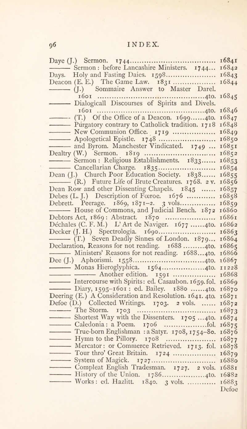 Daye (J.) Sermon. 1744 — Sermon : before Lancashire Ministers. 1744... Days. Holy and Fasting Daies. 1598 Deacon (E. E.) The Game Law. 1831 (J.) Sommaire Answer to Master Darei. 1601 4to. Dialogicall Discourses of Spirits and Divels. 1601 4to. (T.) Of the Office of a Deacon. 1699 4to. Piirgatory contrary to Catholick tradition. 1718 New Communion Office. 1719 Apologetical Epistle. 1748 and Byrom. Manchester Vindicated. 1749 ... Dealtry (W.) Sermon. 1819 Sermon; Religious Establishments. 1833 Cancellarian Charge. 1835 Dean (J.) Church Poor Education Society. 1838 (R.) Future Life of Brute Creatures. 1768. 2 v. Dean Row and other Dissenting Chapels. 1845 Debes (L.J.) Description of Foeroe, 1676 Debrett. Peerage. 1869, 1871-2. 3 vols House of Commons, and Judicial Bench. 1872 Debtors Act, 1869 : Abstract. 1870 Dechales (C. F. M.) L’Art de Naviger. 1677 4^0- Decker (J. H.) Spectrologia. 1690 (T.) Seven Deadly Sinnes of London. 1879... Declaration, Reasons for not reading. 1688 4to. Ministers’ Reasons for not reading. i688...4to. Dee (J.) Aphorismi. 1558 4to. Monas Hieroglyphica. 1564 4to. Another edition. 1591 Intercourse with Spirits: ed. Casaubon. 1659.fol. Diary, 1595-1601 : ed. Bailey. 1880 4to. Deering (E.) A Consideration and Resolution. 1641. 4to. Defoe (D.) Collected Writings. 1703. 2 vols The Storm. 1703 Shortest Way with the Dissenters. 1705 ...4to. Caledonia: a Poem. 1706 fol. True-born Englishman :aSatyr. 1708,1754-80. Hymn to the Pillory. 1708 Mercator: or Commerce Retrieved. 1713. fol. Tour thro’ Great Britain. 1724 System of Magick. 1727 Compleat English Tradesman. 1727. 2 vols. '— History of the Union. 1786 4to. Works : ed. Hazlitt 1840. 3 vols 16841 16842 16843 16844 16845 16846 16847 16848 16849 16850 16851 16852 16853 16854 16855 16856 16857 16858 16859 16860 16861 16862 16863 16864 16865 16866 16867 11228 16868 16869 16870 16871 16872 16873 16874 16875 16876 16877 16878 16879 16880 16881 16882 16883 Defoe