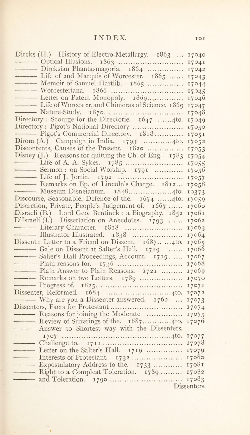 Dircks (H.) History of Electro-Metallurgy. 1863 ... 17040 Optical Illusions. 1863 17041 ■ Dircksian Phantasmagoria. 1864 17042 Life of 2nd Marquis of Worcester. 1865 17043 • Memoir of Samuel Hartlib. 1865 17044 Worcesteriana. 1866 17045 Letter on Patent Monopoly. 1869 17046 Life of Worcester, and Chimeras of Science. 1869 17047 Nature-Study. 1870 17048 Directory : Scourge for the Directorie. 1647 4to. 17049 Directory: Pigods National Directory 17050 Pigofs Commercial Directory. 1818 17051 Dirom (A.) Campaign in India. 1793 4to. 17052 Discontents, Causes of the Present. 1820 17053 Disney (J.) Reasons for quitting the Ch. of Eng. 1783 17054 Life of A. A. Sykes. 1785 17055 Sermon : on Social Worship. 1791 17056 Life of J. Jortin. 1792 17057 Remarks on Bp. of LincohPs Charge. 1812... 17058 Museum Disneianum. 1848 4to. 10373 Discourse, Seasonable, Defence of the. 1674 qto. 17059 Discretion, Private, People’s Judgement of. 1667 17060 Disraeli (B.) Lord Geo. Bentinck : a Biography. 1852 17061 D’Israeli (I.) Dissertation on Anecdotes. 1793 17062 Literary Character. 1818 17063 Illustrator Illustrated. 1B38 17064 Dissent: Letter to a Friend on Dissent. 1687 4to. 17065 Gale on Dissent at SaltePs Hali. 1719 17066 SaltePs Hali Proceedings, Account. 1719 17067 Plain reasons for. 1736 17068 Plain Answer to Plain Reasons. 1721 17069 Remarks on tvvo Letters. 1789 17070 Progress of. 1825 17071 Dissenter, Reformed. 1684 4to. 17072 Why are you a Dissenter answered. 1762 ... 17073 Dissenters, Facts for Protestant 17074 Reasons for joining the Moderate 17075 Review of Sufi'erings of the. 1687 4to. 17076 Answer to Shortest way with the Dissenters. 1707 4to. 17077 Challenge to. 1711 17078 Letter on the SaltePs Hali. 1719 17079 ■ Interests of Protestant. 1732 17080 Expostulatory Address to the. i733 17081 Right to a Compleat Toleration. 1789 17082 and Toleration. 1790 17083 Dissenters