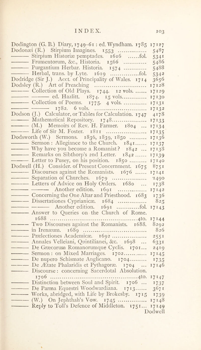 Doclington (G. B.) Diary, 1749-61 : ed. Wyiidham. 1785 17127 Dodonaei (R.) Stirpium Imagines. 1553 54^7 Stirpium Historiae pemptades. 1616 fol. 5341 Frumentorum, &c., Historia. 1566 5486 ■ Purgantium Herbar. Historia. 1574 5488 Herbal, trans, by Lyte. 1619 fol. 5342 Dodridge (Sir J.) Acct of Principality of Wales. 1714 3656 Dodsley (R.) Art of Preaching 17128 Collection of Old Plays. 1744. 12 vols 17129 ed. Hazlitt. 1874. 15 vols 17130 Collection of Poems, 1775. 4 vols 17131 1782. 6 vols 17132 Dodson (J.) Calculator, or Tables for Calculation. 1747 4178 Mathematical Repository. 1748 17133 (M.) Memoirs of Rev. H. Farmer. 1804 ... 17134 Fife of Sir M. Foster. 1811 17135 Dodsworth (W.) Sermons. 1836, 1839, 1850 17136 Sermon : Allegiance to the Church. 1841 17^37 Why have you become a Romanist? 1842 ... 17138 Remarks 011 Sibthorp’s 2nd Letter. 1842 17139 Letter to Pusey, on his position. 1850 17140 Dodwell (H.) Consider. ofPresent Concernment. 1675 ^75^ Discourses against the Romanists. 1676 17141 Separation of Churches. 1679 ‘1490 Letters of Advice on Holy Orders. 1680 ... 1738 • Another edition. 1691 17142 Concerning the One Altar and Priesthood. 1683 1736 Dissertationes Cyprianicae. 1684 825 Another edition. 1691 fol. 17143 Answer to Queries on the Church of Rome. 1688 4to. 17144 Two Discourses against the Romanists. 1688. 8292 in Irenaeum. 1689 826 Praelectiones Academicae. 1692 2551 Annales Velleiani, Quintilianei, &c. 1698 ... 6331 De Graecorum Romanorumque Cyclis. 1701... 2419 ■ Sermon; on Mixed Marriages. 1702 17145 De nupero Schismate Anglicano. 1704 i735 De yFtate Phalaridis et Pythagorae. 1704 ... 17146 Discourse : concerning Sacerdotal Absolution. 1706 4to. 17147 Distinction between Soul and Spirit. 1706 ... i737 De Parma Equestri Woodwardiana. 1713 3671 Works, abridged, with Life by Brokesby. 1715 1739 (W.) On Jephthalhs Vow. 1745 17148 ■ Reply to Tolfs Defence of Middleton. 1751... 17149 Dodwell