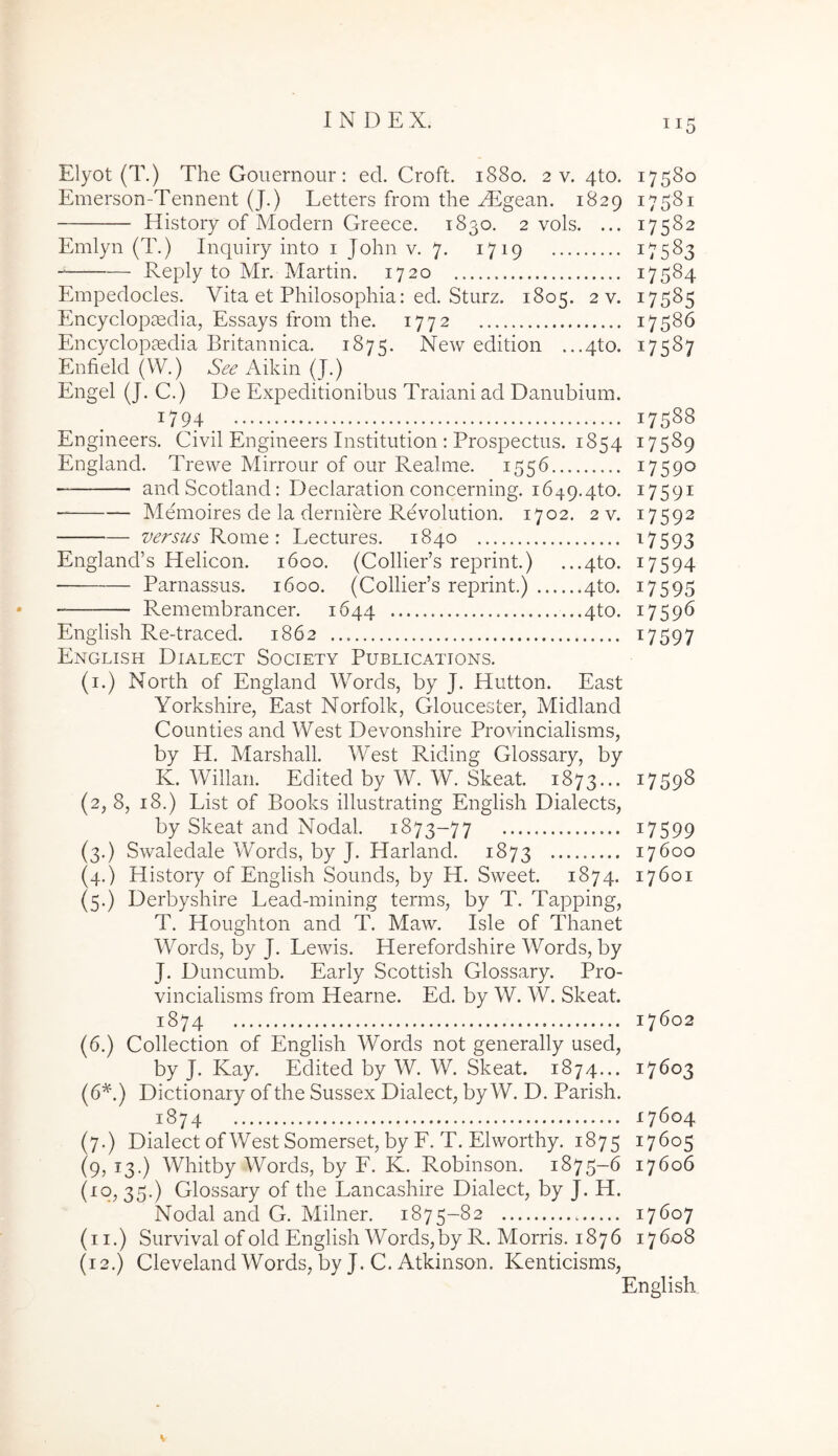 Elyot (T.) The Gouernour: ed. Croft. 1880. 2 v. 4to. 17580 Emerson-Tennent (J.) Letters from the ALgesiU. 1829 17581 History of Modern Greece. 1830. 2 vols. ... 17582 Emlyn (T.) Inqiiiry into i John v. 7. 1719 17583 Reply to Mr. Martin. 1720 17584 Phirpedocles. Vita et Philosophia: ed. Sturz. 1805. 2 v. 17585 Encyclopsedia, Essays from the. 1772 17586 Encyclopaedia Britannica. 1875. New edition ...4to. 17587 Enfield (W.) Aikin (J.) Engel (J. C.) De Expeditionibus Traiani ad Danubium. 1794 17588 Engineers. Civil Engineers Institution : Prospectus. 1854 17589 England. Trewe Mirrour of our Realme. 1556 17590 — and Scotland: Declaration concerning. 1649.4to. ^759^ Memoires de la derniere Revolution. 1702. 2 v. 17592 z>ersus KoniQ : Lectures. 1840 t^7593 Eng]and’s Helicon. 1600. (ColliePs reprint.) ...4to. 17594 Parnassus. 1600. (ColliePs reprint.) 4to. 17595 Remembrancer. 1644 4to. 17596 English Re-traced. 1862 ^7597 English Dialect Society Publications. (i.) North of England Words, by J. Hutton. East Yorkshire, East Norfolk, Gloucester, Midland Counties and West Devonshire Provincialisms, by H. Marshall. West Riding Glossary, by K. Willan. Edited by W. W. Skeat. 1873... 17598 (2, 8, 18.) List of Books illustrating English Dialects, by Skeat and Nodal. 1873-77 i7599 (3.) Swaledale Words, by J. Harland. 1873 17600 (4.) History of English Sounds, by H. Sweet. 1874. 17601 (5.) Derbyshire Lead-mining terms, by T. Tapping, T. Houghton and T. Maw. Isle of Thanet Words, by J. Lewis. Herefordshire Words, by J. Duncumb. Early Scottish Glossary. Pro- vincialisms from Hearne. Ed. by W. W. Skeat. 1874 17602 (6.) Collection of English Words not generally used, by J. Kay. Edited by W. W. Skeat. 1874... 17603 (6^.) Dictionary of the Sussex Dialect, by W. D. Parish. 1874 17604 (7.) Dialect of West Somerset, by F. T. Elworthy. 1875 17605 (9, 13.) Whitby Words, by F. K. Robinsori. 1875-6 17606 (10, 35.) Glossary of the Lancashire Dialect, by J. H. Nodal and G. Milner. 1875-82 17607 (ii.) Survival of old English Words, by R. Morris. 1876 17608 (12.) Cleveland Words, by J. C. Atkinson. Kenticisms,