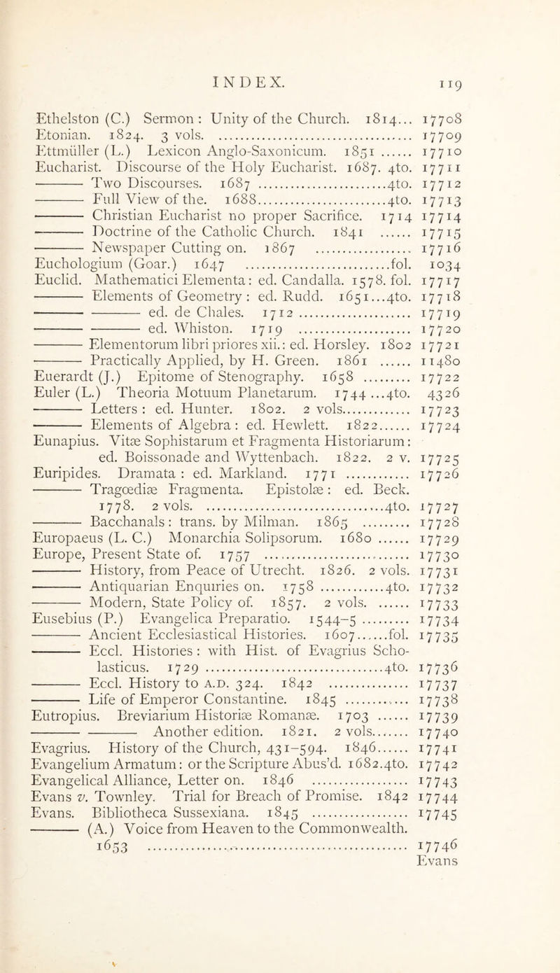 Ethelston (C.) Sermon : Unity of the Church. 1814... 17708 Etonian. 1824. 3 vols 17709 Ettmuller (L.) Lexicon Anglo-Saxonicum. 1851 17710 Eucharist. Discourse of the Holy Eucharist. 1687,410. 17711 Two Discourses, 1687 4to. 17712 Full View of the. 1688 4to. 17713 Christian Eucharist no proper Sacrifice. 1714 17714 Doctrine of the Catholic Church. 1841 i77i5 • Newspaper Cutting on. 1867 - 17716 Euchologium (Goar.) 1647 'fol. 1034 Euclid. Mathematici Elementa: ed. Candalla. 1578. fol. 17717 ■ Elements of Geometry : ed. Rudd, 1651...410. 17718 ed. de Chales. 1712 17719 —— ed. Whiston. 1719 17720 Elementorum libri priores xii.: ed. Horsley. 1802 17721 Practically Applied, by H. Green. 1861 11480 Euerardt (J.) Epitome of Stenography. 1658 17722 Euler (L.) Theoria Motuum Planetarum. 1744 ...4to, 4326 Letters : ed, Hunter. 1802. 2 vols 17723 Elements of Algebra : ed. Hewlett. 1822 17724 Eunapius. Vitae Sophistarum et Fragmenta Historiarum: ed. Boissonade and Wyttenbach. 1822. 2v. 17725 Euripides. Dramata; ed. Markland. 1771 17726 Tragoediae Fragmenta. Epistolae: ed. Beck. 1778. 2 vols 4to. 17727 Bacchanals: trans, by Milman, 1865 17728 Europaeus (L. C.) Monarchia Solipsorum. 1680 17729 Europe, Present State of 1757 i773o History, from Peace of Utrecht. 1826. 2 vols. 17731 Antiquarian Enquiries on. 1758 4to. 17732 Modern, State Policy of. 1857. 2 vols i7733 Eusebius (P.) Evangelica Preparatio. 1544-5 i7734 Ancient Ecclesiastical Histories. 1607 fol. 17735 Eccl, Histories : with Hist. of Evagrius Scho- lasticus. 1729 4to. 17736 Eccl. History to a.d. 324. 1842 i7737 Life of Emperor Constantine. 1845 17738 Eutropius. Breviarium Historiae Romanae. 1703 i7739 Another edition. 1821. 2 vols 17740 Evagrius. Flistory of the Church, 431-594. 1846 17741 Evangelium Armatum: or the Scripture Abus’d. i682.4to. 17742 Evangelical Alliance, Letter on. 1846 17743 Evans z/. Townley. Trial for Breach of Promise. 1842 17744 Evans. Bibliotheca Sussexiana. 1845 17745 (A.) Voice from Heaven to the Commonwealth. 1653 17746 Evans