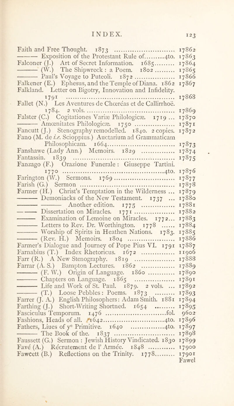 Faith and Free Tliought. 1873 — Exposition of the Protestant Rule of 4to. Falconer (J.) Art of Secret Information. 1685 The Shipwreck : a Poem. 1802 PauPs Voyage lo Puteoli. 1872 Falkener (E.) Ephesus, and the Temple of Diana. 1862 Falkland. Letter on Bigotry, Innovation and Infidelity. 1791 : Fallet (N.) Les Aventures de Choereas et de Callirrhoe. 1784. 2 vols Falster (C.) Cogitationes Varise Philologicse. 1719 ... Amoenitates Philologicae. 1750 Fancutt (J.) Stenography remodelled. 1840. 2 copies. Fano (M, de i.e. Scioppius.) Auctarium ad Grammaticam Philosophicam. 1664 Fanshawe (Lady Ann.) Memoirs. 1829 Fantassin. 1839 Fanzago (F.) Orazione Funerale : Giuseppe Tartini. 1770 4to. Farington (W.) Sermons. 1769 Farish (G.) Sermon Farmer (H.) Chrisds Temptation in the Wilderness ... Demoniacks of the New Testament. 1737 ... Another edition. 1775 Dissertation on Miracles. 1771 Examination of Lemoine on Miracles. 1772... Letters to Rev. Dr. Worthington. 1778 Worship of Spirits in Heathen Nations. 1783. (Rev. H.) Memoirs. 1804 FarmePs Dialogue and Journey of Pope Pius VI. 1791 P^arnabius (T.) Index Rhetoricus. 1672 Farr (R.) A New Stenography. 1819 Farrar(A. S.) Bampton Lectures. 1862 (F. W.) Origin of Language. 1860 Chapters on Language. 1865 Life and Work of St. Paul. 1879. 2 vols. ... (T.) Loose Pebbles: Poems. 1873 Farr er (J. A.) English Philosophers: Adam Smith. 1881 Farthing (J.) Short-Writing Shortned. 1654 Fasciculus Temporum. 1476 fol. Fashions, Heads of all. ,^1642 4to. Fathers, Liues of y® Primitive. 1640 4to. The Book of the. 1837 Faussett (G.) Sermon : Jewish History Vindicated. 1830 Fave (A.) Recrutement de 1’Armee. 1848 Fawcett (B.) Reflections on the Trinity. 1778 17862 17863 17864 17865 17866 17867 17868 17869 17870 17871 17872 17873 17874 17875 17876 17877 17878 17879 17880 17881 17882 17883 17884 17885 17886 17887 11906 17888 17889 17890 17891 17892 17893 17894 17895 9602 17896 17897 17898 17899 17900 17901 Fawel