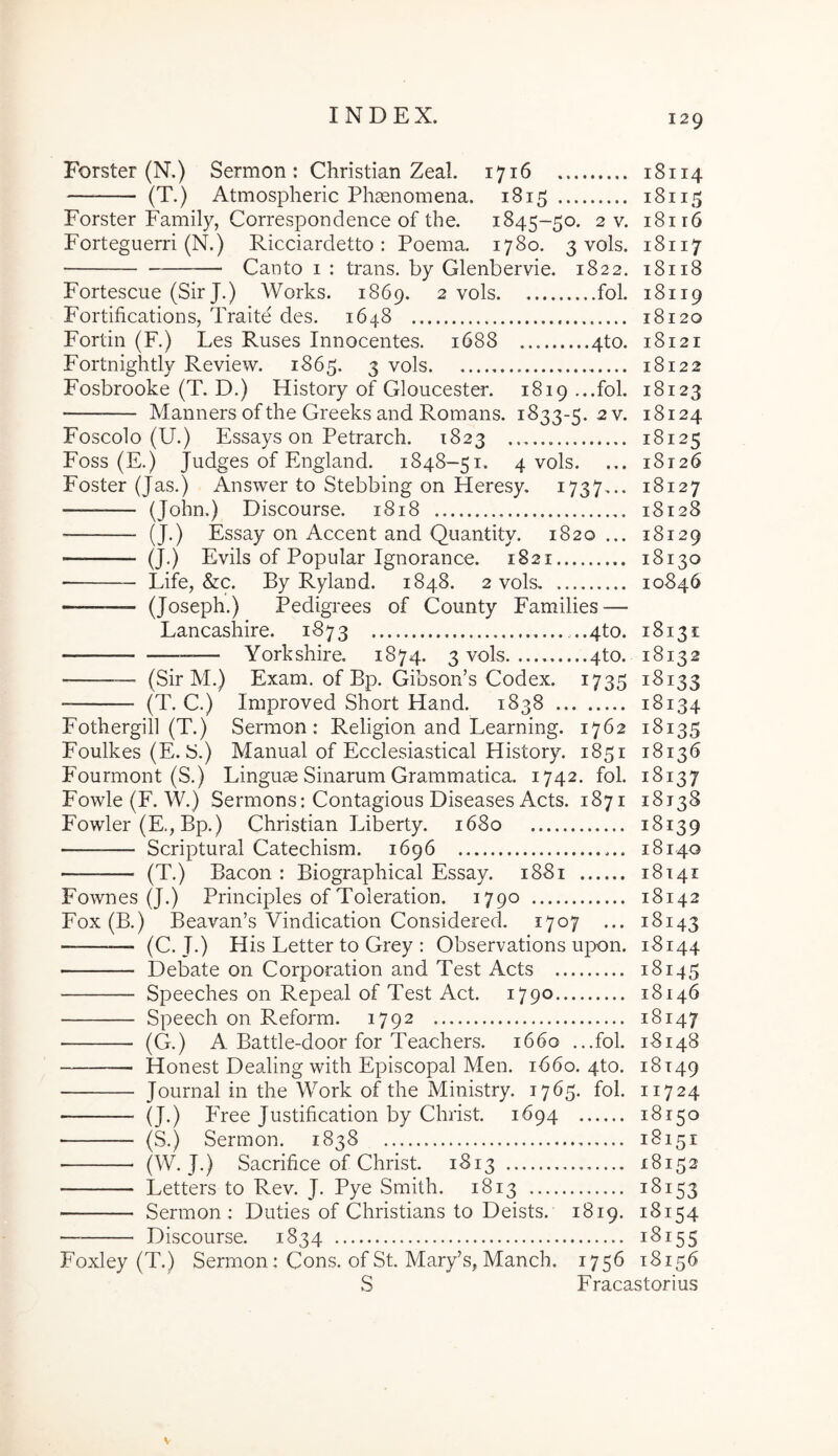 Forster (N.) Sermon : Christian Zeal. 1716 18114 (T.) Atmospheric Phaenomena. 1815 18115 Forster Family, Correspondence of the. 1845-50. 2 v. Forteguerri (N.) Ricciardetto : Poema. 1780. 3 vols. Canto I : trans, by Glenbervie. 1822. 18116 18117 18118 18119 Fortescue (Sir J.) Works. 1869. 2 vols fol. Fortifications, Traite des. 1648 18120 Fortin (F.) Les Ruses Innocentes. 1688 4to. 18121 Fortnightly Review. 1865. 3 vols 18122 Fosbrooke (T. D.) History of Gloucester. 1819 ...fol. 18123 Manners of the Greeks and Romans. 1833-5. 2 v. 18124 Foscolo (U.) Essays on Petrarch. 1823 18125 Foss (E.) Judges of England. 1848-51. 4 vols. ... 18126 Foster (Jas.) Answer to Stebbing on Heresy. 1737^.. 18127 — (John.) Discourse. 1818 18128 (J.) Essay on Accent and Quantity. 1820... 18129 (J.) Evils of Popular Ignorance. 1821 18130 ■ Life, &c. By Ryland. 1848. 2 vols 10846 — (Joseph.) Pedigrees of County Families — Lancashire. 1873 ...4to. 18131 Yorkshire. 1874. 3 vols 4to. 18132 — (Sir M.) Exam. of Bp. Gibson’s Codex. 1735 18133 (T. C.) Improved Short Hand. 1838 18134 Fothergill (T.) Sermon: Religion and Learning. 1762 18135 Foulkes (E. S.) Manual of Ecclesiastical History. 1851 18136 Fourmont (S.) Linguae Sinarum Grammatica. 1742. fol. 18137 Fowle (F. W.) Sermons: Contagious Diseases Aets. 1871 18138 Fowler (E., Bp.) Christian Liberty. 1680 18139 Scriptural Catechism. 1696 18140 (T.) Bacon : Biographical Essay. 1881 18141 Fownes (J.) Principies of Toleration. 1790 18142 Fox (B.) Beavan’s Vindication Considered. 1707 ... 18143 — (C. J.) His Letter to Grey : Observations upon. 18144 ■ Debate on Corporation and Test Acts 18145 Speeches on Repeal of Test Act. 1790 18146 Speech on Reform. 1792 18147 (G.) A Battle-door for Teachers. 1660 ...fol. 18148 Honest Dealing with Episcopal Men. 1660. 4to. 18149 Journal in the Work of the Ministry. 1765. fol. 11724 (J.) Free Justification by Christ. 1694 18150 (S.) Sermon. 1838 18151 (W. J.) Sacrifice of Christ. 1813 — 18152 Letters to Rev. J. Pye Smith. 1813 18153 Sermon: Duties of Christians to Deists. 1819. 18154 Discourse. 1834 18155 Foxley (T.) Sermon: Cons. of St. Mary’s, Manch. 1756 18156 S Fracastorius