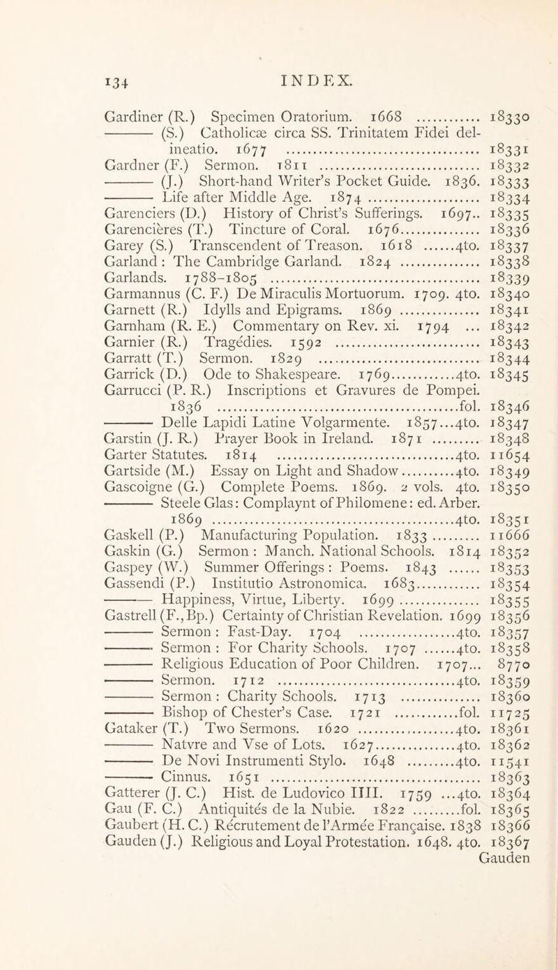 Gardiner (R.) Specimen Oratorium, 1668 18330 (S.) Catholicae circa SS. Trinitatem Fidei del- ineatio. 1677 18331 Gardner (F.) Sermon. t8ii 18332 (J.) Short-hand Writeds Pocket Guide. 1836. 18333 Life after Middle Age. 1874 18334 Garenciers (D.) History of Christ’s Sufferings. 1697.. 18335 Garencieres (T.) Tincture of Coral. 1676 18336 Garey (S.) Transcendent of Treason. 1618 4to. 18337 Garland : The Cambridge Garland. 1824 18338 Garlands. 1788-1805 18339 Garmannus (C. F.) De Miraculis Mortuorum. 1709. 4to. 18340 Garnett (R.) Idylls and Epigrams. 1869 18341 Garnham (R. E.) Commentary on Rev. xi. 1794 ... -18342 Garnier (R.) Tragedies. 1592 18343 Garratt (T.) Sermon. 1829 18344 Garrick (D.) Ode to Shakespeare. 1769 4to. 18345 Garrucci (P. R.) Inscriptions et Gravures de Pompei. 1836 fol. 18346 Delie Lapidi Latine Volgarmente. i857...4to. 18347 Garstin (J. R.) Prayer Book in Ireland. 1871 18348 Garter Statutes. 1814 4to. 11654 Gartside (M.) Essay on Light and Shadow 4to. 18349 Gascoigne (G.) Complete Poems. 1869. 2 vols. 4to. 18350 Steele Glas: Complaynt ofPhilomene: ed, Arber. 1869 4to. 18351 Gaskell (P.) Manufacturing Population. 1833 11666 Gaskin (G.) Sermon: Manch. National Schools. 1814 18352 Gaspey (W.) Summer Otferings : Poems. 1843 18353 Gassendi (P.) Institutio Astronomica. 1683 18354 Happiness, Virtue, Liberty. 1699 18355 Gastrell (F.jBp.) Certainty of Christian Revelation. 1699 18356 Sermon : Fast-Day. 1704 4to. 18357 ■ Sermon : For Charity Schools. 1707 4to. 18358 Religious Education of Poor Children. 1707... 8770 Sermon. 1712 4to. 18359 Sermon: Charity Schools. 1713 18360 Bishop of Chesteds Case. 1721 fol. 11725 Gataker (T.) Two Sermons. 1620 4to. 18361 Natvre and Vse of Lots. 1627 4to. 18362 De Novi Instrumenti Stylo. 1648 4to. 11541 Ginnus. 1651 18363 Gatterer (J. C.) Hist. de Ludovico IIII. 1759 ...4to. 18364 Gau (F. C.) Antiquites de la Nubie. 1822 fol. 18365 Gaubert (H. C.) Recrutement de TArmee Frangaise. 1838 18366 Gauden(J.) Religious and Loyal Protestation. 1648. 4to. 18367 Gauden