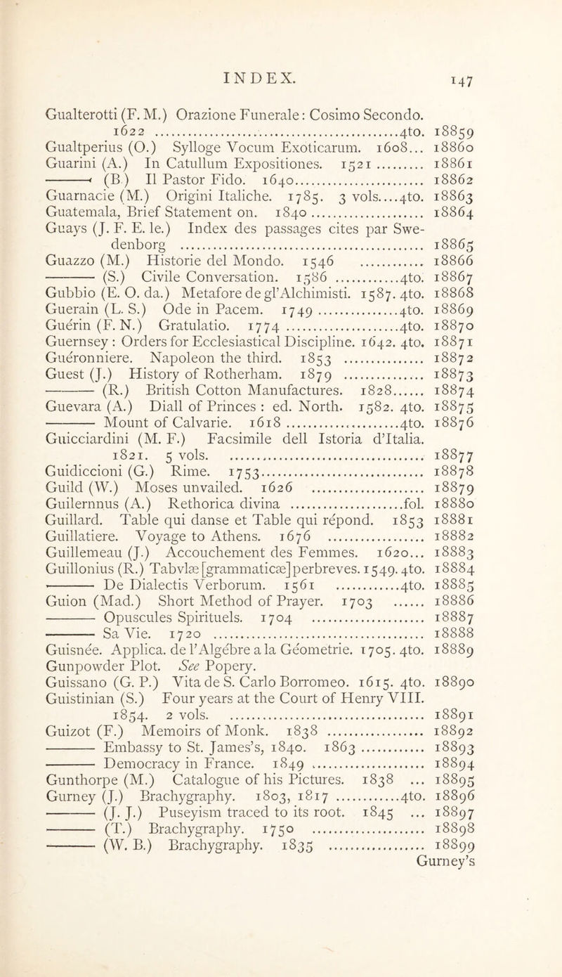 Giialterotti (F. M.) Orazione Funerale: Cosimo Secondo. 1622 4to. 18859 Giialtperius (O.) Sylloge Vocum Exoticarum. 1608... 18860 Guarini (A.) In Catullum Expositiones. 1521 18861 ' (B ) II Pastor Fido. 1640 18862 Guarnacie (M.) Origini Italiche. 1785. 3 vols 4to. 18863 Guatemala, Brief Statement on. 1840 18864 Guays (J. F. E. le.) Index des passages cites par Swe- denborg 18865 Guazzo (M.) Historie dei Mondo. 1546 18866 (S.) Civile Conversation. 1586 4to. 18867 Gubbio (E. O. da.) Metafore degrAlchimisti. 1587. 4to. 18868 Guerain (L. S.) Ode in Pacem. 1749 4to. 18869 Guerin(F. N.) Gratulatio. 1774 4to. 18870 Guernsey : Orders for Ecclesiastical Discipline. 1642. 4to. 18871 Gueronniere. Napoleon the third. 1853 18872 Guest (J.) History of Rotherham. 1879 18873 ■ (R.) British Cotton Manufactures. 1828 18874 Guevara (A.) Diali of Princes : ed. North. 1582. 4to. 18875 Mount of Calvarie. 1618 4to. 18876 Guicciardini (M. F.) Facsimile dell Istoria ddtalia. 1821. 5 vols 18877 Guidiccioni (G.) Rime. 1753 18878 Guild (W.) Moses unvailed. 1626 18879 Guilernnus (A.) Rethorica divina fol. 18880 Guillard. Table qui danse et Table qui repond. 1853 18881 Guillatiere. Voyage to Athens. 1676 18882 Guillemeau (J.) Accouchement des Femines. 1620... 18883 Guillonius (R.) Tabvlm [grammaticae]perbreves. 1549.4to. 18884 De Dialectis Verborum. 1561 4to. 18885 Guion (Mad.) Short Method of Prayer. 1703 18886 Opuscules Spirituels. 1704 18887 Sa Vie. 1720 18888 Guisnee. Applica, dePAlgebre ala Geometrie. 1705. 4to. 18889 Gunpowder Plot. See Popery. Guissano (G. P.) Vita de S. Carlo Borromeo. 1615. 4to. 18890 Guistinian (S.) Four years at the Court of Henry VIII. 1854. 2 vols 18891 Guizot (F.) Memoirs of Monk. 1838 18892 Embassy to St. James’s, 1840. 1863 18893 Democracy in France. 1849 18894 Gunthorpe (M.) Catalogue of his Pictures. 1838 ... 18895 Gurney (J.) Brachygraphy. 1803, 1817 4to. 18896 (J. J.) Puseyism traced to its root. 1845 ... 18897 (T.) Brachygraphy. 1750 18898 (W. B.) Brachygraphy. 1835 18899 Gurney’s