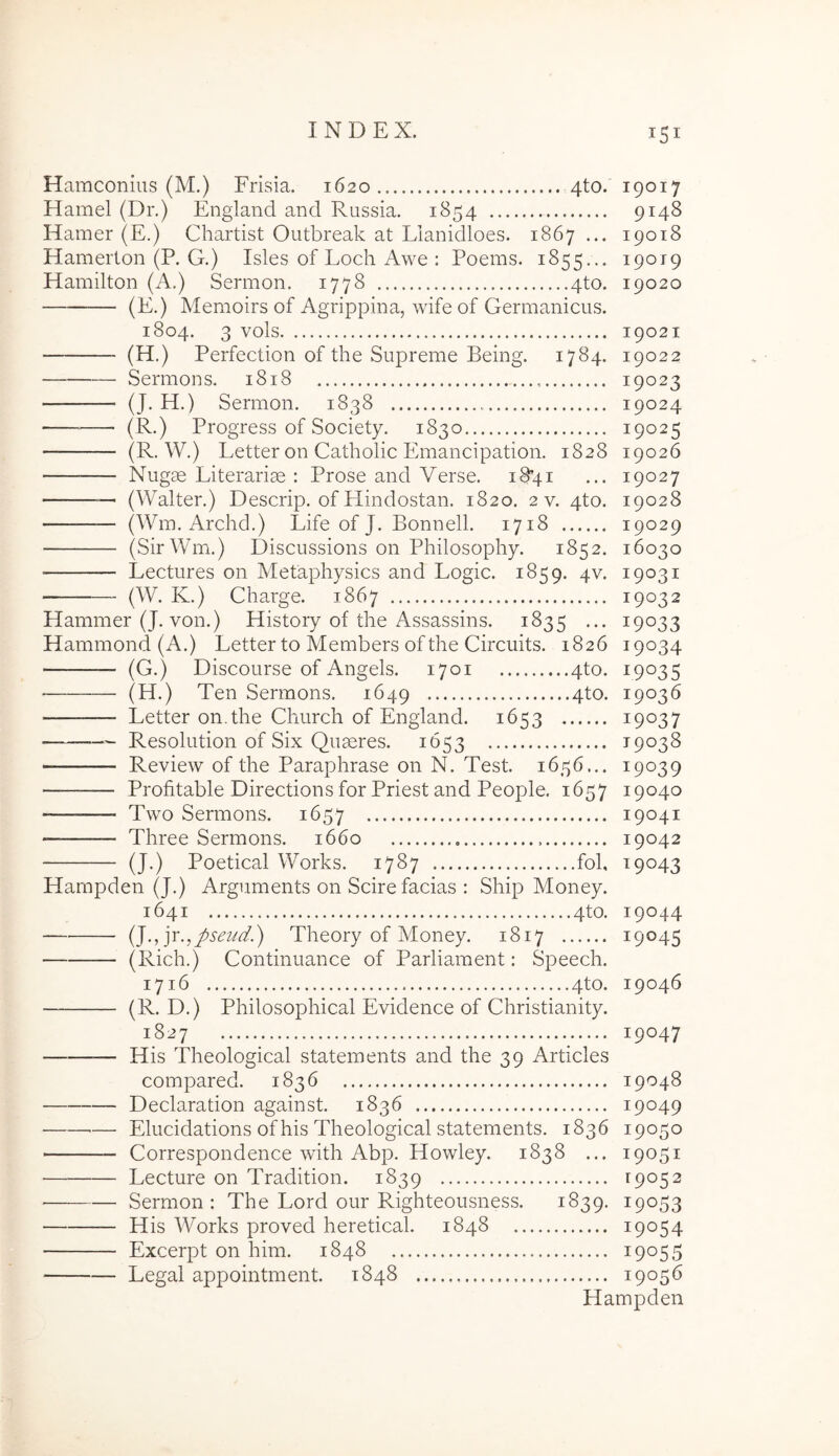 Hamconius (M.) Frisia. 1620 4to. Hamel (Dr.) England and Russia. 1854 Hamer (E.) Chartist Outbreak at Llanidloes. 1867 ... Hamerton (P. G.) Isles of Loch Awe : Poems. 1855... Hamilton (A.) Sermon. 1778 4to. — (E.) Memoirs of Agrippina, wifeof Germanicus. 1804. 3 vols (H .) Perfection of the Supreme Being. 1784. Sermons, 1818 (J. H.) Sermon. 1838 (R.) Progress of Society. 1830 (R. W.) Letter on Catholic Emancipation. 1828 Nugae Literariae : Prose and Verse. i8’4i — (Walter.) Descrip. of Plindostan. 1820. 2 v. 4to. — (Wm. Archd.) Life of J. Bonnell. 1718 (SirWm.) Discussions on Philosophy. 1852. ■ Lectures on Metaphysics and Logic. 1859. 4V. (W. K.) Charge. 1867 Hammer (J. von.) History of the Assassins. 1835 ... Hammond (A.) Letter to Members of the Circuits. 1826 (G.) Discourse of Angels. 1701 4to. (H.) Ten Sermons. 1649 4to. Letter on.the Church of England. 1653 Resolution of Six Quaeres. 1653 Review of the Paraphrase on N. Test. 1656... Profitable Directions for Priest and People. 1657 Two Sermons. 1657 Three Sermons. 1660 (J.) Poetical Works. 1787 fol, Hampden (J.) Arguments on Scire facias : Ship Money. 1641 4to. i^.^yc.^pseud.') Theory of Money. 1817 (Rich.) Continuance of Parliament: Speech. 1716 4to. (R. D.) Philosophical Evidence of Christianity. 19017 9148 19018 19019 19020 19021 19022 19023 19024 19025 19026 19027 19028 19029 16030 19031 19032 19033 19034 19035 19036 19037 19038 19039 19040 19041 19042 19043 19044 19045 19046 1827 19047 — His Theological statements and the 39 Articles compared. 1836 19048 Declaration against. 1836 19049 — Elucidations of his Theological statements. 1836 19050 Correspondence with Abp. Howley. 1838 ... 19051 Lecture on Tradition. 1839 19052 Sermon: The Lord our Righteousness. 1839. ^9053 His Works proved heretical. 1848 19054 Excerpt on him. 1848 19055 Legal appointment. 1848 19056 Hampden