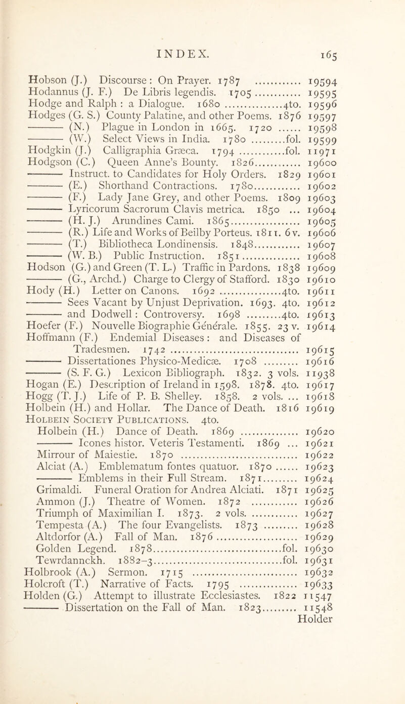 Hobson (J.) Discourse : On Prayer. 1787 i9594 Hodannus (J. F.) De Libris legendis. 1705 ^9595 Hodge and Ralph : a Dialogue. 1680 4to. 19596 Hodges (G. S.) County Palatine, and other Poems. 1876 19597 (N.) Plague in London in 1665. 1720 19598 (W.) Select Views in India. 1780 fol. 19599 Hodgkin (J.) Calligraphia Graeca. 1794 fol. 11971 Hodgson (C.) Queen Anne’s Boimty. 1826 19600 Instruet, to Candidates for Holy Orders. 1829 19601 (E.) Shorthand Contractions. 1780 19602 Lyricorum Sacrorum Clavis metrica. 1850 ... 19604 (H-J-) Arundines Cami. 1865 19605 (R.) Life and Works ofBeilby Porteus. 181T. 6 V. 19606 (T.) Bibliotheca Londinensis. 1848 19607 (W. B.) Public Instruction. 1851 19608 Hodson (G.) and Green (T. L.) Traffic in Pardons. 1838 19609 (G., Archd.) Charge to Clergy of Stafford. 1830 19610 Hody (H.) Letter on Canon s. 1692.. 4to. 19611 Sees Vacant by Unjust Deprivation. 1693. 4to. 19612 and Dodwell : Controversy. 1698 4to. 19613 Hoefer (F.) Nouvelle Biographie Generale. 1855. 23 v. 19614 Hoffmann (F.) Endemial Diseases : and Diseases of Tradesmen. 1742 19615 Dissertationes Physico-Medicae. 1708 19616 (S. F. G.) Lexicon Bibliograph. 1832. 3 vols. 11938 Hogan (E.) Description of Ireland in 1598. 1878. 4to. 19617 Hogg (T. J.) Life of P. B. Shelley. 1858. 2 vols. ... 19618 Holbein (H.) and Hollar. The Dance of Death. 1816 19619 Holbein Society Publications. 4to. Holbein (H.) Dance of Death. 1869 19620 Icones histor. Veteris Testamenti. 1869 ... 19621 Mirrour of Maiestie. 1870 19622 Alciat (A.) Emblematum fontes quatuor. 1870 19623 Emblems in their Full Stream. 1871 19624 Grimaldi. Funeral Oration for Andrea Alciati. 1871 19625 Ammon (J.) Theatre of Women. 1872 19626 Triumph of Maximilian I. 1873. 2 vols 19627 Tempesta (A.) The four Evangelists. 1873 19628 Altdorfor (A.) Fall of Man. 1876 19629 Golden Legend. 1878 fol. 19630 Tewrdannckh. 1882-3 fol. 19631 Holbrook (A.) Sermon. 1715 19632 Holcroft (T.) Narrative of Faets. 1795 19633 Holden (G.) Attempt to illustrate Ecclesiastes. 1822 11547 Dissertation on the Fall of Man. 1823 11548 Holder