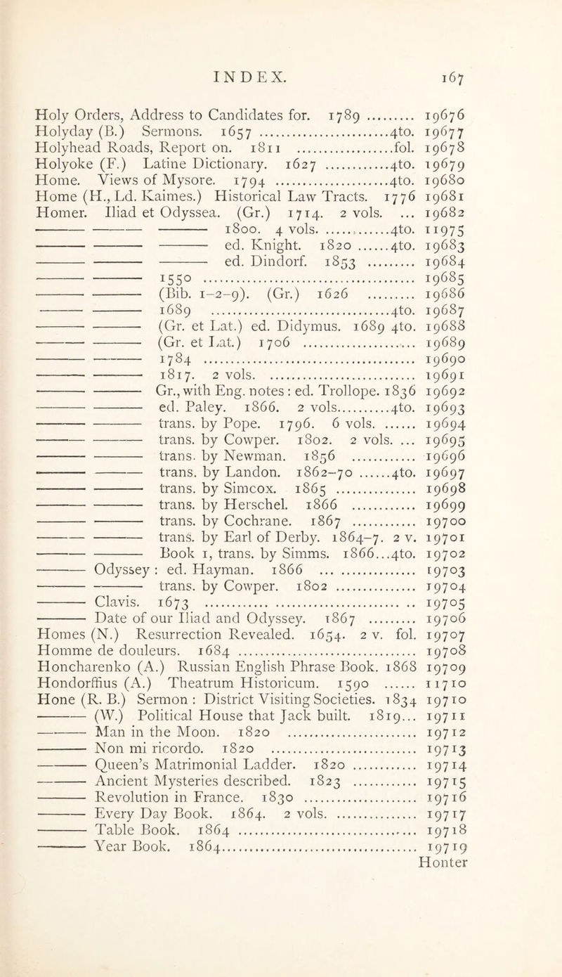 Holy Orders, Address to Candidates for. 1789 19676 Holyday (B.) Sermons. 1657 4to. 19677 Holyhead Roads, Report on. 1811 fol. 19678 Holyoke (F.) Latine Dictionary. 1627 4to. 19679 Home. Views of Mysore, 1794 4to. 19680 Home (H., Ld. Kaimes.) Historical Law Tracts. 1776 19681 Homer. Iliad et Odyssea. (Gr.) 1714. 2 vols. ... 19682 1800. 4 vols 4to. 11975 ed. Knight. 1820 4to. 19683 ed. Dindorf. 1853 19684 1550 19685 (Bib. 1-2-9). (Gr.) 1626 19686 1689 4to. 19687 • (Gr. et Lat.) ed. Didymus. 1689 4to. 19688 et Lat.) 1706 19689 1784 19690 1817. 2 vols 19691 Gr.jwith Eng. notes : ed. Trollope. 1836 19692 ed. Paley. 1866. 2 vols 4to. 19693 trans, by Pope. 1796. 6 vols 19694 trans, by Cowper. 1802. 2 vols. ... 19695 trans, by Newman. 1856 19696 trans, by Landon. 1862-70 4to. 19697 trans, by Simcox. 1865 19698 trans, by Herschel. 1866 19699 trans, by Cochrane. 1867 19700 trans, by Lari of Derby. 1864-7. 2 v. 19701 Book I, trans, by Simms. i866...4to. 19702 Odyssey : ed. Hayman. 1866 19703 — trans, by Cowper. 1802 19704 Clavis. 1673 19705 Date of our Iliad and Odyssey. 1867 19706 Homes (N.) Resurrection Revealed. 1654. 2 v. fol. 19707 Homme de donleurs. 1684 19708 Honcharenko (A.) Riissian English Phrase Book. 1868 19709 Hondorffius (A.) Theatrum Historicum. 1590 11710 Hone (R. B.) Sermon : District Visiting Societies. 1834 19710 (W.) Political House that Jack built. 1819... 19711 Man in the Moon. 1820 19712 Non mi ricordo. 1820 19713 Queen’s Matrimonial Ladder. 1820 19714 Ancient Mysteries described. 1823 19715 Revolution in France. 1830 19716 Every Day Book. 1864. 2 vols 19717 Table Book. 1864 19718 Year Book. 1864 19719 Honter