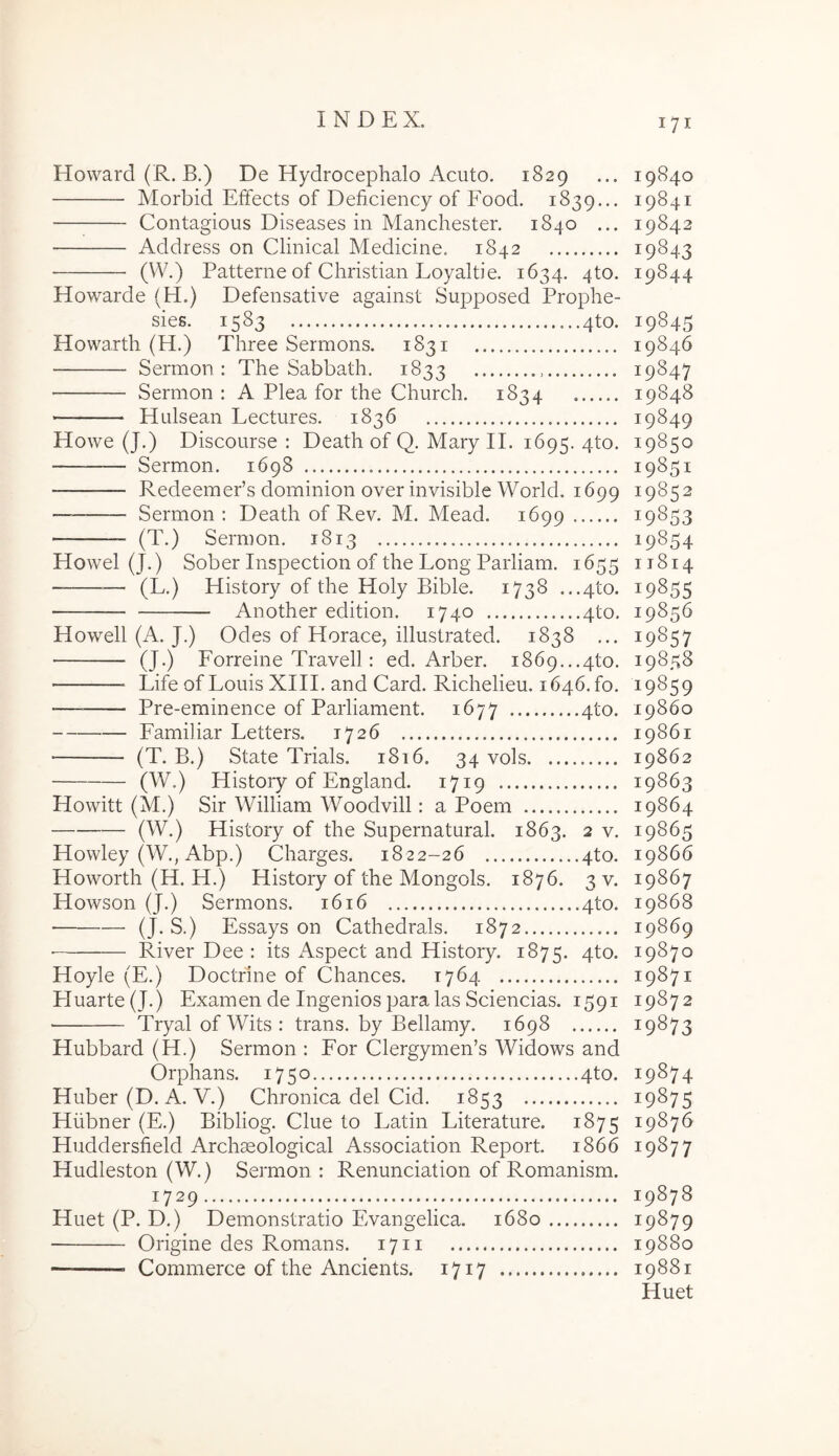 Howard (R. B.) De Hydrocephalo Acuto. 1829 ... 19840 Morbid Effects of Deficiency of Food. 1839... 19841 Contagious Diseases in Manchester. 1840 ... 19842 Address on Clinical Medicine, 1842 19843 (W.) Patterne of Christian Loyaltie. 1634. 4to. 19844 Howarde (H.) Defensative against Supposed Prophe- sies. 1583 4to. 19845 Howarth (H.) Three Sermons. 1831 19846 Sermon : The Sabbath. 1833 19847 Sermon : A Plea for the Church. 1834 19848 Hulsean Lectures. 1836 19849 Howe (J.) Discourse : Death of Q. Mary II. 1695. 4to. 19850 Sermon. 1698 19851 RedeemePs dominion over invisible World. 1699 19852 — Sermon: Death of Rev. M. Mead. 1699 19853 (T.) Sermon. 1813 19854 Howel (J.) Sober Inspection of the Long Parliam. 1655 11814 — (L.) History of the Holy Bible. 1738 .,.4to. 19855 Another edition. 1740 4to. 19856 Howell (A. J.) Odes of Horaee, illustrated. 1838 ... 19857 (J.) Forreine Travell: ed. Arber. 1869...4to. 19858 Life of Louis XIII. and Card. Richelieu. 1646.10. 19859 — Pre-eminence of Parliament. 1677 4to. 19860 Familiar Letters. 1726 19861 ■ (T. B.) State Trials. 1816. 34 vols 19862 (W.) History of England. 1719 19863 Howitt (M.) Sir William Woodvill: a Poem 19864 (W.) History of the Supernatural. 1863. 2 v. 19865 Howley (W., Abp.) Charges. 1822-26 4to. 19866 Howorth (H. H.) History of the Mongols. 1876. 3 v. 19867 Howson (J.) Sermons. 1616 4to. 19868 (J-S.) Essays on Cathedrals. 1872 19869 River Dee : its Aspect and History. 1875. 4^^' 19870 Hoyle (E.) Doctrine of Chances. 1764 19871 PIuarte(J.) Examen de Ingenios para las Sciencias. 1591 19872 TryalofWits: trans, by Bellamy. 1698 19873 Hubbard (H.) Sermon : For Clergymen’s Widows and Orphans. 1750 4to. 19874 Huber (D. A. V.) Chronica dei Cid. 1853 19875 Hiibner (E.) Bibliog. Clue to Latin Literature. 1875 19876 Huddersfield Archseological Association Report. 1866 19877 Hudleston (W.) Sermon : Renunciation of Romanism. 1729 19878 Huet (P. D.) Demonstratio Evangelica. 1680 19879 Origine des Romans. 1711 19880 Commerce of the Ancients. 1717 19881 Huet