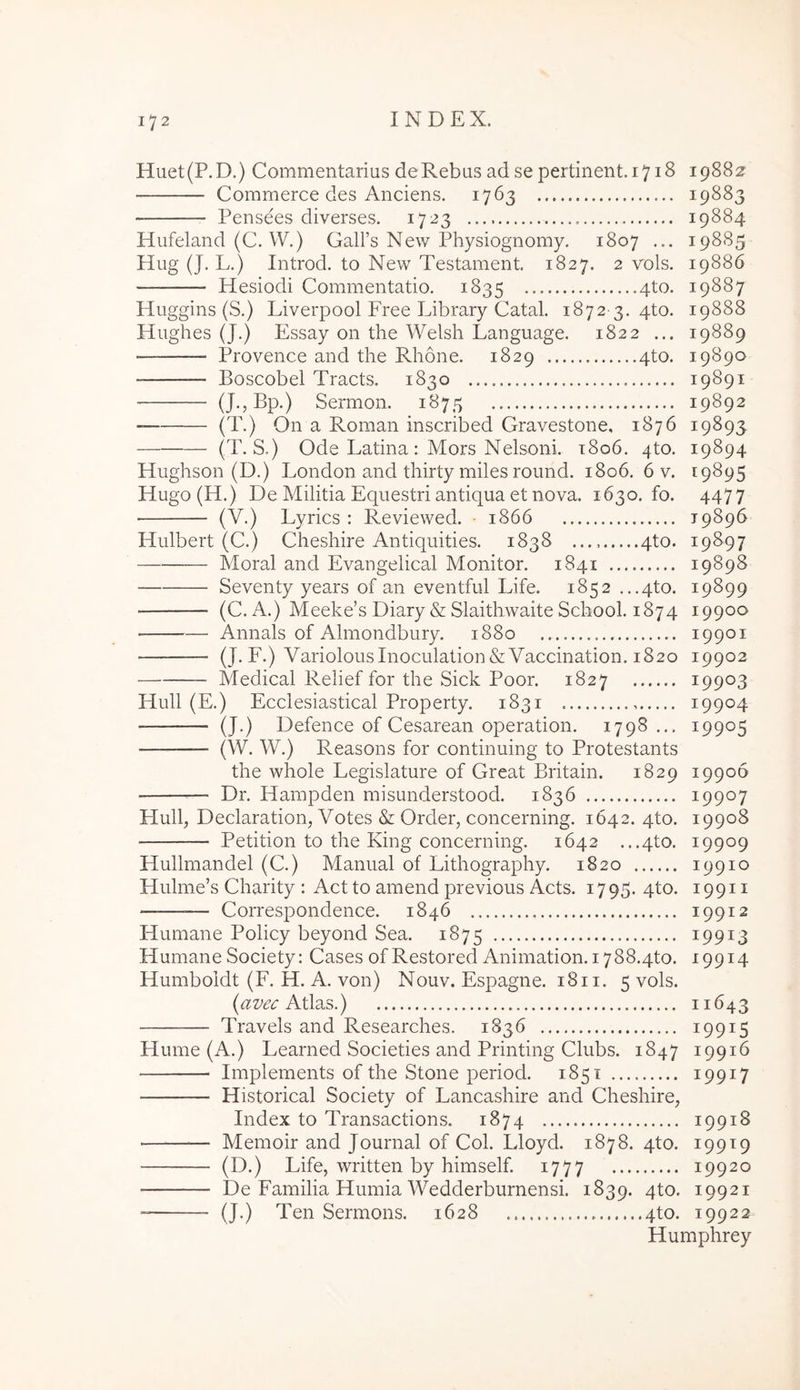 Huet(P.D.) Commentarius de Rebus ad se pertinent. 1718 19882^ Commerce des Anciens. 1763 19883 Pensees diverses. 1723 19884 Hufeland (C. W.) GalFs New Physiognomy, 1807 ... 19885 Hug (J. L.) Introd. to New Testament. 1827. 2 vols. 19886 Hesiodi Commentatio. 1835 4^^* 19887 Huggins (S.) Liverpool Free Library Catal. 1872-3. 4to. 19888 Hughes (J.) Essay on the Welsh Language. 1822 ... 19889 Provence and the Rhone. 1829 4to. 19890 Boscobel Tracts. 1830 19891 (J.,Bp.) Sermon. 1875 19892 (T.) On a Roman inscribed Gravestone, 1876 19893 (T. S.) Ode Latina: Mors Nelsoni. t8o6. 4to. 19894 Hughson (D.) London and thirty miles round. 1806, 6 v. 19895 Hugo(H.) De Militia Equestri antiqua et nova. 1630.10. 4477 (V.) Lyrics : Reviewed. • 1866 19896 Hulbert (C.) Cheshire Antiquities. 1838 qto. 19897 Moral and Evangelical Monitor. 1841 19898 Seventy years of an eventful Life. 1852 ...4to. 19899 (C. i\.) Meeke’s Diary & Slaithwaite School. 1874 19900 Annals of Almondbury. 1880 19901 (J. F.) VariolousInoculation&Vaccination. 1820 19902 Medical Relief for the Sick Poor. 1827 19903 Hull (E.) Ecclesiastical Property. 1831 19904 — (J.) Defence of Cesarean operation. 1798 ... 19905 (W. W.) Reasons for continuing to Protestants the whole Legislature of Great Britain. 1829 19906 Dr. Hampden misunderstood. 1836 19907 Hull, Declaration, Votes & Order, concerning. 1642. 4to. 19908 Petition to the King concerning. 1642 ...4to. 19909 Hullmandel (C.) Manual of Lithography. 1820 19910 Hulme’s Charity : Act to amend previous Acts. 1795. 4to. 19911 Correspondence. 1846 19912 Humane Policy beyond Sea. 1875 19913 Humane Society: Cases ofRestored Animation. i788.4to. 19914 Humboldt (F. H. A. von) Nouv. Espagne. 18ii. 5 vols. {avec 11643 Travels and Researches. 1836 19915 Hume (A.) Learned Societies and Printing Clubs. 1847 19916 Implements of the Stone period. 1851 19917 Historical Society of Lancashire and Cheshire, Index to Transactions. 1874 19918 Memoir and Journal of Coi. Lloyd. 1878. 4to. 19919 (D.) Life, written by himself. 1777 19920 De Familia Humia Wedderburnensi. 1839. qto. 19921 (J.) Ten Sermons. 1628 4to. 19922 Humphrey