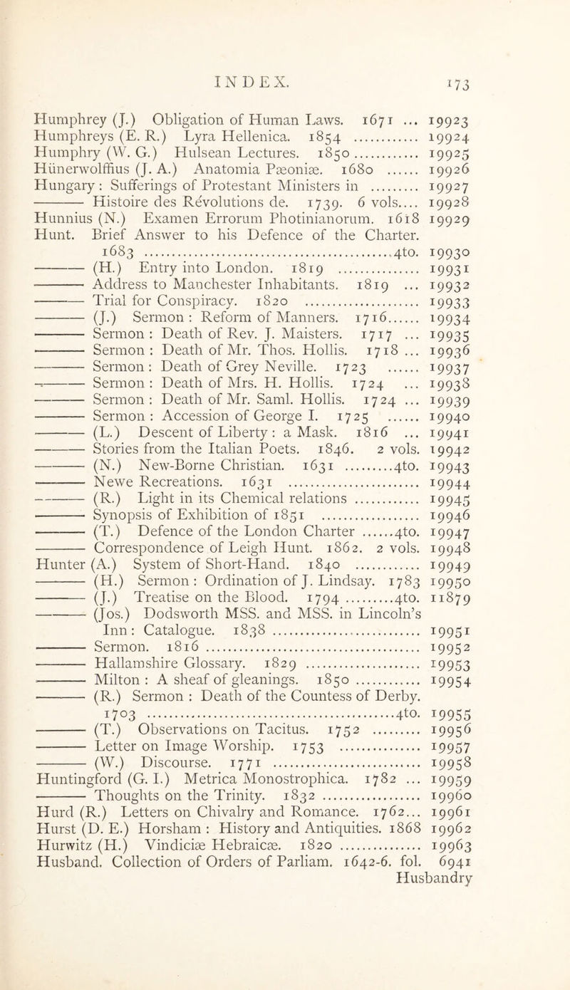 Humphrey (J.) Obligation of Human Laws. 1671 ... Humphreys (E. R.) Lyra Hellenica. 1854 Humphry (W. G.) Elulsean Lectures. 1850 Hiinerwolffius (J. A.) Anatomia Paeoniae. 1680 Hungary : Sufferings of Protestant Ministers in Kistoire des Revolutions de. 1739. ^ vols.... Hunnius (N.) Examen Errorum Photinianorum. i6i8 Hunt. Brief Answer to his Defence of the Charter. 1683 4to. (H.) Entry into London. 1819 ■ Address to Manchester Inhabitants. 1819 ... — Trial for Conspiracy. 1820 (J.) Sermon : Reform of Manners. 1716 — Sermon: Deatli of Rev. J. Maisters. 1717 ... —— Sermon : Death of Mr. Thos. Hollis. 1718 ... Sermon: Death of Grey Neville. 1723 Sermon: Death of Mrs. H. Hollis. 1724 — Sermon: Death of Mr. Sami. Hollis. 1724 ... Sermon : Accession of George I. 1725 (L.) Descent of Liberty : a Mask. 1816 ... Stories from the Italian Poets. 1846. 2 vols. (N.) New-Borne Christian. 1631 4to. — Newe Recreations. 1631 (R.) Light in its Chemical relations Synopsis of Exhibition of 1851 -— (T.) Defence of the London Charter 4to. Correspondence of Leigh Hunt. 1862. 2 vols. Hunter (A.) System of Short-Hand. 1840 (H.) Sermon: Ordination of J. Lindsay. 1783 (J.) Treatise on the Blood. 1794 4to. (Jos.) Dodsworth MSS. and MSS. in Lincoln’s Inn : Catalogue. 1838 Sermon. 1816 Hallamshire Glossary. 1829 Milton : A sheaf of gleanings. 1850 (R.) Sermon : Death of the Countess of Derby. 1703 4tO- 19923 19924 19925 19926 19927 19928 19929 19930 19931 19932 19933 19934 19935 19936 19937 19938 19939 19940 19941 19942 19943 19944 19945 19946 19947 19948 19949 19950 11879 19951 19952 19953 19954 19955 (T.) Observations on Tacitus. 1752 19956 Letter on Image Worship. 1753 i9957 (W.) Discourse. 1771 19958 Huntingford (G. I.) Metrica Monostrophica. 1782 ... 19959 Thoughts on the Trinity. 1832 19960 Hurd (R.) Letters on Chivalry and Romance. 1762... 19961 Hurst (D. E.) Horsham : History and Antiquities. 1868 19962 Hurwitz (H.) Vindiciae Hebraicae. 1820 19963 Husband. Coliection of Orders of Parliam. 1642-6. fol. 6941 Husbandry