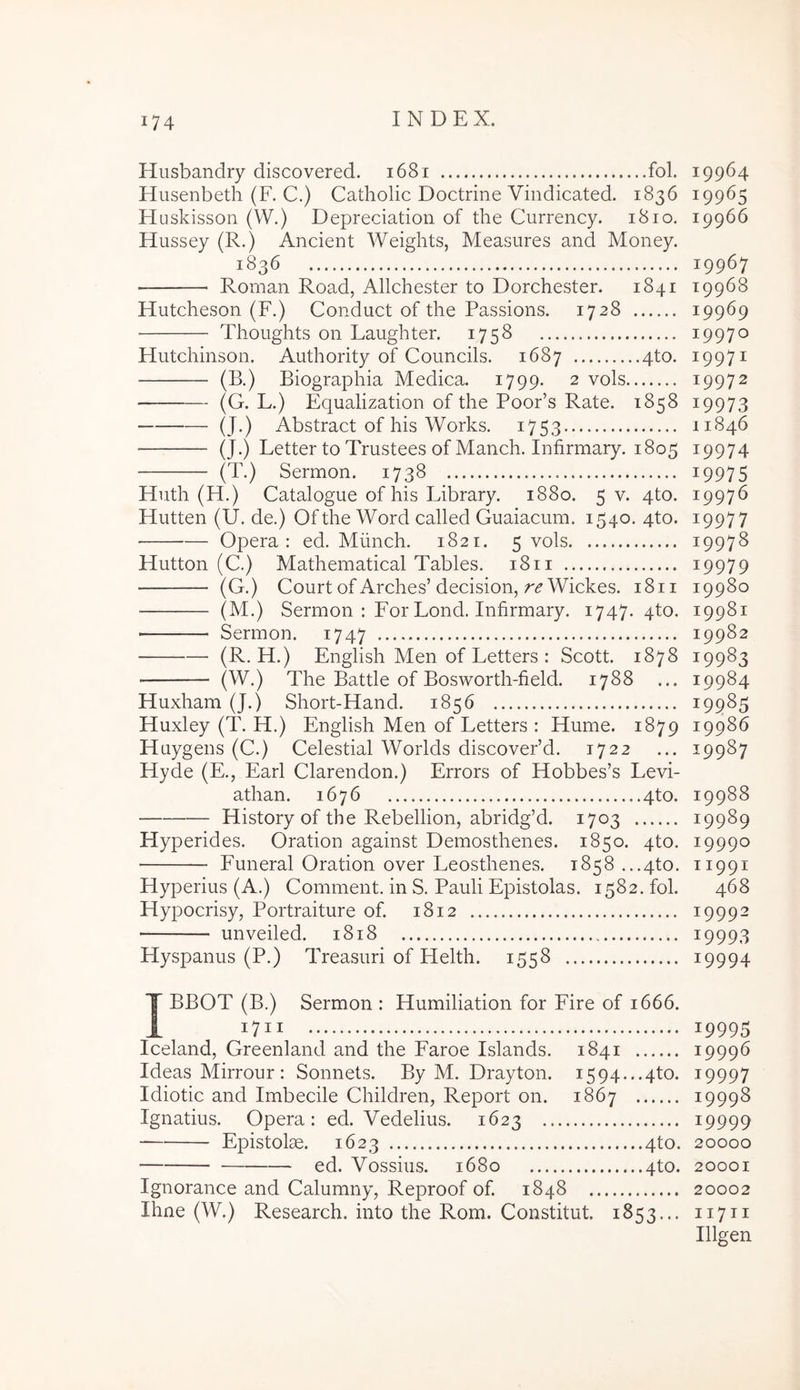 Husbandry discovered. i68i fol. Husenbeth (F. C.) Catholic Doctrine Vindicated. 1836 Huskisson (W.) Depreciation of the Currency. 1810. Hussey (R.) Ancient Weights, Measures and Money. 1836 Roman Road, Allchester to Dorchester. 1841 Hutcheson (F.) Conduct of the Passions. 1728 ■ Tlioughts on Faughter. 1758 Hutchinson. Authority of Councils. 1687 4to. (B.) Biographia Medica. 1799. 2 vols (G. F.) Equalization of the Poor’s Rate. 1858 (J.) Abstract of his Works. 1753 (J.) Letter to Trustees of Manch. Infirmary. 1805 (T.) Sermon. 1738 Huth (H.) Catalogue of his Library. 1880. 5 v. qto. Hutten (U. de.) Of the Word called Giiaiacum. 1540. qto. Opera: ed. Mlinch. 1821. 5 vols Hutton (C.) Mathematical Tables. 1811 (G.) Court of Arches’decision, Wickes. 1811 (M-) Sermon : For Fond. Infirmary. 1747. 4to. Sermon. 1747 (R. H.) English Men of Fetters : Scott. 1878 (W.) The Battle of Bosworth-field. 1788 ... Huxham (J.) Short-Hand. 1856 Huxley (T. H.) English Men of Fetters : Hume. 1879 Huygens (C.) Celestial Worlds discovePd. 1722 Hyde (E., Fari Clarendon.) Errors of Hobbes’s Levi- athan. 1676 4to. History of the Rebellion, abridg’d. 1703 Hyperides. Oration against Demosthenes. 1850. 4to. Funeral Oration over Leosthenes. 1858 ...4to. Hyperius (A.) Comment. in S. Pauli Epistolas. 1582. fol. Hypocrisy, Portraiture of. 1812 unveiled. 1818 Hyspanus (P.) Treasuri of Helth. 1558 IBBOT (B.) Sermon : Humiliation for Fire of 1666. 1711 Iceland, Greenland and the Faroe Islands. 1841 Ideas Mirrour : Sonnets. By M. Drayton. 1594...4to. Idiotic and Imbecile Children, Report on. 1867 Ignatius. Opera: ed. Vedelius. 1623 Epistolae. 1623 4to. ed. Vossius. 1680 4to. Ignorance and Calumny, Reproof of. 1848 Ihne (W.) Research, into the Rom. Constitut. 1853... 19964 19965 19966 19967 19968 19969 19970 19971 19972 19973 11846 19974 19975 19976 19977 19978 19979 19980 19981 19982 19983 19984 19985 19986 19987 19988 19989 19990 11991 468 19992 19993 19994 19995 19996 19997 19998 19999 20000 20001 20002 11711 Illgen